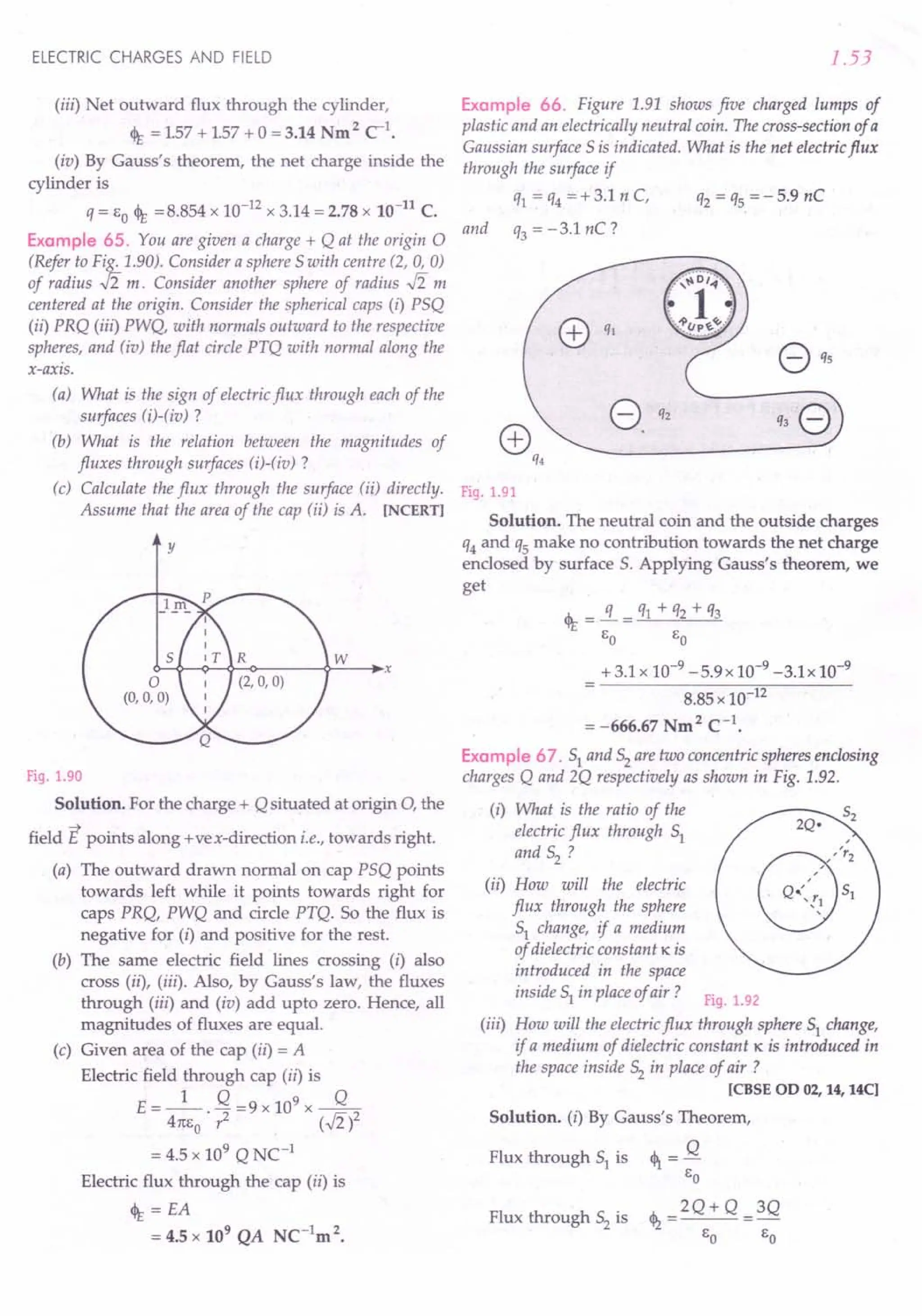 ELECTRIC CHARGES AND FIELD
(iii) Net outward flux through the cylinder,
<It = 157 + 157 + 0= 3.14 Nm 2 c'.
(iv) By Gauss's theorem, the net charge inside the
cylinder is
q = EO <It =8.854 x 10-12 x 3.14 = 2.78 x 10-11
C.
Example 65. You are given a charge + Q at the origin 0
(Refer to Fig. 1.90). Consider a sphere 5 with centre (2, 0, 0)
of radius .J2 m. Consider another sphere of radius .J2 m
centered at the origin. Consider the spherical caps (i) P5Q
(ii) PRQ (iii) PWQ, with normals outward to the respective
spheres, and (iu) the flat circle PTQ with normal along the
x-axis.
(a) What is the sign of electric flux through each of the
surfaces (i)-(iv) ?
(b) What is the relation between the magnitudes of
fluxes through surfaces (i)-(iv) ?
(c) Calculate the flux through the surface (ii) directly.
Assume that the area of the cap (ii) is A. [NCERT]
y
Fig. 1.90
Solution. For the charge + Q situated at origin 0, the
-+
field E points along +vex-direction i.e., towards right.
(a) The outward drawn normal on cap P5Q points
towards left while it points towards right for
caps PRQ, PWQ and circle PTQ. SO the flux is
negative for (i) and positive for the rest.
(b) The same electric field lines crossing (i) also
cross (ii), (iii). Also, by Gauss's law, the fluxes
through (iii) and (iv) add upto zero. Hence, all
magnitudes of fluxes are equal.
(c) Given area of the cap (ii) = A
Electric field through cap (ii) is
E = _1_. Q =9 x 109 x ----.fL
41[E
O
? (.J2)2
= 4.5 x 109 Q NC-1
Electric flux through the cap (ii) is
<It = EA
= 4.5 x 109 QA NC-1m 2.
1.53
Example 66. Figure 1.91 shows five charged lumps of
plastic and an electrically neutral coin. The cross-section of a
Gaussian surface 5is indicated. What is the net electricflux
through the surface if
q1 = q4 =+3.1 n C, q2 = qs =-5.9 nC
and q3 = -3.1 nC?
Fig. 1.91
Solution. The neutral coin and the outside charges
q4and qs make no contribution towards the net charge
enclosed by surface 5. Applying Gauss's theorem, we
get
<It = !L = q1 + q2 + q3
EO EO
+ 3.1 x 10-9 -5.9x 10-9 -3.1x 10-9
8.85 x 10-12
= -666.67 Nm2 C-1•
Example 67. 51 and 52 are two concentric spheres enclosing
charges Q and 2Q respectively as shown in Fig. 1.92.
(i) What is the ratio of the
electric flux through 51
and 52 ?
(ii) How will the electric
flux through the sphere
51 change, if a medium
of dielectric constant K is
introduced in the space
inside 51 in place of air? Fig. 1.92
(iii) How will the electricflux through sphere 51 change,
if a medium of dielectric constant K is introduced in
the space inside 52 in place of air ?
[CBSE 00 02, 14, 14C]
Solution. (i) By Gauss's Theorem,
Flux through 51 is <1 = Q
EO
th __ 2Q+ Q __3Q
Flux through 52 is 't2
EO EO
 