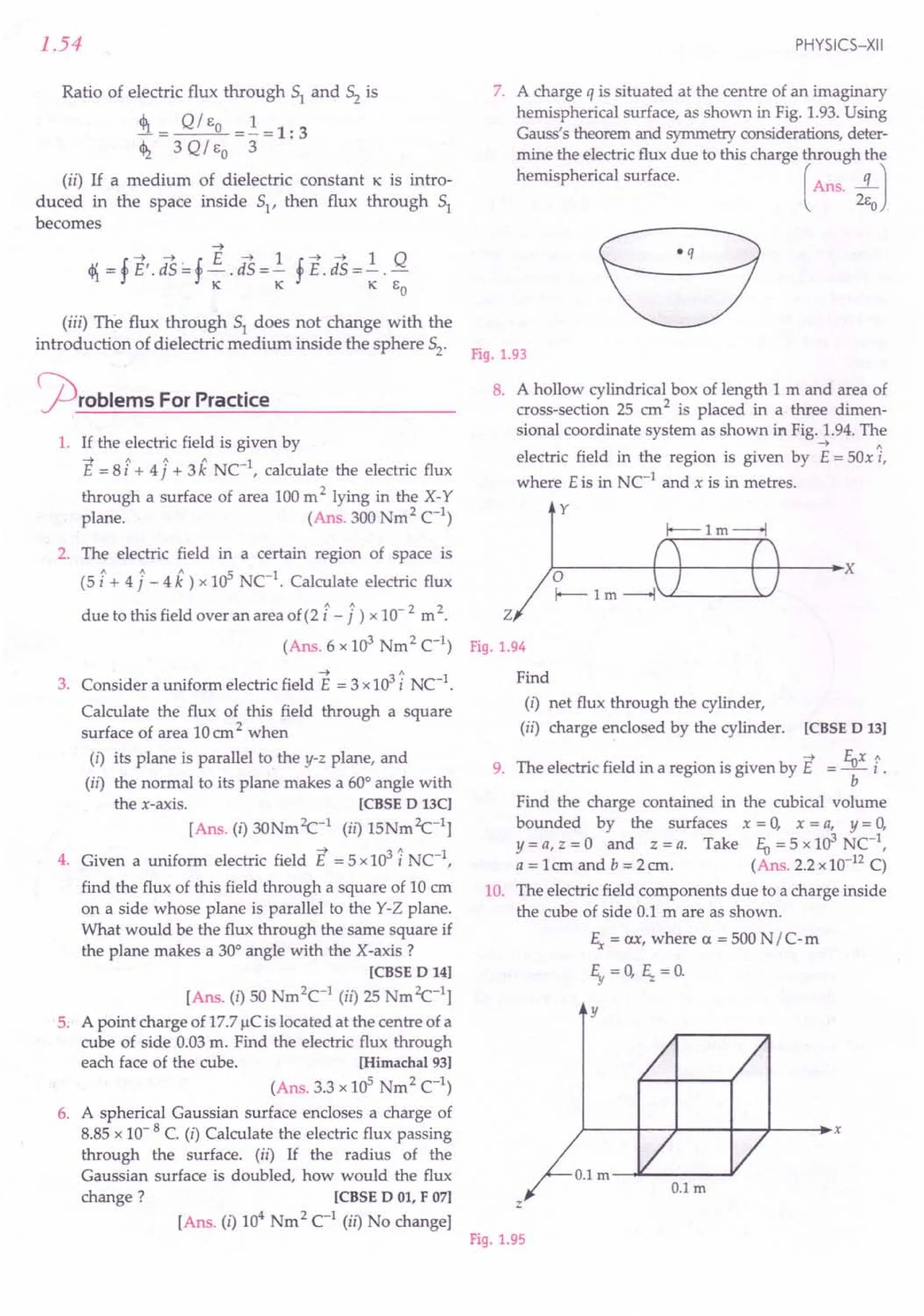 2. The electric field in a certain region of space is
(5 i+ 41- 4 k) x 105 NC1
. Calculate electric flux
due to this field over an area of(2 i-1) x 10- 2 m 2. Z
(Ans. 6 x 103
Nm2
C1
) Fig.1.94
1.54
Ratio of electric flux through 51 and 52 is
4>r = Q /Eo =! = 1: 3
~ 3 QI EO 3
(ii) If a medium of dielectric constant 1C is intro-
duced in the space inside 51' then flux through 51
becomes
(iii) The flux through 51 does not change with the
introduction of dielectric medium inside the sphere 52'
~rOblems For Practice
1. If the electric field is given by
~ 1 1 1 1
E = 8 i + 4j + 3k NC- , calculate the electric flux
through a surface of area 100m 2 lying in the X- Y
plane. (Ans. 300 Nm2 C1
)
--> A
3. Consider a uniform electric field E = 3 x103i NC-1.
Calculate the flux of this field through a square
surface of area 10em2 when
(i) its plane is parallel to the y-z plane, and
(ii) the normal to its plane makes a 60° angle with
the x-axis. [CBSE D 13C]
[Ans. (i) 30Nm2c-1 (ii) 15Nm2c-1]
4. Given a uniform electric field E = 5x103 i NC-1,
find the flux of this field through a square of 10 cm
on a side whose plane is parallel to the Y-Z plane.
What would be the flux through the same square if
the plane makes a 30° angle with the X -axis?
[CBSE D 14]
[Ans. (i) 50 Nm2
C1
(ii) 25 Nm2c-1]
5. A point charge of 17.7IlCis located at the centre of a
cube of side 0.03m. Find the electric flux through
each face of the cube. [Himachal 93]
(Ans. 3.3 x 105
Nm2 C
1
)
6. A spherical Gaussian surface encloses a charge of
8.85 x 10- 8 C. (i) Calculate the electric flux passing
through the surface. (ii) If the radius of the
Gaussian surface is doubled, how would the flux
change? [CBSE DOl, F 07]
[Ans. (i) 104
Nm2 C1
(ii) No change]
PHYSICS-XII
7. A charge q is situated at the centre of an imaginary
hemispherical surface, as shown in Fig. 1.93.Using
Gauss's theorem and symmetry considerations, deter-
mine the electric flux due to this charge through the
hemispherical surface. (Ans. ...!LJ
2Eo
eq
Fig.1.93
8. A hollow cylindrical box of length 1 m and area of
cross-section 25 em2 is placed in a three dimen-
sional coordinate system as shown in Fig. 1.94.The
--> A
electric field in the region is given by E = sax i,
where Eis in NC-1
and x is in metres.
y
~--------r-+------+~r----'X
Find
(i) net flux through the cylinder,
(ii) charge enclosed by the cylinder. [CBSE D 13]
-+ fux 1
9. The electric field in a region is given by E = - i .
b
Find the charge contained in the cubical volume
bounded by the surfaces x = a, x = a, y = a,
y = a, z = a and z = a. Take fu = 5 x 103 NC-1,
a = 1em and b = 2 em. (Ans. 2.2 x10-12C)
10. The electric field components due to a charge inside
the cube of side 0.1 m are as shown.
Ex = ax, where a = 500 N /C-m
~=O, ~=O.
y
z
Fig.1.95
 