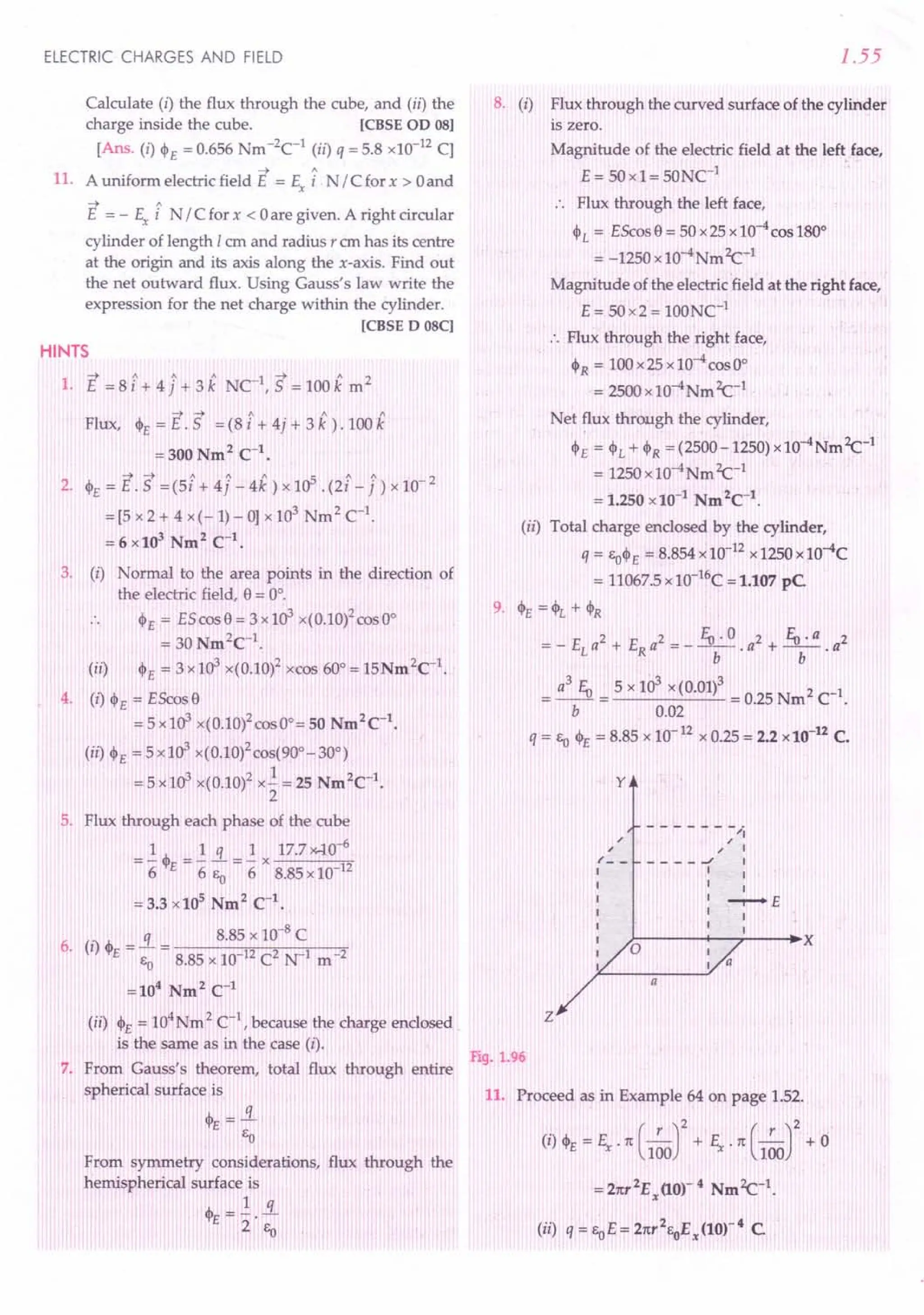 ELECTRIC CHARGES AND FIELD
Calculate (i) the flux through the cube, and (ii) the
charge inside the cube. [CBSE OD 08]
[Ans. (i) $E = 0.656 Nm -2C
1
(ii) q = 5.8 x10-12 CJ
-4 A
11. A uniform electric field E = Ex i N / C for x > 0and
-4 A
E = - Ex i N / C for x < 0are given. A right circular
cylinder of length I em and radius, em has its centre
at the origin and its axis along the x-axis. Find out
the net outward flux. Using Gauss's law write the
expression for the net charge within the cylinder.
[CBSE D 08C]
HINTS
-4 / 1 1 1 -4 /I. 2
1. E = 8 i + 4 j + 3 k NC , 5 = 100 k m
~ ~ 1 1 1
Flux, $E = E. 5 = (8 i + 4j + 3 k ).100 k
=300Nm2
C1
•
~....... 1 1 1 5 A / 2
2. $E=E.5 =(5i+4j-4k)xlO .(2i-j)xlO-
= [5 x 2 + 4 x (- 1)- 0] x 103
Nm 2 C1
.
= 6 x103
Nm2
C-1
•
3. (i) Normal to the area points in the direction of
the electric field, 9 = 00
•
$E = E5 cos 9 = 3 x103 x(0.10)2cos 00
= 30 Nm2
C1
.
(ii) $E = 3x103 x(0.10)2 xcos 60°= 15Nm2C1
.
4. (I) $E = EScos9
= 5 x 103 x(0.10)2cosOo= 50 Nm2
C1
•
(il) $E =5x103 x(0.1O)2cos(900-300)
=5x103 x(0.10)2 x..! = 25 Nm2C1•
2
5. Flux through each phase of the cube
1 1 q 1 17.740-6
="6 $E="6 Eo ="6 x 8.85 x 10 12
= 3.3 x105
Nm2
C-1
•
. q 8.85 x 10-8
C
6. (I) $E = EO= 8.85 x 10-12C2 N-1 m-2
=104 Nm2
C-1
(ii) $E = 104Nm 2 C-1
, because the charge enclosed
is the same as in the case (i).
7. From Gauss's theorem, total flux through entire
spherical surface is
~=..i
E E
o
From symmetry considerations, flux through the
hemispherical surface is
$ =l. s.
E 2' Eo
1.55
8. (i) Flux through the curved surface of the cylinder
is zero.
Magnitude of the electric field at the left face,
E = 50x1= 50NC1
:. Flux through the left face,
$1.= EScos9=50x25xlO-4cosl80°
= -1250 x10-4NmZc-l
Magnitude of the electric field at the right face,
E= 5Ox2= 100NC1
:. Flux through the right face,
h = 1OOx25x10-4cosOo
= 2500 x 10-4Nm Zc-l
Net ~ux through the cylinder,
$E = $1.+$R = (2500-1250) x 10-4Nm Zc-l
= 1250 x10-4Nm Zc-l
= 1.250 x10-1
Nm2
C-1
.
(ii) Total charge enclosed by the cylinder,
q = EO$
E = 8.854 x10-12x 1250 x 10-4C
= 11067.5x 1O-16C= 1.107 pC
9. $E = <PI. + $R
= _ EI. a2 + ERa2 = _ EU . 0 . a2 + EU· a . a2
b b
= a
3
EU = 5 x 10
3
x(0.01)3 = 0.25 Nm2 ct.
b 0.02
q = Eo$E= 8.85 x 10-12 x 0.25 = 2.2 x10-u C.
y
- - - - - - -"'j
,
, I
____ oJ I
I I
I I
I -r-+E
I I
I I
~----~--~--~~X
,
,
/- -
I
I
I
I
I
I
I
I
z
Fig. 1.96
11. Proceed as in Example 64 on page 1.52.
(i) $E = Ex . 7t(_,_)2 + S.7t(_,_)2 + 0
100 100
=27tT2Ex
(10)-4 NmZc-l.
(ii) q=EoE=27tT2
EoEx(10)-4 C
 