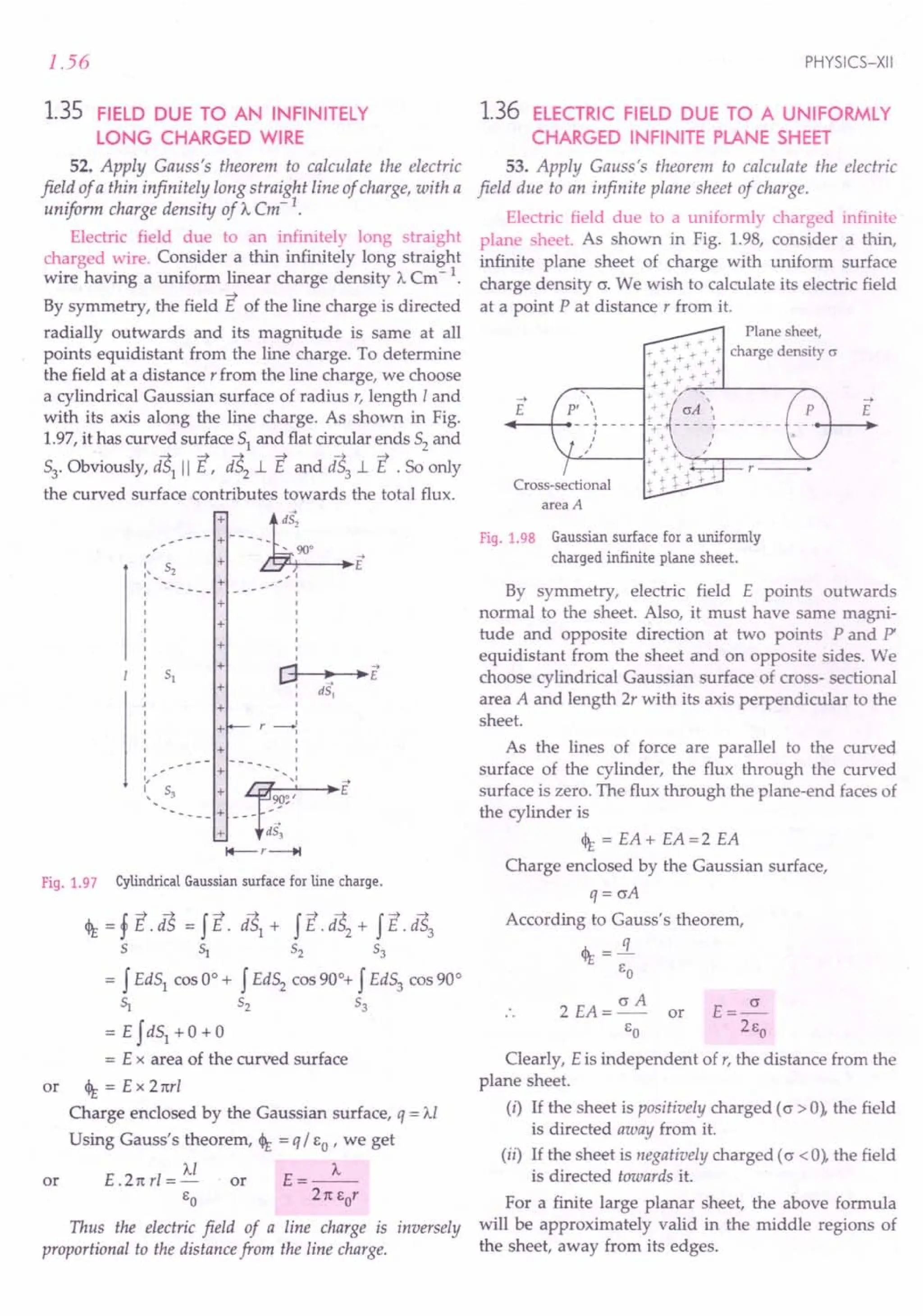 1.56
1.35 FIELD DUE TO AN INFINITELY
LONG CHARGED WIRE
52. Apply Gauss's theorem to calculate the electric
field of a thin infinitely long straight line of charge, with a
uniform charge density of ): em-1
.
Electric field due to an infinitely long straight
charged wire. Consider a thin infinitely long straight
wire having a uniform linear charge density A Cm - 1.
By symmetry, the field E of the line charge is directed
radially outwards and its magnitude is same at all
points equidistant from the line charge. To determine
the field at a distance r from the line charge, we choose
a cylindrical Gaussian surface of radius r, length Iand
with its axis along the line charge. As shown in Fig.
1.97, it has curved surface 51 and flat circular ends 52 and
53'Obviously, aS1
II E, iS2
.l E and iS3.l E .So only
the curved surface contributes towards the total flux.
_---- : ~dS,
,- .. 90°
(s + E
' .....
~ + --';:
I
I
I
I
I
I
I
I
r""] ~ ~E
~ :
dS,
+
+
+
+
+ I
I
I
r ---o!
I
I
I
I
I ••••. - + ...
_.. I
::, S3 + r~~1
E
------ + --- --
+ is)
I+--r--+t
+
+
+
Fig. 1.97 Cylindrical Gaussian surface for line charge.
<It = f E. dS = f E. dS1 + f E. dS2 + f E. dS3
5 S:i 52 53
= f Ed51
cos 0° + f Ed52
cos 90°+ f Ed53
cos 90°
S:i ~ ~
= E fd51 +0 + 0
= E x area of the curved surface
or <It = E x Tnr!
Charge enclosed by the Gaussian surface, q = Al
Using Gauss's theorem, <It = q / EO' we get
Al A
or E .21t rl = - or E = --
EO 21t Eor
Thus the electric field of a line charge is inversely
proportional to the distance from the line charge.
PHYSICS-XII
1.36 ELECTRIC FIELD DUE TO A UNIFORMLY
CHARGED INFINITE PLANE SHEET
53. Apply Gauss's theorem to calculate the electric
field due to an infinite plane sheet of charge.
Electric field due to a uniformly charged infinite
plane sheet. As shown in Fig. 1.98, consider a thin,
infinite plane sheet of charge with uniform surface
charge density cr. We wish to calculate its electric field
at a point P at distance r from it.
+ Plane sheet,
-+- -
- .•..•._ .•. + -+- charge density cr
+ -r + + +
.,.-+-+-+--+--+-
,..-,:----1 + +..,.. .j +
,j.. -+- + '
-+-' crA '
.•. I
-+- - - - - T - - - - - - -
+ + '
..•. + .'
~~--1 ...
+-+-~~r---~~
-+- + -e- ,....---.-~
.-+-tt-+-"'
-+- •
E
->
E
Cross-sectional
area A
Fig. 1.98 Gaussian surface for a uniformly
charged infinite plane sheet.
By symmetry, electric field E points outwards
normal to the sheet. Also, it must have same magni-
tude and opposite direction at two points P and P'
equidistant from the sheet and on opposite sides. We
choose cylindrical Gaussian surface of cross- sectional
area A and length 2r with its axis perpendicular to the
sheet.
As the lines of force are parallel to the curved
surface of the cylinder, the flux through the curved
surface is zero. The flux through the plane-end faces of
the cylinder is
<It = EA + EA =2 EA
Charge enclosed by the Gaussian surface,
q= crA
According to Gauss's theorem,
<It .:«
EO
2 EA = cr A or E = ~
EO 2Eo
Clearly, Eis independent of r, the distance from the
plane sheet.
(i) If the sheet is positively charged (o > 0), the field
is directed away from it.
(ii) If the sheet is negatively charged (o <0), the field
is directed towards it.
For a finite large planar sheet, the above formula
will be approximately valid in the middle regions of
the sheet, away from its edges.
 