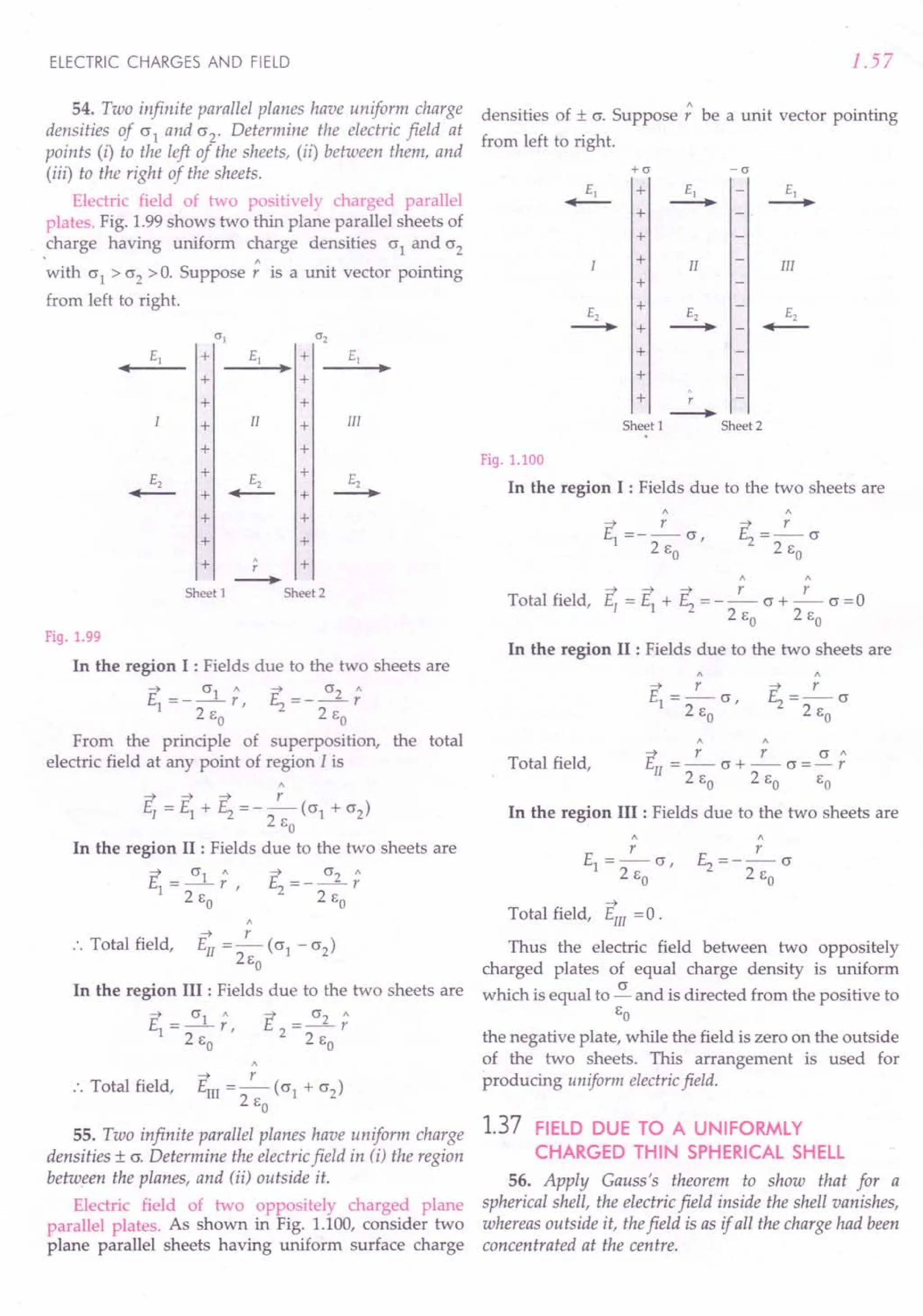 ELECTRIC CHARGES AND FIELD
54. Two infinite parallel planes have uniform charge
densities of a1 and a2' Determine the electric field at
points (i) to the left of the sheets, (ii) between them, and
(iii) to the right of the sheets.
Electric field of two positively charged parallel
plates. Fig. 1.99 shows two thin plane parallel sheets of
charge having uniform charge densities a1 and a2
'with a1
> a2
>O.Suppose; is a unit vector pointing
from left to right.
0"] 0"2
E] + E] + E]
• •• ••
+ +
+ +
+ II + III
+ +
E2
+ E2
+ E2
....-- + ....-- + --.
+ +
+ +
+
. +
r
--.
Sheet 1 Sheet 2
Fig. 1.99
In the region I : Fields due to the two sheets are
~ a1" ~ a2"
E1 =---r, E =---r
2 So 2 2 So
From the principle of superposition, the total
electric field at any point of region I is
~ ~ ~ r
E[ =E1 + E2 =-- (a1 + (2)
2 So
In the region II : Fields due to the two sheets are
~ a1" ~ _ a2"
E1 = -- r, 1:._- - -- r
2 So 2 2 So
"
~ r
.'. Total field, Ell =- (a1 - (2)
2so
In the region III : Fields due to the two sheets are
E = a2 ;
2 2s
o
~ r
., Total field, Em = - (a1 + (2)
2 So
55. Two infinite parallel planes have uniform charge
densities ± a. Determine the electric field in ti) the region
between the planes, and (ii) outside it.
Electric field of two oppositely charged plane
parallel plates. As shown in Fig. 1.100, consider two
plane parallel sheets having uniform surface charge
1.57
densities of ± a. Suppose; be a unit vector pointing
from left to right.
+0" -0"
III
+
+
+
+
II
.
+ r
--.
Sheet 1 Sheet 2
Fig. 1.100
In the region I : Fields due to the two sheets are
"
~ r
E =--a
12' So
" "
~ ~ ~ r r
Total field, E[ = El + E2 = - - a + - a = 0
2 So 2 So
In the region II : Fields due to the two sheets are
~ r r a"
EII = - a + -- a = - r
2 So 2 So So
In the region III : Fields due to the two sheets are
Total field,
E =_r_a
1 2 '
So
E = __ r_ a
2 2 S
o
~
Total field, Em =0.
Thus the electric field between two oppositely
charged plates of equal charge density is uniform
which is equal to ~ and is directed from the positive to
So
the negative plate, while the field is zero on the outside
of the two sheets. This arrangement is used for
producing uniform electricfield.
1.37 FIELD DUE TO A UNIFORMLY
CHARGED THIN SPHERICAL SHELL
56. Apply Gauss's theorem to show that for a
spherical shell, the electric field inside the shell vanishes,
whereas outside it, thefield is as if all the charge had been
concentrated at the centre.
 