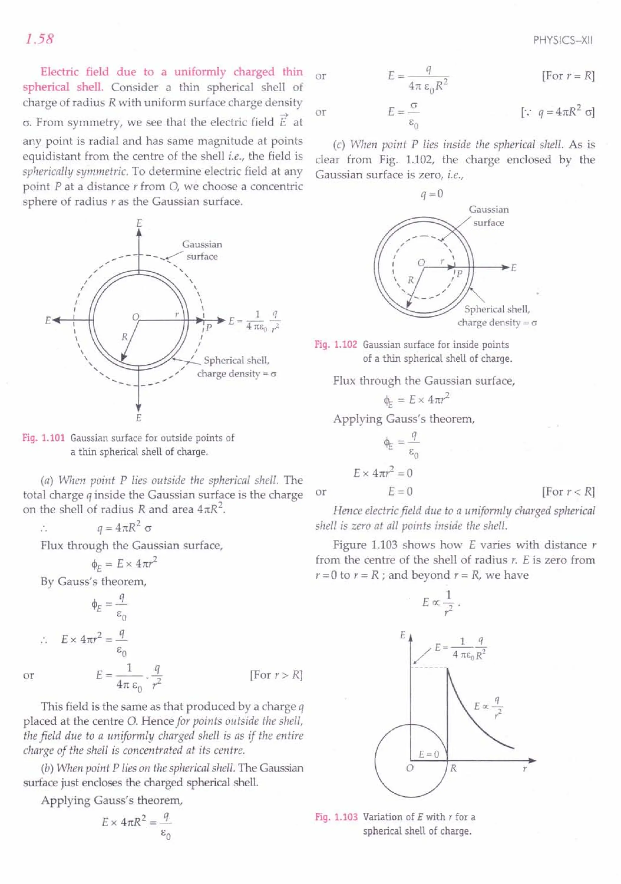 1.58
Electric field due to a uniformly charged thin
spherical shell. Consider a thin spherical shell of
charge of radius R with uniform surface charge density
~
cr. From symmetry, we see that the electric field E at
any point is radial and has same magnitude at points
equidistant from the centre of the shell i.e., the field is
spherically symmetric. To determine electric field at any
point P at a distance r from 0, we choose a concentric
sphere of radius r as the Gaussian surface.
E
Gaussian
,,/ - - _~ surface
.: ~;::::::JC:::::::::--.... "
I ,
I 
I 
I 
I 
£..--+-'-H Ir-----'-++-.;'r--~ E = _1 .i.
~ IP 4rcso ,;l
 ,
 I
 I
" '~r:::::::::::;..-" ~ Spherical shell,
............. "'....
;' charge density = 0'
£
Fig. 1.101 Gaussian surface for outside points of
a thin spherical shell of charge.
(a) When point P lies outside the spherical shell. The
total charge q inside the Gaussian surface is the charge
on the shell of radius R and area 4n:R2
.
q = 4n:R2
c
Flux through the Gaussian surface,
cl>E = E x 4n:?
By Gauss's theorem,
q
cl>E =-
go
£ x 41t? = .!i.
go
t: __ 1_ !L
- 4n: go . ?
This field is the same as that produced by a charge q
placed at the centre 0. Hence for points outside the shell,
the field due to a uniformly charged shell is as if the entire
charge of the shell is concentrated at its centre.
(b) When point P lies on the spherical shell. The Gaussian
surface just encloses the charged spherical shell.
Applying Gauss's theorem,
£ x 41tR2 = .!i.
go
or [For r » R]
PHYSICS-XII
E= q
4n: goR2
t: = 5!..
go
(c) When point P lies inside the spherical shell. As is
clear from Fig. 1.102, the charge enclosed by the
Gaussian surface is zero, i.e.,
or [For r= R]
or
q=O
Gaussian
surface
r---i~-++---i~£
Fig. 1.102 Gaussian surface for inside points
of a thin spherical shell of charge.
Flux through the Gaussian surface,
<IE = E x 4n?
Applying Gauss's theorem,
<IE = .!i.
go
Ex 4n? =0
or E = 0 [For r < R]
Hence electricfield due to a uniformly charged spherical
shell is zero at all points inside the shell.
Figure 1.103 shows how E varies with distance r
from the centre of the shell of radius r. E is zero from
r = 0 to r = R ; and beyond r = R, we have
1
E oc ? .
t:
r
Fig. 1.103 Variation of E with T for a
spherical shell of charge.
 