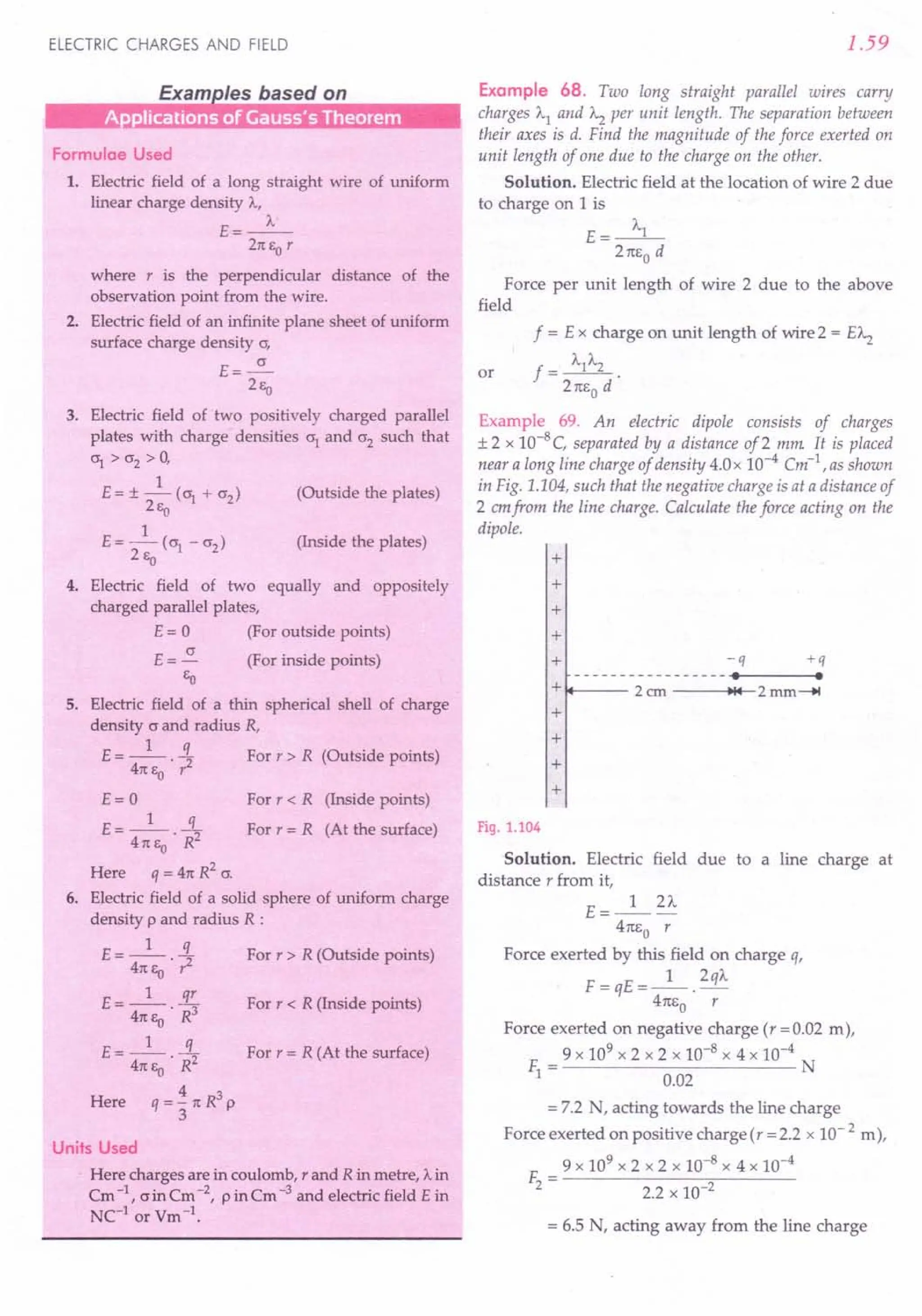 ELECTRIC CHARGES AND FIELD
Formulae Used
1. Electric field of a long straight wire of uniform
linear charge density A,
E=_A_
2n EO r
where r is the perpendicular distance of the
observation point from the wire.
2. Electric field of an infinite plane sheet of uniform
surface charge density cr,
E=~
2Ea
3. Electric field of two positively charged parallel
plates with charge densities cr1
and cr2
such that
crl
> cr2
> 0,
1
E = ± - (~ + cr2
) (Outside the plates)
2Ea
1
E = - (crl - cr2) (Inside the plates)
2Ea
4. Electric field of two equally and oppositely
charged parallel plates,
E = 0 (For outside points)
E = ~ (For inside points)
EO
5. Electric field of a thin spherical shell of charge
density c and radius R,
E = _1_ !L For r > R (Outside points)
4n E • 1'2
o
E=O
£ __ 1_ .s.
- 4n EO • R2
Here q = 4n R
2
cr.
6. Electric field of a solid sphere of uniform charge
density p and radius R :
E = _1_ !L For r > R (Outside points)
4n Ea .r2
E=_l_ 3!..
4n Ea .R3
E=_l_ .i:
4n EO • R2
Here q = ~ 1t R3
P
3
For r < R (Inside points)
For r = R (At the surface)
For r < R (Inside points)
For r = R (At the surface)
Units Used
. Here charges are in coulomb, rand R in metre, A in
Cm -1, o in Cm -2, pin Cm -3 and electric field E in
NC-l or Vm -1.
1.59
Example 68. Two long straight parallel wires carry
charges Al and A2 per unit length. The separation between
their axes is d. Find the magnitude of the force exerted on
unit length of one due to the charge on the other.
Solution. Electric field at the location of wire 2 due
to charge on 1is
A
E= __ l_
2nEo d
Force per unit length of wire 2 due to the above
field
f = E x charge on unit length of wire 2 = EA2
f = AIA2 .
2nEo d
Example 69. An electric dipole consists of charges
± 2 x 10-8 C, separated by a distance of 2 mm: It is placed
near a long line charge of density 4.0x 10-4 Cm-1
.as shown
in Fig. 1.104, such that the negative charge is at a distance of
2 emfrom the line charge. Calculate the force acting on the
dipole.
or
+
+
+
+
+ -q +q
----------------- . .
+ 2ero ~14 2mm-.!
+
+
+
+
Fig. 1.104
Solution. Electric field due to a line charge at
distance r from it,
E=_l_2"-
4nEo r
Force exerted by this field on charge o,
F=qE=_1_.2qA
4nEo r
Force exerted on negative charge (r =0.02 m),
9 x 109 x 2 x 2 x 10-8 x 4 x 10-4
~= N
0.02
= 7.2 N, acting towards the line charge
Force exerted on positive charge(r =2.2 x 10- 2 m),
9 x 109 x 2 x 2 x 10-8 x 4 x 10-4
F2= ----2-.2-x-10--;:;2----
= 6.5 N, acting away from the line charge
 