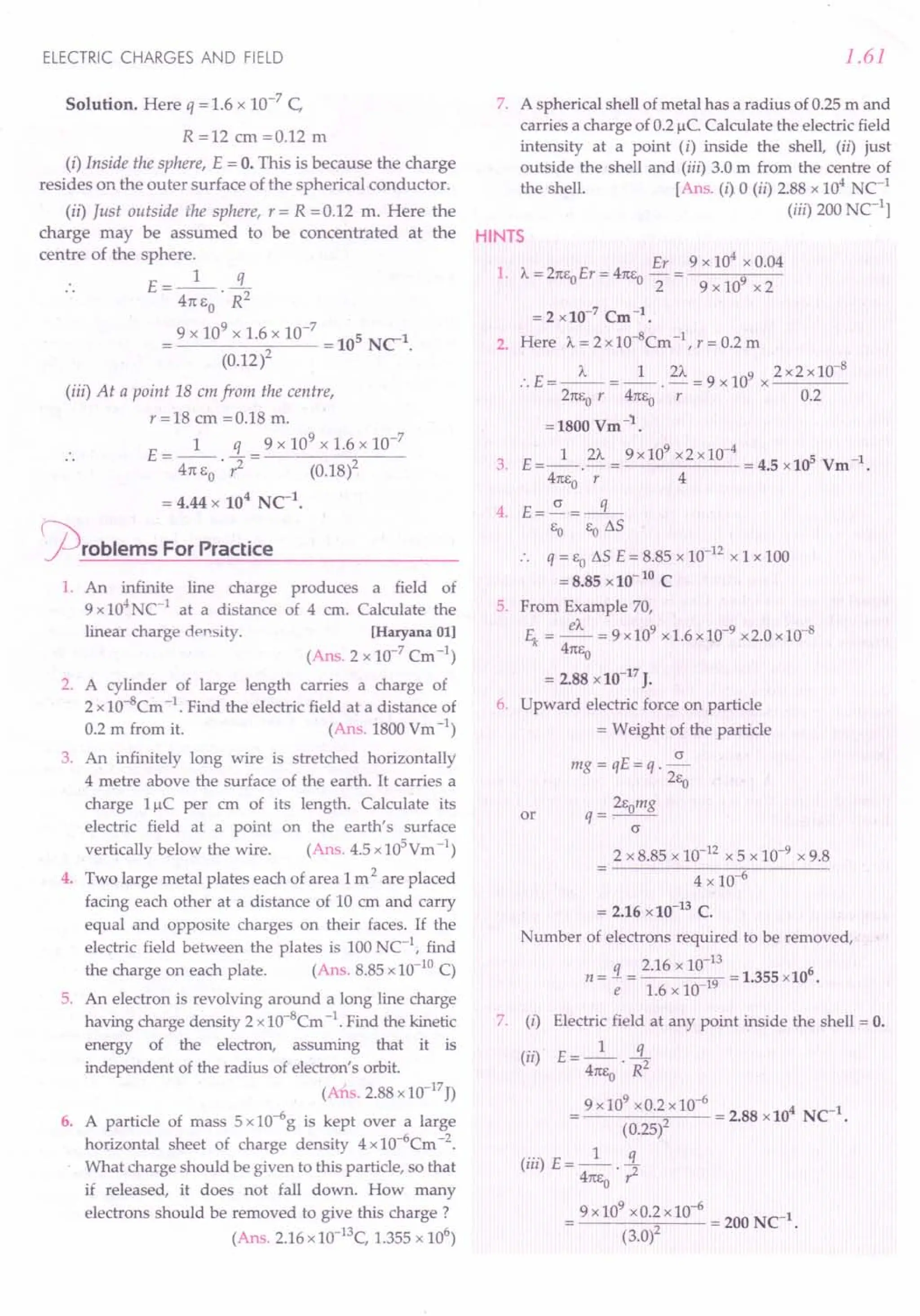 ELECTRIC CHARGES AND FIELD
Solution. Here q = 1.6 x 10-7 C,
R =12 cm =0.12 m
(i) Inside the sphere, E = O. This is because the charge
resides on the outer surface of the spherical conductor.
(ii) Just outside the sphere, r = R =0.12 m. Here the
charge may be assumed to be concentrated at the
centre of the sphere.
E=_l_ 3..-
41tEO'R2
9 x 10
9
x 1.6 x 10-
7
= 105 NC1.
(0.12)2
(iii) At a point 18 em from the centre,
r=18cm=0.18m.
1 q 9 x 109 x 1.6 x 10-7
E = -- - = -----;;--
41tEO. r2 (0.18)2
= 4.44 x 104
NC1
•
~rOblems For Practice
1. An infinite line charge produces a field of
9 x 104
NC-1 at a distance of 4 cm. Calculate the
linear charge density. [Haryana 01]
(Ans. 2 x 10-7 Cm -1)
2. A cylinder of large length carries a charge of
2 x 10-8Cm -1. Find the electric field at a distance of
0.2 m from it. (Ans. 1800 Ym -1)
3. An infinitely long wire is stretched horizontally
4 metre above the surface of the earth. It carries a
charge l/-!C per cm of its length. Calculate its
electric field at a point on the earth's surface
vertically below the wire. (Ans. 4.5 xlOS
Ym -1)
4. Two large metal plates each of area 1m 2 are placed
facing each other at a distance of 10 ern and carry
equal and opposite charges on their faces. If the
electric field between the plates is 100 NC-l, find
the charge on each plate. (Ans. 8.85 x 10-10C)
5. An electron is revolving around a long line charge
having charge density 2 xlO-B
Cm -1. Find the kinetic
energy of the electron, assuming that it is
independent of the radius of electron's orbit.
(Ans.2.88xlO-17J)
6. A particle of mass 5 x 10-6g is kept over a large
horizontal sheet of charge density 4 xl 0-6Cm -2.
What charge should be given to this particle, so that
if released, it does not fall down. How many
electrons should be removed to give this charge?
(Ans. 2.16 x10-13C, 1.355 x 106
)
1.61
7. A spherical shell of metal has a radius of 0.25 m and
carries a charge of 0.2 /-!c.Calculate the electric field
intensity at a point (i) inside the shell, (ii) just
outside the shell and (iii) 3.0 m from the centre of
the shell. [Ans. (i) 0 (ii) 2.88 x 104
NC1
(iii) 200 C1l
HINTS
Er 9 x 104
x 0.04
1. A= 21tEoEr = 41tE0
- = 9
2 9 x 10 x 2
= 2 x 10-7 Cm -1 •
2. Here A= 2 x 10-BCm -I, r = 0.2 m
:. E = _A_ = _1_. 2A = 9 x 109 x 2 x2 xlO-
B
21tEor 41tEo r 0.2
=1800 Vm-'l..
3. E=_l_. 2A = 9x10
9
x2x10-
4
= 4.5 x10s Vm-1.
41tEo r 4
4. E=.5!..=-q-
EO EotJ.S
:. q = EOtJ.S E = 8.85 x 10-12 x 1 x 100
= 8.85 x10- 10 C
5. From Example 70,
~ = ~ = 9 x109 x1.6x10-9 x2.0 x 10-8
41tEo
= 2.88 x10-17
J.
6. Upward electric force on particle
= Weight of the particle
(J
mg = qE=q.-
2Eo
2Eomg
or q=-.--
(J
2 x 8.85 x 10-12 x 5 x 10-9 x 9.8
4 x 106
= 2.16 x10-13
C.
Number of electrons required to be removed,
q 2.16 x 10-13 6
n = - = 19 = 1.355 x10 .
e 1.6 x 10-
7. (i) Electric field at any point inside the shell = O.
(ii) E = _1_ .!L
41tEo. R2
9 x 10
9
x0.2 x 10-
6
= 2.88 x104 NC-1.
(0.25)2
("')E- 1 q
III - 41tEo. ,z
9 x 10
9
xO.2x 10-6 = 200 NC-1.
(3.0)2
 