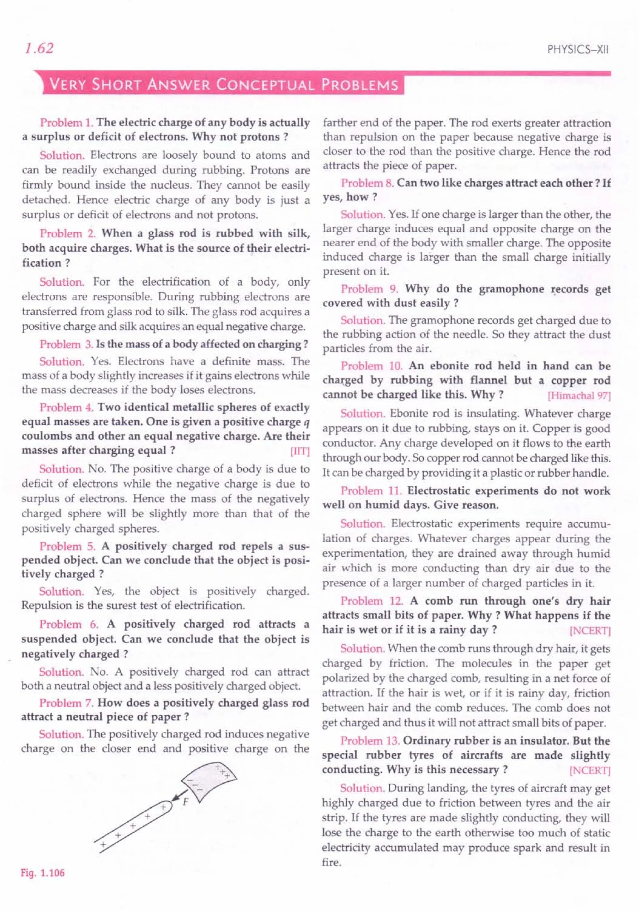 1.62 PHYSICS-XII
VERY SHORT ANSWER CONCEPTUAL PROBLEMS
Problem 1.The electric charge of any body is actually
a surplus or deficit of electrons. Why not protons?
Solution. Electrons are loosely bound to atoms and
can be readily exchanged during rubbing. Protons are
firmly bound inside the nucleus. They cannot be easily
detached. Hence electric charge of any body is just a
surplus or deficit of electrons and not protons.
Problem 2. When a glass rod is rubbed with silk,
both acquire charges. What is the source of their electri-
fication?
Solution. For the electrification of a body, only
electrons are responsible. During rubbing electrons are
transferred from glass rod to silk. The glass rod acquires a
positive charge and silk acquires an equal negative charge.
Problem 3.Is the mass of a body affected on charging?
Solution. Yes. Electrons have a definite mass. The
mass of a body slightly increases if it gains electrons while
the mass decreases if the body loses electrons.
Problem 4. Two identical metallic spheres of exactly
equal masses are taken. One is given a positive charge q
coulombs and other an equal negative charge. Are their
masses after charging equal ? [lIT]
Solution. No. The positive charge of a body is due to
deficit of electrons while the negative charge is due to
surplus of electrons. Hence the mass of the negatively
charged sphere will be slightly more than that of the
positively charged spheres.
Problem 5. A positively charged rod repels a sus-
pended object. Can we conclude that the object is posi-
tively charged?
Solution. Yes, the object is positively charged.
Repulsion is the surest test of electrification.
Problem 6. A positively charged rod attracts a
suspended object. Can we conclude that the object is
negatively charged?
Solution. No. A positively charged rod can attract
both a neutral object and a less positively charged object.
Problem 7. How does a positively charged glass rod
attract a neutral piece of paper?
Solution. The positively charged rod induces negative
charge on the closer end and positive charge on the
Fig. 1.106
farther end of the paper. The rod exerts greater attraction
than repulsion on the paper because negative charge is
closer to the rod than the positive charge. Hence the rod
attracts the piece of paper.
Problem 8. Can two like charges attract each other? If
yes, how?
Solution. Yes.If one charge is larger than the other, the
larger charge induces equal and opposite charge on the
nearer end of the body with smaller charge. The opposite
induced charge is larger than the small charge initially
present on it.
Problem 9. Why do the gramophone records get
covered with dust easily?
Solution. The gramophone records get charged due to
the rubbing action of the needle. So they attract the dust
particles from the air.
Problem 10. An ebonite rod held in hand can be
charged by rubbing with flannel but a copper rod
cannot be charged like this. Why ? [Himachal97]
Solution. Ebonite rod is insulating. Whatever charge
appears on it due to rubbing, stays on it. Copper is good
conductor. Any charge developed on it flows to the earth
through our body. Socopper rod cannot be charged like this.
It can be charged by providing it a plastic or rubber handle.
Problem 11. Electrostatic experiments do not work
well on humid days. Give reason.
Solution. Electrostatic experiments require accumu-
lation of charges. Whatever charges appear during the
experimentation, they are drained away through humid
air which is more conducting than dry air due to the
presence of a larger number of charged particles in it.
Problem 12. A comb run through one's dry hair
attracts small bits of paper. Why ? What happens if the
hair is wet or if it is a rainy day? [NCERT]
Solution. When the comb runs through dry hair, it gets
charged by friction. The molecules in the paper get
polarized by the charged comb, resulting in a net force of
attraction. If the hair is wet, or if it is rainy day, friction
between hair and the comb reduces. The comb does not
get charged and thus it will not attract small bits of paper.
Problem 13.Ordinary rubber is an insulator. But the
special rubber tyres of aircrafts are made slightly
conducting. Why is this necessary? [NCERT]
Solution. During landing, the tyres of aircraft may get
highly charged due to friction between tyres and the air
strip. If the tyres are made slightly conducting, they will
lose the charge to the earth otherwise too much of static
electricity accumulated may produce spark and result in
fire.
 