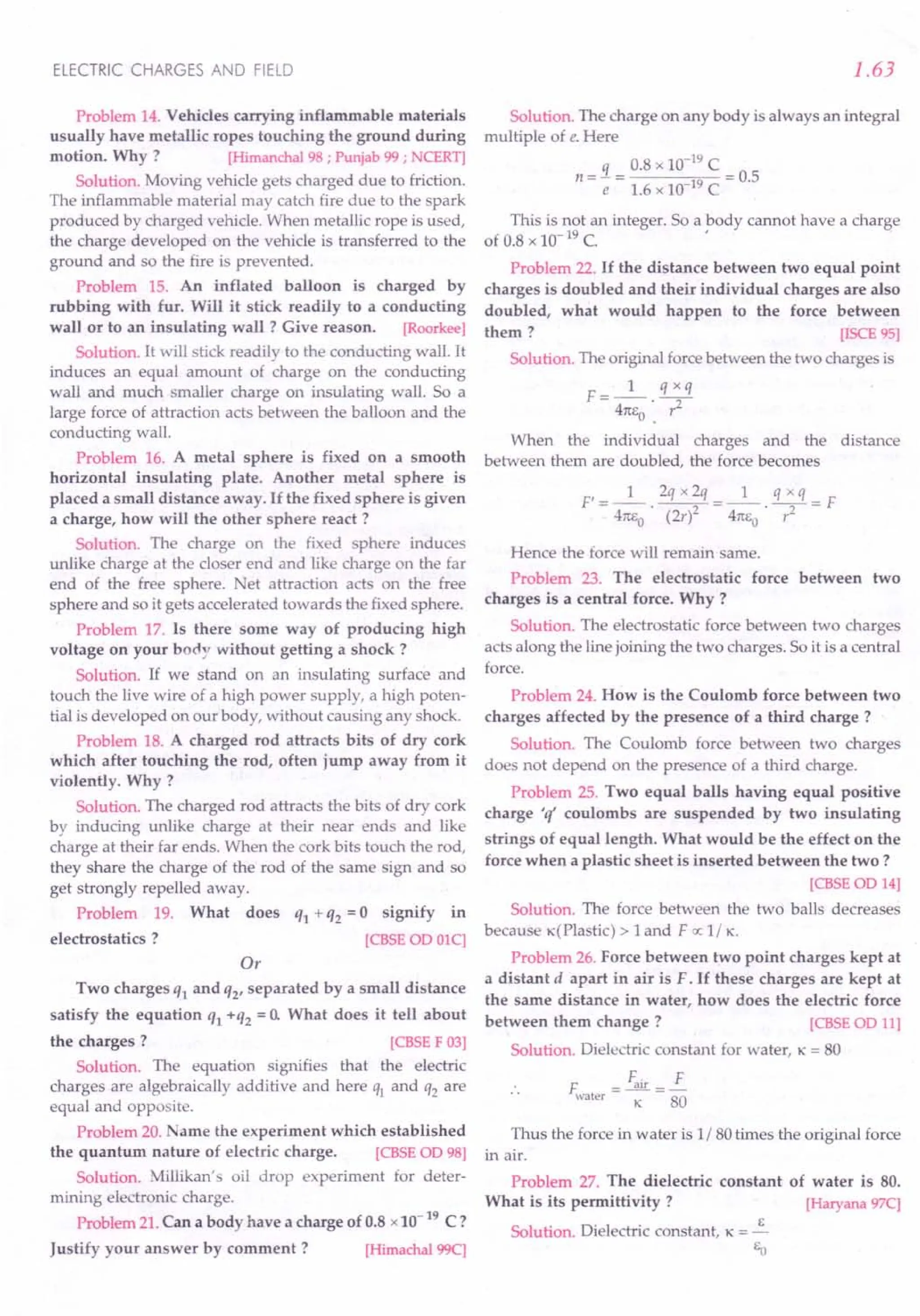 ELECTRIC CHARGES AND FIELD
Problem 14. Vehicles carrying inflammable materials
usually have metallic ropes touching the ground during
motion. Why ? [Himanchal 98 ; Punjab 99 ; NCERT]
Solution. Moving vehicle gets charged due to friction.
The inflammable material may catch fire due to the spark
produced by charged vehicle. When metallic rope is used,
the charge developed on the vehicle is transferred to the
ground and so the fire is prevented.
Problem 15. An inflated balloon is charged by
rubbing with fur. Will it stick readily to a conducting
wall or to an insulating wall? Give reason. [Roorkee]
Solution. It will stick readily to the conducting wall. It
induces an equal amount of charge on the conducting
wall and much smaller charge on insulating wall. So a
large force of attraction acts between the balloon and the
conducting wall.
Problem 16. A metal sphere is fixed on a smooth
horizontal insulating plate. Another metal sphere is
placed a small distance away. If the fixed sphere is given
a charge, how will the other sphere react ?
Solution. The charge on the fixed sphere induces
unlike charge at the closer end and like charge on the far
end of the free sphere. et attraction act on the free
sphere and so it gets accelerated towards the fixed sphere.
Problem 17. Is there some way of producing high
voltage on your body without getting a shock?
Solution. If we stand on an insulating surface and
touch the live wire of a high power supply, a high poten-
tial is developed on our body, without causing any shock.
Problem 18. A charged rod attracts bits of dry cork
which after touching the rod, often jump away from it
violently. Why?
Solution. The charged rod attracts the bits of dry cork
by inducing unlike charge at their near ends and like
charge at their far ends. When the cork bits touch the rod,
they share the charge of the rod of the same sign and so
get strongly repelled away.
Problem 19. What does q1 + q2 = 0 signify in
electrostatics? [CBSE 00 01C]
Or
Two charges q1 and q2' separated by a small distance
satisfy the equation q1 +q2 = 0. What does it tell about
the charges? [CBSE F 03]
Solution. The equation signifies that the electric
charges are algebraically additive and here q1 and q2 are
equal and opposite.
Problem 20. ame the experiment which established
the quantum nature of electric charge. [CBSE 00 98]
Solution. Millikan's oil drop experiment for deter-
mining electronic charge.
Problem 21. Can a body have a charge of 0.8 x 10-
19
C?
Justify your answer by comment? [Himachal 99C]
1.63
Solution. The charge on any body is always an integral
multiple of e. Here
0.8 x 10-19
C
n =:J.= = 0.5
e 1.6 x 10-19 C
This is not an integer. So a body cannot have a charge
of 0.8 x 10- 19 C. '
Problem 22. If the distance between two equal point
charges is doubled and their individual charges are also
doubled, what would happen to the force between
them ? [ISCE 95]
Solution. The original force between the two charges is
F __ 1_ q xq
- 41tEo·. ?
When the individual charges and the distance
between them are doubled, the force becomes
Hence the force will remain same.
Problem 23. The electrostatic force between two
charges is a central force. Why ?
Solution. The electrostatic force between two charges
acts along the line joining the two charges. So it is a central
force.
Problem 24. How is the Coulomb force between two
charges affected by the presence of a third charge?
Solution. The Coulomb force between two charges
does not depend on the presence of a third charge.
Problem 25. Two equal balls having equal positive
charge 'q' coulombs are suspended by two insulating
strings of equal length. What would be the effect on the
force when a plastic sheet is inserted between the two ?
[CBSEOD 14]
Solution. The force between the two balls decreases
because x{Plastic) > 1 and FIX: 1/ K.
Problem 26. Force between two point charges kept at
a distant d apart in air is F. If these charges are kept at
the same distance in water, how does the electric force
between them change? [CBSE 00 11]
Solution. Dielectric constant for water, K = 80
F =Fair=£
water K 80
Thus the force in water is 1/80 times the original force
in air.
Problem 27. The dielectric constant of water is 80.
What is its permittivity? [Haryana 97C]
Solution. Dielectric constant, K = ~
Eo
 