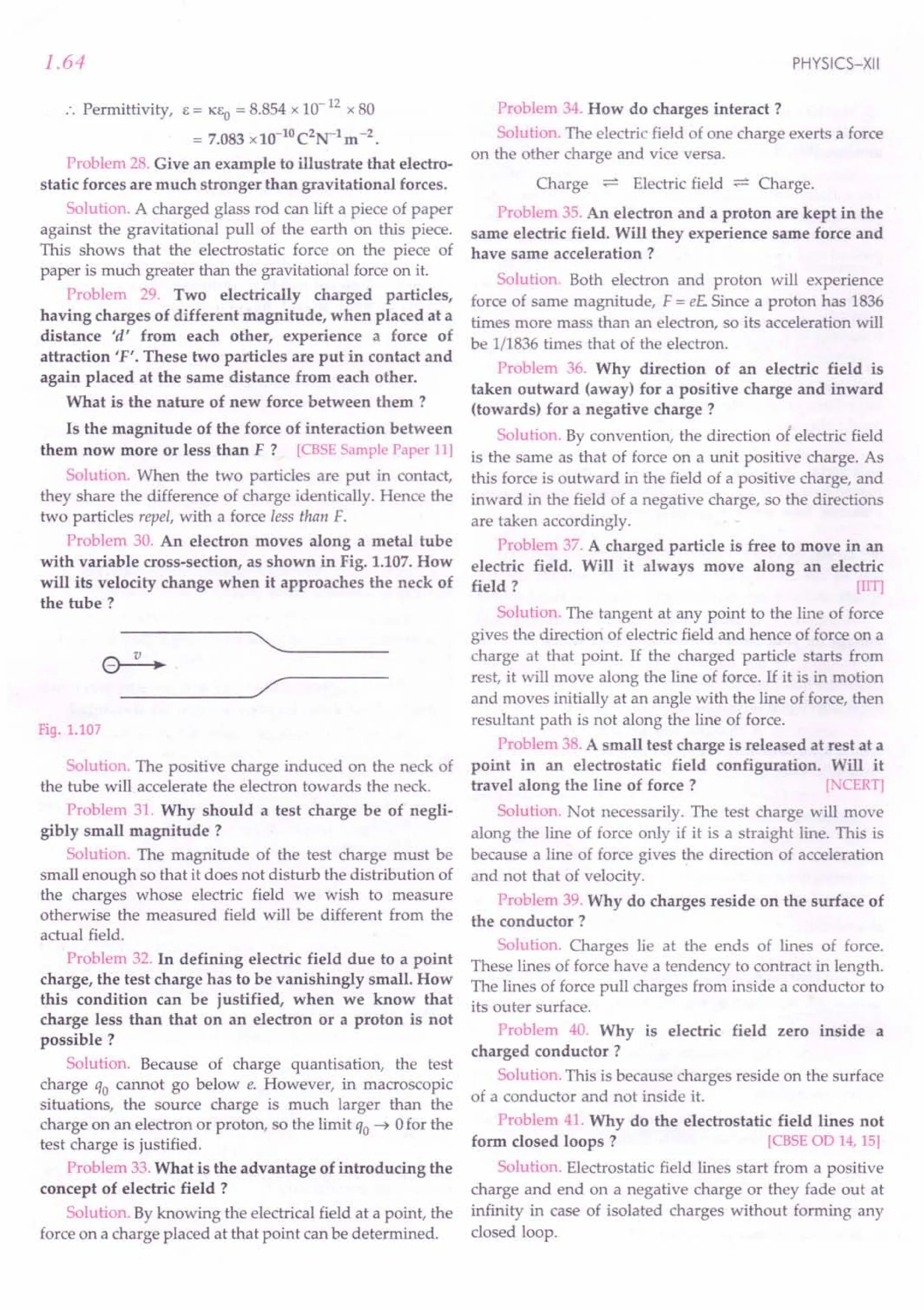1.64
:. Permittivity, E = KEO = 8.854x 10-12
x 80
= 7.083x10-10C2N-lm-2.
Problem 28. Give an example to illustrate that electro-
static forces are much stronger than gravitational forces.
Solution. A charged glass rod can lift a piece of paper
against the gravitational pull of the earth on this piece.
This shows that the electrostatic force on the piece of
paper is much greater than the gravitational force on it.
Problem 29. Two electrically charged particles,
having charges of different magnitude, when placed at a
distance 'd' from each other, experience a force of
attraction 'F'. These two particles are put in contact and
again placed at the same distance from each other.
What is the nature of new force between them ?
Is the magnitude of the force of interaction between
them now more or less than F? [CBSE Sample Paper 11)
Solution. When the two particles are put in contact,
they share the difference of charge identically. Hence the
two particles repel, with a force less than F.
Problem 30. An electron moves along a metal tube
with variable cross-section, as shown in Fig. 1.107.How
will its velocity change when it approaches the neck of
the tube?
"---~----
----~/
Fig. 1.107
Solution. The positive charge induced on the neck of
the tube will accelerate the electron towards the neck.
Problem 31. Why should a test charge be of negli-
gibly small magnitude?
Solution. The magnitude of the test charge must be
small enough so that it does not disturb the distribution of
the charges whose electric field we wish to measure
otherwise the measured field will be different from the
actual field.
Problem 32. In defining electric field due to a point
charge, the test charge has to be vanishingly small. How
this condition can be justified, when we know that
charge less than that on an electron or a proton is not
possible?
Solution. Because of charge quantisation, the test
charge qo cannot go below e. However, in macroscopic
situations, the source charge is much larger than the
charge on an electron or proton, so the limit qo ~ 0for the
test charge is justified.
Problem 33.What is the advantage of introducing the
concept of electric field ?
Solution. By knowing the electrical field at a point, the
force on a charge placed at that point can be determined.
PHYSICS-XII
Problem 34. How do charges interact ?
Solution. The electric field of one charge exerts a force
on the other charge and vice versa.
Charge :;::::':
Electric field :;::::':
Charge.
Problem 35.An electron and a proton are kept in the
same electric field. Will they experience same force and
have same acceleration ?
Solution. Both electron and proton will experience
force of same magnitude, F = e£ Since a proton has 1836
times more mass than an electron, so its acceleration will
be 1/1836times that of the electron.
Problem 36. Why direction of an electric field is
taken outward (away) for a positive charge and inward
(towards) for a negative charge?
Solution. By convention, the direction of electric field
is the same as that of force on a unit positive charge. As
this force is outward in the field of a positive charge, and
inward in the field of a negative charge, so the directions
are taken accordingly.
Problem 37. A charged particle is free to move in an
electric field. Will it always move along an electric
field ? [lIT)
Solution. The tangent at any point to the line of force
gives the direction of electric field and hence of force on a
charge at that point. If the charged particle starts from
rest, it will move along the line of force. If it is in motion
and moves initially at an angle with the line of force, then
resultant path is not along the line of force.
Problem 38.A small test charge is released at rest at a
point in an electrostatic field configuration. Will it
travel along the line of force? [.'CERT)
Solution. Not necessarily. The test charge will move
along the line of force only if it is a straight line. This is
because a line of force gives the direction of acceleration
and not that of velocity.
Problem 39. Why do charges reside on the surface of
the conductor?
Solution. Charges lie at the ends of lines of force.
These lines of force have a tendency to contract in length.
The lines of force pull charges from inside a conductor to
its outer surface.
Problem 40. Why is electric field zero inside a
charged conductor?
Solution. This is because charges reside on the surface
of a conductor and not inside it.
Problem 41. Why do the electrostatic field lines not
form closed loops? [CBSE OD 14, 15)
Solution. Electrostatic field lines start from a positive
charge and end on a negative charge or they fade out at
infinity in case of isolated charges without forming any
closed loop.
 