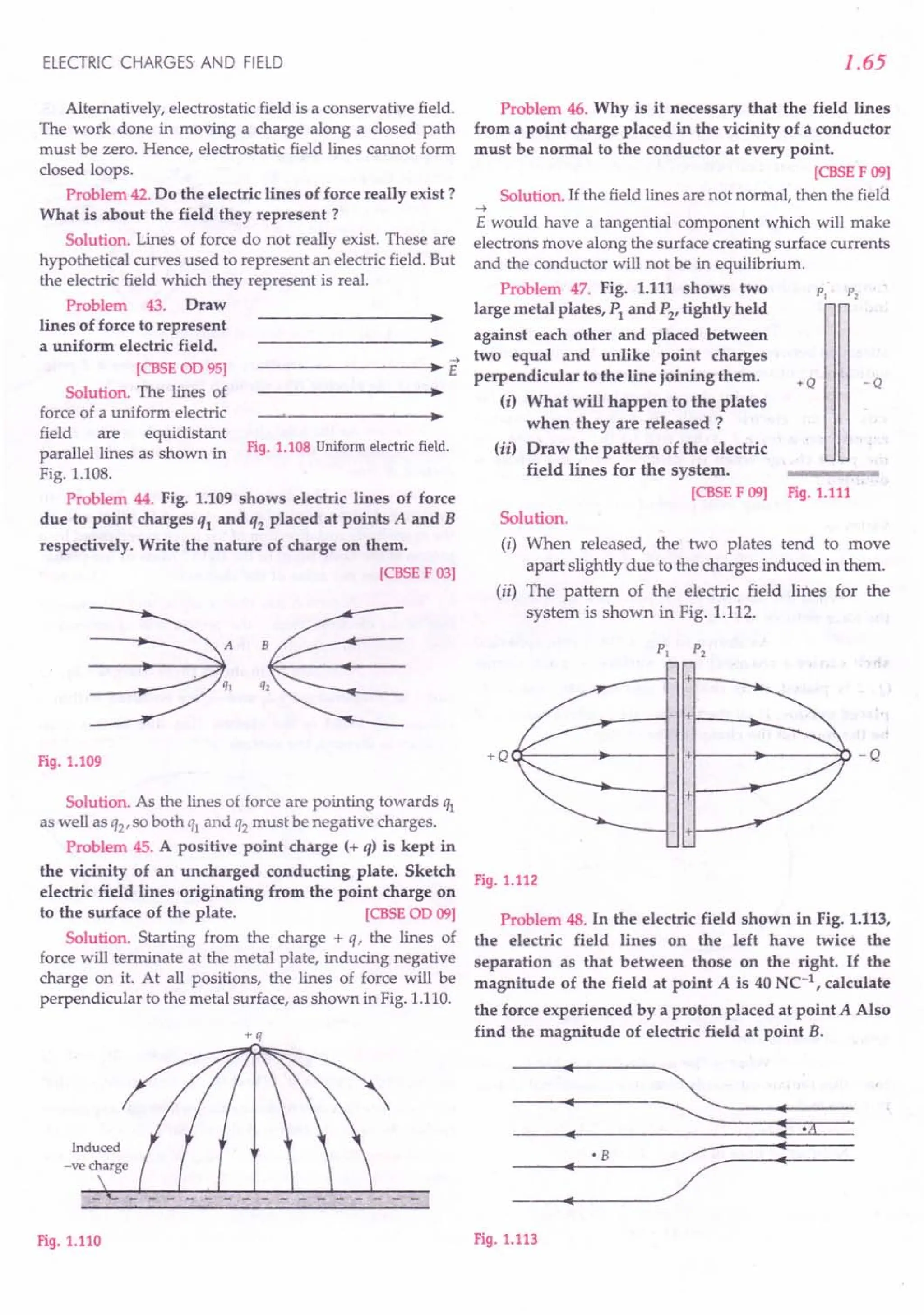 ELECTRIC CHARGES AND FIELD
Alternatively, electrostatic field is a conservative field.
The work done in moving a charge along a closed path
must be zero. Hence, electrostatic field lines cannot form
closed loops.
Problem 42.Do the electric lines of force really exist?
What is about the field they represent?
Solution. Lines of force do not really exist. These are
hypothetical curves used to represent an electric field. But
the electric field which they represent is real.
Problem 43. Draw
lines of force to represent
a uniform electric field.
->
------------~--~~ E
[CBSE
00 95]
Solution. The lines of
force of a uniform electric
field are equidistant
parallel lines as shown in Fig.1.108 Uniform electric field.
Fig. 1.108.
Problem 44. Fig. 1.109 shows electric lines of force
due to point charges ql and q2 placed at points A and B
respectively. Write the nature of charge on them.
[CBSE
F 03]
Fig.1.109
Solution. As the lines of force are pointing towards ql
as well as Q2' so both ql and Q2 must be negative charges.
Problem 45. A positive point charge (+ q) is kept in
the vicinity of an uncharged conducting plate. Sketch
electric field lines originating from the point charge on
to the surface of the plate. [CBSE
00 09]
Solution. Starting from the charge + q, the lines of
force will terminate at the metal plate, inducing negative
charge on it. At all positions, the lines of force will be
perpendicular to the metal surface, as shown in Fig. 1.110.
+q
Fig.1.110
1.65
Problem 46. Why is it necessary that the field lines
from a point charge placed in the vicinity of a conductor
must be normal to the conductor at every point.
[CBSEF09]
Solution. If the field lines are not normal, then the field.
-4
E would have a tangential component which will make
electrons move along the surface creating surface currents
and the conductor will not be in equilibrium.
Problem 47. Fig. 1.111 shows two
large metal plates, Pl
and P2
, tightly held
against each other and placed between
two equal and unlike point charges
perpendicular to the line joining them.
(i) What will happen to the plates
when they are released ?
(ii) Draw the pattern of the electric
field lines for the system.
[CBSE
F 09] Fig.1.111
P,
+Q -Q
Solution.
(i) When released, the two plates tend to move
apart slightly due to the charges induced in them.
(ii) The pattern of the electric field lines for the
system is shown in Fig. 1.112.
- +
+Q (1--------+-----+-11++----- .•..
-------:0 - Q
- +
Fig.1.112
Problem 48. In the electric field shown in Fig. 1.113,
the electric field lines on the left have twice the
separation as that between those on the right. If the
magnitude of the field at point A is 40 NC-l, calculate
the force experienced by a proton placed at point A Also
find the magnitude of electric field at point B.
: ~
:-A
·B
;;- :
:
Fig.1.113
 