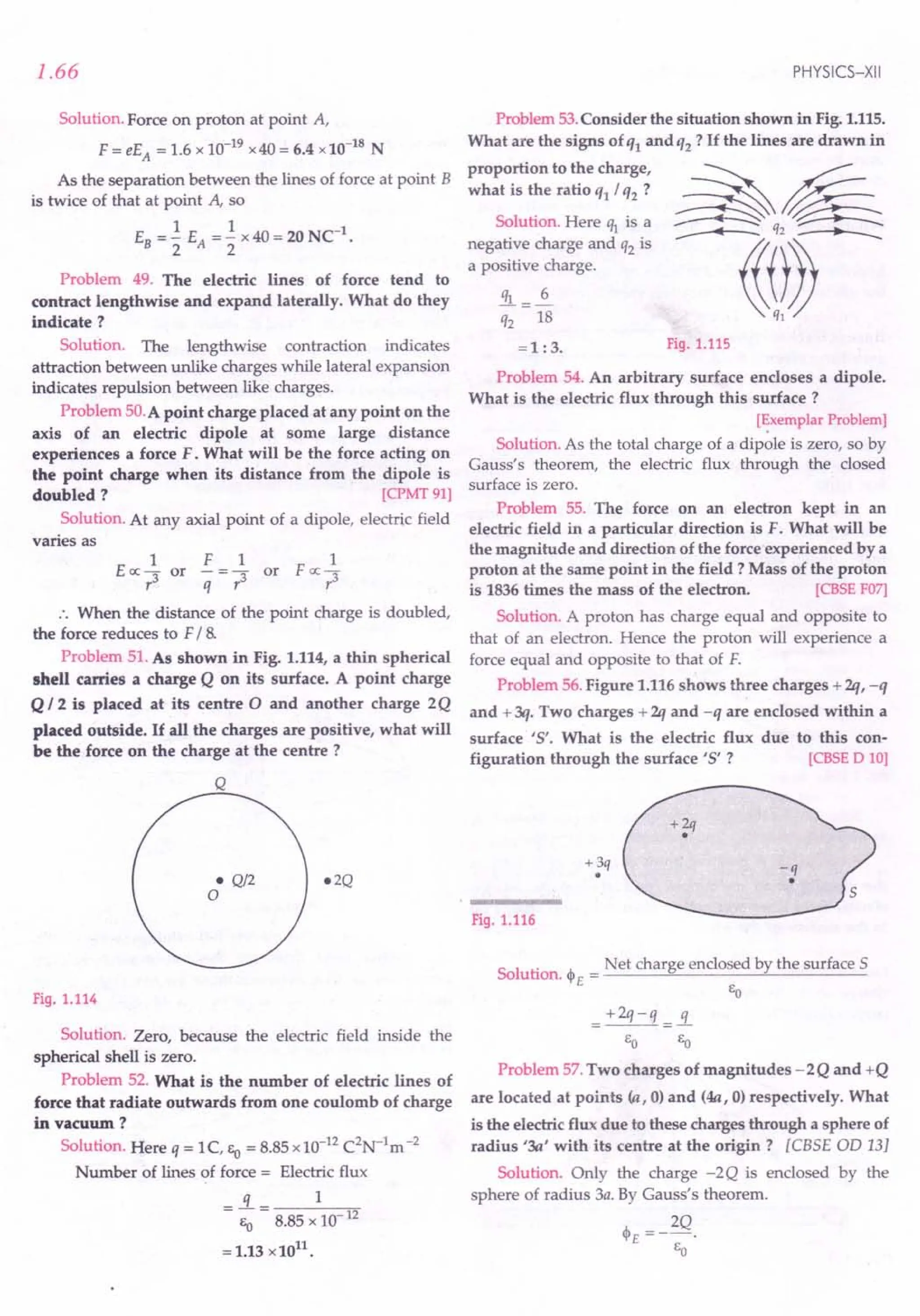 1.66
Solution. Force on proton at point A,
F = eEA = 1.6 x 10-19
x40 = 6.4 x10-18
N
As the separation between the lines of force at point B
is twice of that at point A, so
EB =.! EA =.! x40=20NC1
.
2 2
Problem 49. The electric lines of force tend to
contract lengthwise and expand laterally. What do they
indicate?
Solution. The lengthwise contraction indicates
attraction between unlike charges while lateral expansion
indicates repulsion between like charges.
Problem 50.A point charge placed at any point on the
axis of an electric dipole at some large distance
experiences a force F. What will be the force acting on
the point charge when its distance from the dipole is
doubled? [CPMT91]
Solution. At any axial point of a dipole, electric field
varies as
1 F 1 1
Eoc 3" or - = 3" or F oc 3"
r q r r
.. When the distance of the point charge is doubled,
the force reduces to F/ 8.
Problem 51. As shown in Fig. 1.114, a thin spherical
shell carries a charge Q on its surface. A point charge
Q 12 is placed at its centre 0 and another charge 2Q
placed outside. If all the charges are positive, what will
be the force on the charge at the centre?
Q
e2Q
e Q/2
o
Fig. 1.114
Solution. Zero, because the electric field inside the
spherical shell is zero.
Problem 52. What is the number of electric lines of
force that radiate outwards from one coulomb of charge
in vacuum?
Solution. Here q = 1C, Eo = 8.85x10-12
C2
N-1
m-2
Number of lines of force = Electric flux
=!L= 1
Eo 8.85 x 10- 12
= 1.13 x1011
.
PHYSICS-XII
Problem 53.Consider the situation shown in Fig. 1.115.
What are the signs of ql and q2 ? If the lines are drawn in
proportion to the charge,
what is the ratio q1/ q2 ?
Solution. Here ~ is a
negative charge and q2 is
a positive charge.
!!l=.i.
q2 18
=1 :3. Fig. 1.115
Problem 54. An arbitrary surface encloses a dipole.
What is the electric flux through this surface?
[~xemplarProblem]
Solution. As the total charge of a dipole is zero, so by
Gauss's theorem, the electric flux through the closed
surface is zero.
Problem 55. The force on an electron kept in an
electric field in a particular direction is F. What will be
the magnitude and direction of the force experienced by a
proton at the same point in the field? Mass of the proton
is 1836 times the mass of the electron. [CBSE F07]
Solution. A proton has charge equal and opposite to
that of an electron. Hence the proton will experience a
force equal and opposite to that of F.
Problem 56.Figure 1.116shows three charges + 2q, -q
and + 3q. Two charges + 2q and -q are enclosed within a
surface '5'. What is the electric flux due to this con-
figuration through the surface '5' ? [CBSE 0 10]
+3q
•
Fig. 1.116
Sol
. Net charge enclosed by the surface S
ution. <PE = ------"'-------~-----
EO
=+2q-q =!L
EO EO
Problem 57.Two charges of magnitudes - 2Q and +Q
are located at points (a, 0) and (4a, 0) respectively. What
is the electric flux due to these charges through a sphere of
radius '3a' with its centre at the origin? [eBSE OD 13]
Solution. Only the charge -2Q is enclosed by the
sphere of radius 3a. By Gauss's theorem.
'" __ 2Q
~'E - .
EO
 