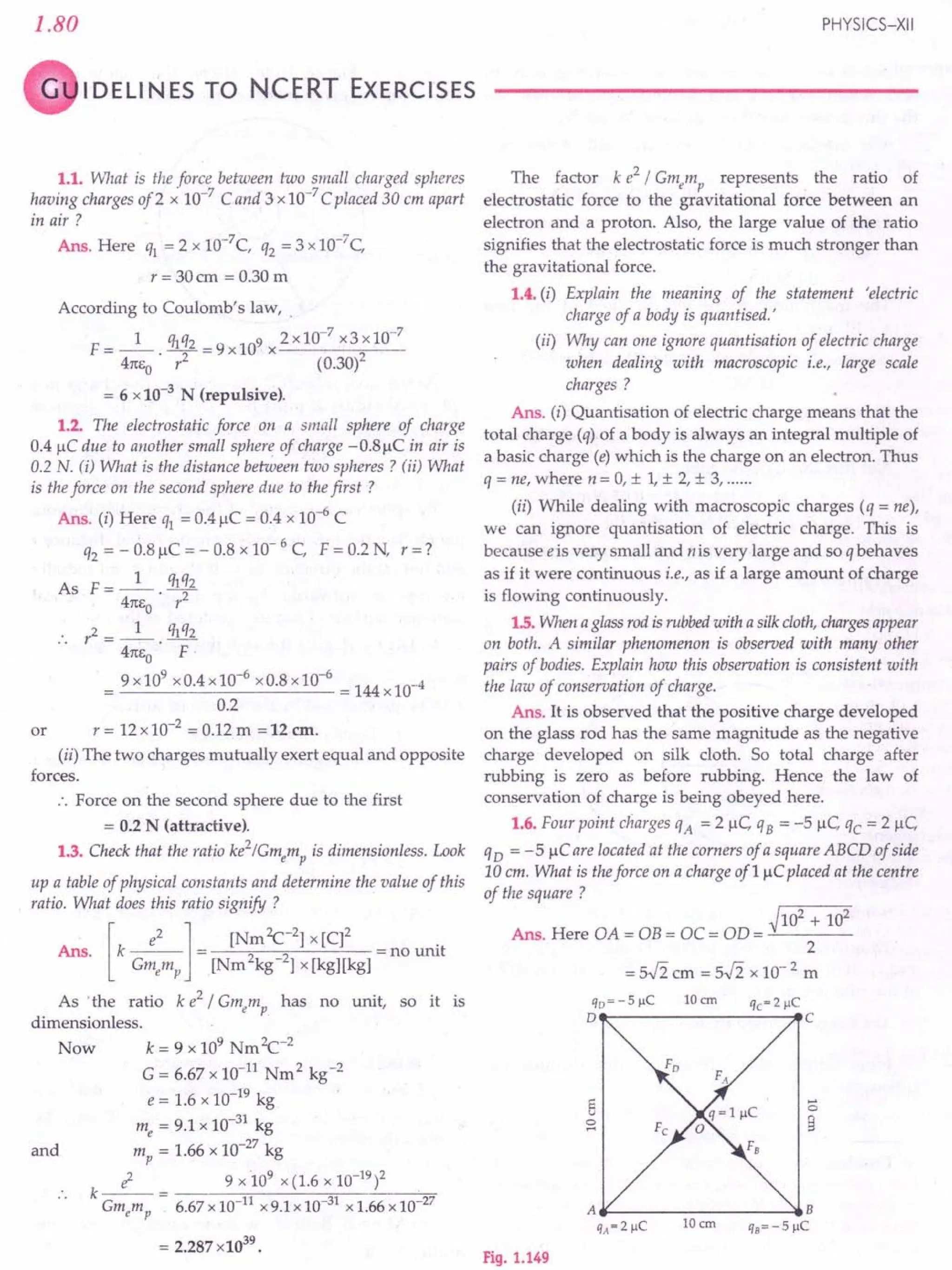 1.80 PHYSICS-XII
G IDELI N ES TO NCERT EXERCISES
1.1. What is the force between two small charged spheres
having charges of 2 x 10-7 C and 3 x 10-7Cplaced 30 em apart
in air?
Ans. Here q1 = 2 x 10-7C, q2 = 3 x 10-7C,
r = 30 cm = 0.30 m
According to Coulomb's law, .
F= _1_. q1q2 =9x109 x2x10-7 x3xlO-
7
4m;0 r2
(0.30)2
= 6 x10-3
N (repulsive).
1.2. The electrostatic force on a small sphere of charge
0.4 flC due to another small sphere of charge -0.8flC in air is
0.2 N. ti) What is the distance between two spheres? (ii) What
is the force on the second sphere due to the first?
Ans. (i) Here ql = 0.4 flC = 0.4 x 10-6
C
q2 = - 0.8 flC = - 0.8 x 10- 6 C, F = 0.2 N r = ?
As F __ 1_ qlq2
- 41tEo' 1'2
.. 1'2= _1_. qlq2
41tEo F·
9 x10
9
x0.4 x10-
6
x0.8 x10-
6
= 144 x10-4
0.2
r = 12 x 10-2 = 0.12 m =12 em.
(ii) The two charges mutually exert equal and opposite
forces.
.'. Force on the second sphere due to the first
= 0.2 N (attractive).
1.3. Check that the ratio ke2/Gmemp is dimensionless. Look
up a table of physical constants and determine the value of this
ratio. What does this ratio signify ?
. [ e2 1 [Nm Zc-2] x [C]2 .
Ans. k --- = = no unit
Gmemp [Nm2kg-2] x [kg][kg]
As 'the ratio k e2
/ Gmemp has no unit, so it is
dimensionless.
Now k = 9 x 109 NmZc-2
G = 6.67 x 10-11
Nm2
kg-2
e = 1.6 x 10-19
kg
me = 9.1 x 10-31
kg
mp = 1.66 x 10-27 kg
; 9 x 109 x (1.6 x 10-19)2
.. k Gmcmp = 6.67x10-11 x9.1x 10 31 x 1.66x 10 27
or
and
= 2.287 x1039
•
The factor k e2 !Gmemp represents the ratio of
electrostatic force to the gravitational force between an
electron and a proton. Also, the large value of the ratio
signifies that the electrostatic force is much stronger than
the gravitational force.
1.4. (i) Explain the meaning of the statement 'electric
charge of a body is quantised.'
(ii) Why can one ignore quantisation of electric charge
when dealing with macroscopic i.e., large scale
charges?
Ans. (i) Quantisation of electric charge means that the
total charge (q) of a body is always an integral multiple of
a basic charge (e) which is the charge on an electron. Thus
q = ne, where n = 0, ± I, ± 2, ± 3, .
(ii) While dealing with macroscopic charges (q = ne),
we can ignore quantisation of electric charge. This is
because e is very small and nis very large and so q behaves
as if it were continuous i.e., as if a large amount of charge
is flowing continuously.
1.5. When a glass rod is rubbed with a silk cloth, charges appear
on both. A similar phenomenon is observed with many other
pairs of bodies. Explain how this observation is consistent with
the law of conservation of charge.
Ans. It is observed that the positive charge developed
on the glass rod has the same magnitude as the negative
charge developed on silk cloth. So total charge after
rubbing is zero as before rubbing. Hence the law of
conservation of charge is being obeyed here.
1.6. Four point charges qA = 2 flC qB = -5 tiC 'tc = 2 flC
qD = -5 flCare located at the corners of a square ABCD of side
10 cm. What is the force on a charge of1 flCplaced at the centre
of the square ?
~102 + 102
Ans. Here OA = OB = OC = OD = -'----
2
= 5.fi cm = 5.fi x 10- 2 m
qo=-5flC 10 em qc~2flC
D---------------~C
...•
o
9
Fig. 1.149
 