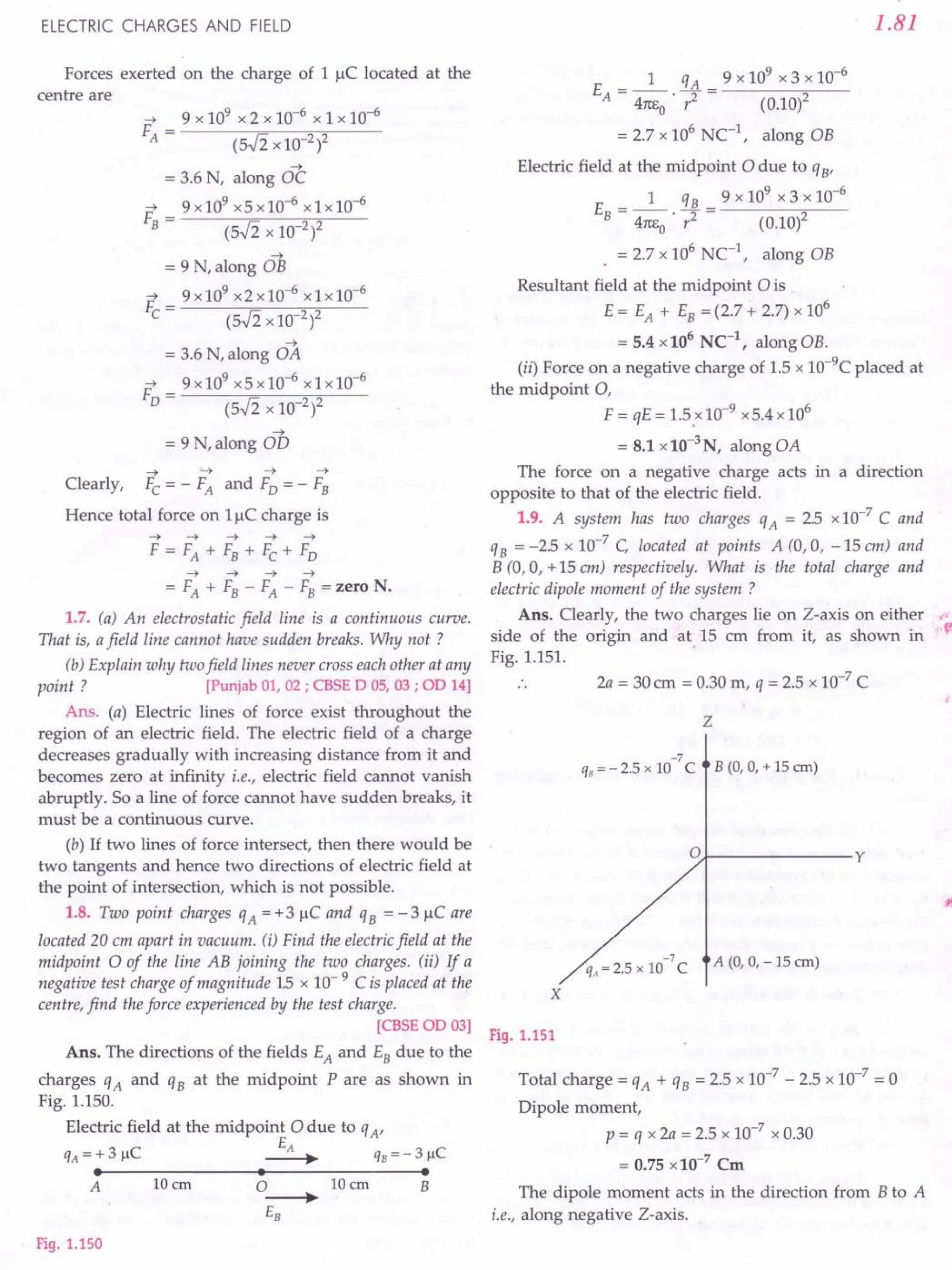 ELECTRIC CHARGES AND FIELD
Forces exerted on the charge of 1 IlC located at the
centre are
~
= 3.6 N, along OC
~ 9x109 x5xlO-6 x1xlO-6
F------;=------,~--
B - (5.fi x 10-2)2
~
= 9 N, along OB
~ 9x109 x2xlO-6
x1xlO-6
F,------;=-----;;,....,.---
e - (5.fi x 10-2)2
~
= 3.6 N, along OA
~ 9x109 x5x10-6
x1x10-6
F------;=------,~--
0- (5.fi x 10-2)2
~
= 9 N, along OD
-+ -+- -+ -+
Clearly, Fe = - FA and Fo = - FB
Hence total force on 11lC charge is
-+-+ -+-+---t
F = FA + FB + Fe + Fo
~ ~ ~ ~
= FA + FB - FA - FB = zero N.
1.7. (a) An electrostatic field line is a continuous curve.
That is, a field line cannot have sudden breaks. Why not ?
(b) Explain why two field lines never cross each other at any
point? [Punjab 01, 02; CBSE 0 OS,03; 00 14]
Ans. (a) Electric lines of force exist throughout the
region of an electric field. The electric field of a charge
decreases gradually with increasing distance from it and
becomes zero at infinity i.e., electric field cannot vanish
abruptly. So a line of force cannot have sudden breaks, it
must be a continuous curve.
(b) If two lines of force intersect, then there would be
two tangents and hence two directions of electric field at
the point of intersection, which is not possible.
1.8. Two point charges qA = + 3 IlC and qB = - 3 IlC are
located 20 em apart in vacuum. ti) Find the electric field at the
midpoint 0 of the line AB joining the two charges. (ii) If a
negative test charge of magnitude 1.5 x 10- 9 C is placed at the
centre, find the force experienced by the test charge.
[CBSEOO 03]
Ans. The directions of the fields EA and EB due to the
charges qA and qB at the midpoint P are as shown in
Fig. 1.150.
Electric field at the midpoint 0 due to qA'
EA
qA = + 3 IlC ----. qB = - 3 fiC
• • •
A 10em 0----. 10em B
EB
Fig. 1.150
1.81
1 qA 9 x 109 x 3 x 10-6
E = -- - = -------.---
A 41tEo' r2 (0.10)2
= 2.7 x 106
Ne1
, along OB
Electric field at the midpoint 0 due to qB'
1 qB 9x109x3'xlO-6
E = -- - = -------,._-
B 41tEo' r2 (0.10)2
. = 2.7 x 106
NC-1
, along OB
Resultant field at the midpoint 0 is
E = EA + EB = (2.7 + 2.7) x 106
= 5.4 x106
NC-1
, along OB.
(ii) Force on a negative charge of 1.5 x 1O-9Cplaced at
the midpoint 0,
F = qE = 1.5.x10-9 x5.4 x 106
= 8.1 x10-3
N, along OA
The force on a negative charge acts in a direction
opposite to that of the electric field.
1.9. A system has two charges qA = 25 x 10-7
C and
qB = -25 x 10-7
C, located at points A (0,0, -15 em) and
B (0,0, + 15 em) respectively. What is the total charge and
electric dipole moment of the system ?
Ans. Clearly, the two charges lie on Z-axis on either ,','
side of the origin and at 15 em from it, as shown in 'v
Fig. 1.151. .
2a = 30cm = 0.30 m, q = 2.5 x 10-7
C
z
-7
qB = - 2.5 x 10 C B (0, 0, + 15 em)
o y
2 5 10-7C A (0, 0, -15 em)
qA = . X
x
Fig. 1.151
Total charge = qA + qB = 2.5 x 10-7
- 2.5 x 10-7
= 0
Dipole moment,
p = q x 2a = 2.5 x 10-7
x 0.30
= 0.75 x 10-7
Cm
The dipole moment acts in the direction from B to A
i.e., along negative Z-axis.
 