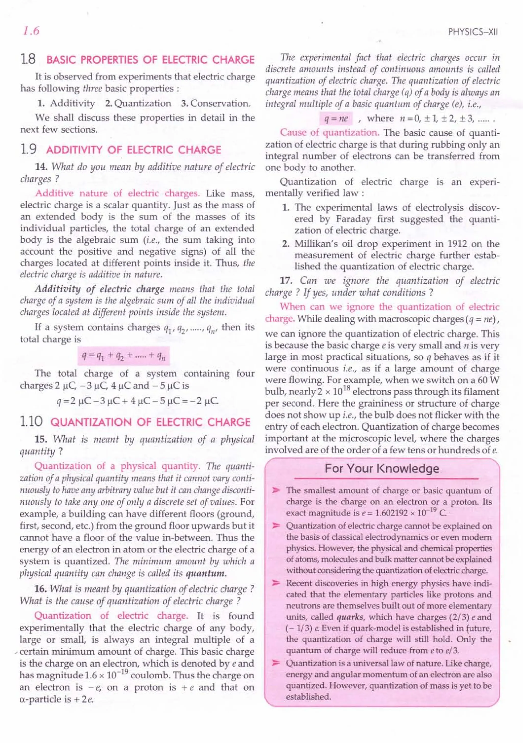 1.6
1.8 BASIC PROPERTIES OF ELECTRIC CHARGE
It is observed from experiments that electric charge
has following three basic properties :
1. Additivity 2. Quantization 3. Conservation.
We shall discuss these properties in detail in the
next few sections.
1.9 ADDITIVITY OF ELECTRIC CHARGE
14. What do you mean by additive nature of electric
charges?
Additive nature of electric charges. Like mass,
electric charge is a scalar quantity. Just as the mass of
an extended body is the sum of the masses of its
individual particles, the total charge of an extended
body is the algebraic sum (i.e., the sum taking into
account the positive and negative signs) of all the
charges located at different points inside it. Thus, the
electric charge is additive in nature.
Additivity of electric charge means that the total
charge of a system is the algebraic sum of all the individual
charges located at different points inside the system.
If a system contains charges ql' q2' ....., qn' then its
total charge is
q = ql + q2 + .....+ qn
The total charge of a system containing four
charges 2 1lC,-3 1lC,4 IlC and - 5 IlC is
q =2 IlC -3 IlC + 4 IlC - 5 IlC = -2 IlC
1.10 QUANTIZATION OF ELECTRIC CHARGE
15. What is meant by quantization of a physical
quantity?
Quantization of a physical quantity. The quanti-
zation of a physical quantity means that it cannot vary conti-
nuously to have any arbitraryvalue but it can changedisconti-
nuously to take anyone of only a discrete set of values. For
example, a building can have different floors (ground,
first, second, etc.) from the ground floor upwards but it
cannot 'have a floor of the value in-between. Thus the
energy of an electron in atom or the electric charge of a
system is quantized. The minimum amount by which a
physical quantity can change is called its quantum.
16. What is meant by quantization of electric charge ?
What is the cause of quantization of electric charge?
Quantization of electric charge. It is found
experimentally that the electric charge of any body,
large or small, is always an integral multiple of a
-certain minimum amount of charge. This basic charge
is the charge on an electron, which is denoted by e and
has magnitude 1.6 x 10-19 coulomb. Thus the charge on
an electron is - e, on a proton is + e and that on
a-particle is + 2e.
PHYSICS-XII
The experimental fact that electric charges occur in
discrete amounts instead of continuous amounts is called
quantization of electric charge. The quantization of electric
charge means that the total charge (q) of a body is always an
integral multiple of a basic quantum of charge (e), i.e.,
q = ne ,where n = 0, ± 1, ± 2, ± 3, .
Cause of quantization. The basic cause of quanti-
zation of electric charge is that during rubbing only an
integral number of electrons can be transferred from
one body to another.
Quantization of electric charge is an experi-
mentally verified law :
1. The experimental laws of electrolysis discov-
ered by Faraday first suggested the quanti-
zation of electric charge.
2. Millikan's oil drop experiment in 1912 on the
measurement of electric charge further estab-
lished the quantization of electric charge.
17. Can we ignore the quantization of electric
charge ? If yes, under what conditions ?
When can we ignore the quantization of electric
charge. While dealing with macroscopic charges (q = ne),
we can ignore the quantization of electric charge. This
is because the basic charge e is very small and n is very
large in most practical situations, so q behaves as if it
were continuous i.e., as if a large amount of charge
were flowing. For example, when we switch on a 60 W
bulb, nearly 2 x 1018
electrons pass through its filament
per second. Here the graininess or structure of charge
does not show up i.e., the bulb does not flicker with the
entry of each electron. Quantization of charge becomes
important at the microscopic level, where the charges
involved are of the order of a few tens or hundreds of e.
/ ,
For Your Knowledge
~ The smallest amount of charge or basic quantum of
charge is the charge on an electron or a proton. Its
exact magnitude is e = 1.602192 x 10-19
C
~ Quantization of electric charge cannot be explained on
the basis of classical electrodynamics or even modem
physics. However, the physical and chemical properties
of atoms, molecules and bulk matter cannot be explained
without considering the quantization of electric charge.
~ Recent discoveries in high energy physics have indi-
cated that the elementary particles like protons and
neutrons are themselves built out of more elementary
units, called quarks, which have charges (2/3) eand
(- 1/3) e Even if quark-model is established in {tIture,
the quantization of charge will still hold. Only the
quantum of charge will reduce from eto e/3.
~ Quantization is a universal law of nature. Like charge,
energy and angular momentum of an electron are also
quantized. However, quantization of mass is yet to be
established.
 