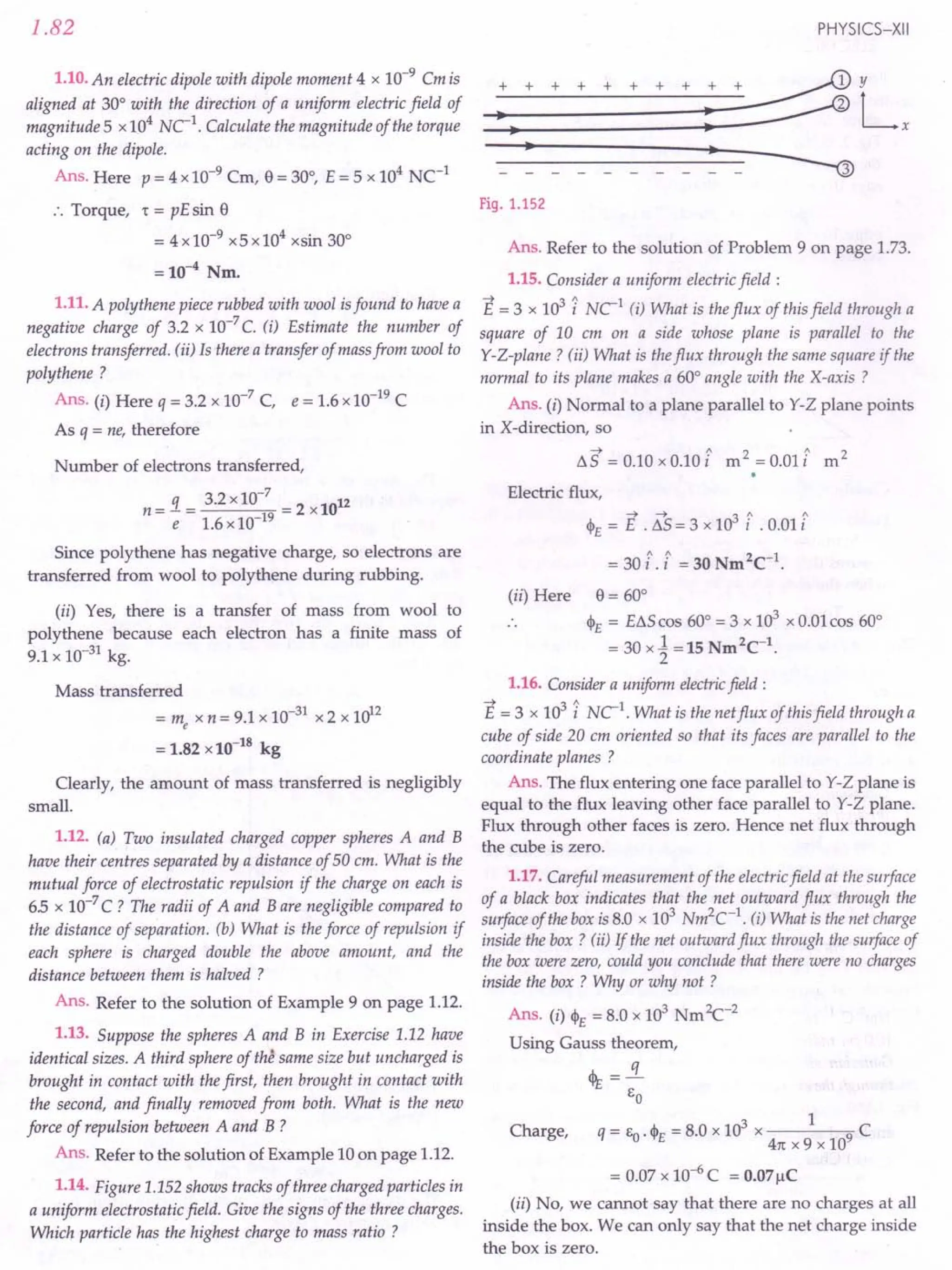1.82
1.10. An electric dipole with dipole moment 4 x 10-9
Cm is
aligned at 30° with the direction of a uniform electric field of
magnitude 5 x 104
NC 1. Calculate the magnitude of the torque
acting on the dipole.
Ans. Here p = 4 x10-9
Cm, e= 30°, E = 5 x 104
NC-1
:. Torque, 't = pE sin e
= 4x10-9 x5x104
xsin 30°
=10-4
Nm.
1.11. A polythene piece rubbed with wool is found to have a
negative charge of 3.2 x 10-7
C. (i) Estimate the number of
electrons transferred. (ii) Is there a transfer of mass from wool to
polythene ?
Ans. (i) Here q = 3.2 x 10-7
C, e = 1.6 x 10-19
C
As q = ne, therefore
Number of electrons transferred,
n = 1= 3.2 x 10-
7
= 2 x1012
e 1.6 x 10-19
Since polythene has negative charge, so electrons are
transferred from wool to polythene during rubbing.
(ii) Yes, there is a transfer of mass from wool to
polythene because each electron has a finite mass of
9.1 x 10-31
kg.
Mass transferred
= me x n = 9.1 x 10-31
x 2 x 1012
= 1.82 x 10-18
kg
Clearly, the amount of mass transferred is negligibly
small.
1.12. (a) Two insulated charged copper spheres A and B
have their centres separated by a distance of 50 em. What is the
mutual force of electrostatic repulsion if the charge on each is
6.5 x 10-7
C ? The radii of A and B are negligible compared to
the distance of separation. (b) What is the force of repulsion if
each sphere is charged double the above amount, and the
distance between them is halved ?
Ans. Refer to the solution of Example 9 on page 1.12.
1.13. Suppose the spheres A and B in Exercise 1.12 have
identical sizes. A third sphere of the same size but uncharged is
brought in contact with the first, then brought in contact with
the second, and finally removed from both. What is the new
force of repulsion between A and B ?
Ans. Refer to the solution of Example 10 on page 1.12.
1.14. Figure 1.152 shows tracks of three charged particles in
a uniform electrostatic field. Give the signs of the three charges.
Which particle has the highest charge to mass ratio ?
PHYSICS-XII
Fig. 1.152
Ans. Refer to the solution of Problem 9 on page 1.73.
1.15. Consider a uniform electric field:
E = 3 x 103
i NC1
(i) What is the flux of this field through a
square of 10 em on a side whose plane is parallel to the
Y-Z-plane ? (ii) What is the flux through the same square if the
normal to its plane makes a 60° angle with the X-axis?
Ans. (i) Normal to a plane parallel to Y-Z plane points
in X-direction, so
I1S = 0.10 x 0.10 £ m2 =0.01£ m2
Electric flux,
~ ---1- 3 ~ ~
4>£ = E . I1S = 3 x 10 I .0.011
= 30 i, £ = 30 Nm2
C-1
.
(ii) Here e = 60°
4>£ = EI1S cos 60° = 3 x 103
x 0.01cos 60°
= 30 x~ =15 Nm2
C-1
.
1.16. Consider a uniform electricfield:
E = 3 x 103
l uc». What is the net flux of this field through a
cube of side 20 cm oriented so that its faces are parallel to the
coordinate planes ?
Ans. The flux entering one face parallel to Y-Z plane is
equal to the flux leaving other face parallel to Y-Z plane.
Flux through other faces is zero. Hence net flux through
the cube is zero.
1.17. Careful measurement of the electric field at the surface
of a black box indicates that the net outward flux through the
surface of the box is 8.0 x 103
Nm2
C-1
. (i) What is the net charge
inside the box? (ii) If the net outward flux through the surface of
the box were zero, could you conclude that there were no charges
inside the box ? Why or why not ?
Ans. (i) 4>£ = 8.0 x 103
Nm2c-2
Using Gauss theorem,
<IE =!L
eo
3 1
Charge, q = eo. 4>£ = 8.0 x 10 x 9 C
41t X 9 x 10
= 0.07 x 10-6
C = 0.07llC
(ii) No, we cannot say that there are no charges at all
inside the box. We can only say that the net charge inside
the box is zero.
 