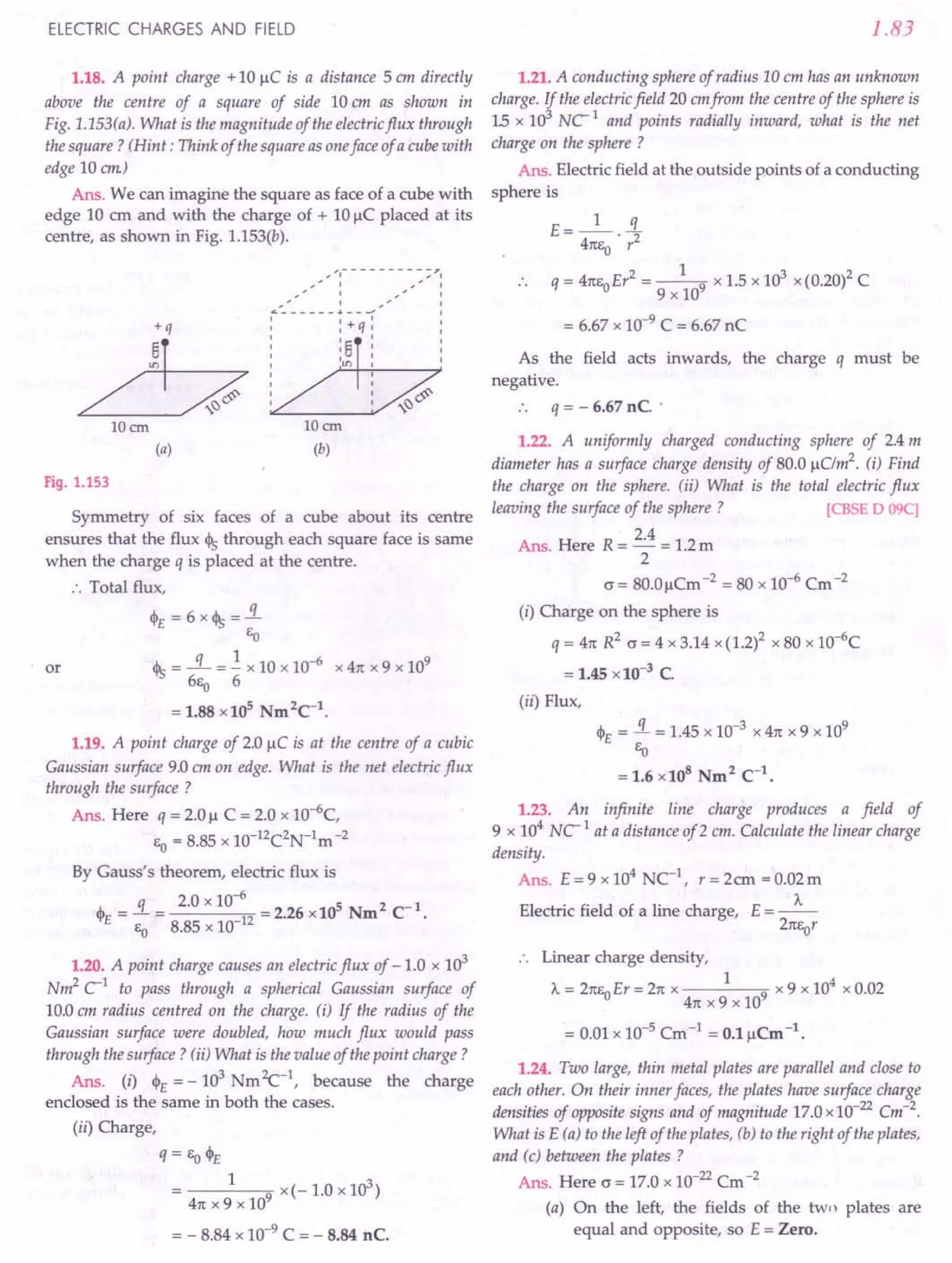 ELECTRIC CHARGES AND FIELD
1.18. A point charge + 10 u.C is a distance 5 em directly
above the centre of a square of side 10 em as shown in
Fig. 1.lS3(a). What is the magnitude of the electric flux through
the square? (Hint: Think of the square as oneface of a cube with
edge 10 em)
Ans. We can imagine the square as face of a cube with
edge 10 cm and with the charge of + 10 j!C placed at its
centre, as shown in Fig. 1.153(b).
.....,- - - - - - - - - ::".
"," I '" I
I I
,I I
"'------- .•. --- I
: : +q: :
I I I I
I '8 I I
I I I I
: /=~~:-----7
I I
I I
I I
10 em
(a)
IDem
(b)
Fig. 1.153
Symmetry of six faces of a cube about its centre
ensures that the flux 45 through each square face is same
when the charge q is placed at the centre.
:. Total flux,
<I>£=6x45=.i.
EO
45 = ~ = 1. x 10 x 10-6
x 41t x 9 x 109
6EO 6
= 1.88 x10s Nm2
C-1
.
or
1.19. A point charge of 2.0 j!C is at the centre of a cubic
Gaussian surface 9.0 em on edge. What is the net electric flux
through the surface ?
Ans. Here q = 2.0 j! C = 2.0 x lO--6c,
EO= 8.85 x 1O-12C2N-1m-2
By Gauss's theorem, electric flux is
q 2.0 x 10--6 5 2-1
<1>£
= - = 12 = 2.26 x 10 Nm C
EO 8.85 x 10-
1.20. A point charge causes an electric flux of - 1.0 x 103
Nm2 C'1 to pass through a spherical Gaussian surface of
10.0 em radius centred on the charge. (i) If the radius of the
Gaussian surface were doubled, how much flux would pass
through the surface? (ii) What is the value of the point charge?
Ans. (i) <1>£
= _103 NmZc-1, because the charge
enclosed is the same in both the cases.
(ii) Charge,
q = Eo<1>£
1 9 x(-1.0x103)
41t x 9 x 10
= - 8.84 x 10-9 C = - 8.84 nC.
1.83
1.21. A conducting sphere of radius 10 cm has an unknown
charge. If the electric field 20 emfrom the centre of the sphere is
15 x 103
NC'l and points radially inward, what is the net
charge on the sphere ?
Ans. Electric field at the outside points of a conducting
sphere is
E- _1_ s.
- 41tE . r2
o
q = 41tEoEr2 = __ 1-9 x 1.5 x 103 x (0.20)2 C
9 x 10
= 6.67 x 10-9 C = 6.67 nC
As the field acts inwards, the charge q must be
negative.
. . q = - 6.67 nC. .
1.22. A uniformly charged conducting sphere of 2.4 m
diameter has a surface charge density of 80.0 j!Clm2. (i) Find
the charge on the sphere. (ii) What is the total electric flux
leaving the surface of the sphere ? ICBSE D 09C)
2.4
Ans. Here R = -- = 1.2 m
2
(J = 80.0 j!Cm -2 = 80 x 10--6 Cm -2
(i) Charge on the sphere is
q = 41t R2 (J = 4 x 3.14 x (1.2)2 x 80 x 1O-6
C
= 1.45 x 10-3
C.
(ii) Flux,
<1>£
= .i. = 1.45 x 10-3 x 41t x 9 x 109
EO
= 1.6 x108
Nm2
C-1
•
1.23. An infinite line charge produces a field of
9 x 104
NC'l at a distance of 2 em. Calculate the linear charge
density.
Ans. E = 9 x 104
NC-1, r = 2cm = 0.02m
Electric field of a line charge, E = _A._
21tEor
.. Linear charge density,
1 4
A.=21tEoEr=21tx 9 x9x10 xO.02
41t x 9 x 10
= 0.01 x 10-5 Cm -1 = O.l1lCm -1.
1.24. Two large, thin metal plates are parallel and close to
each other. On their inner faces, the plates have surface charge
densities of opposite signs and of magnitude 17.0 x 10-22 Cm-2.
What is E (a) to the left of the plates, (b) to the right of the plates,
and (c) between the plates?
Ans. Here (J = 17.0 x 10-22 Cm-2
(a) On the left, the fields of the two plates are
equal and opposite, so E = Zero.
 