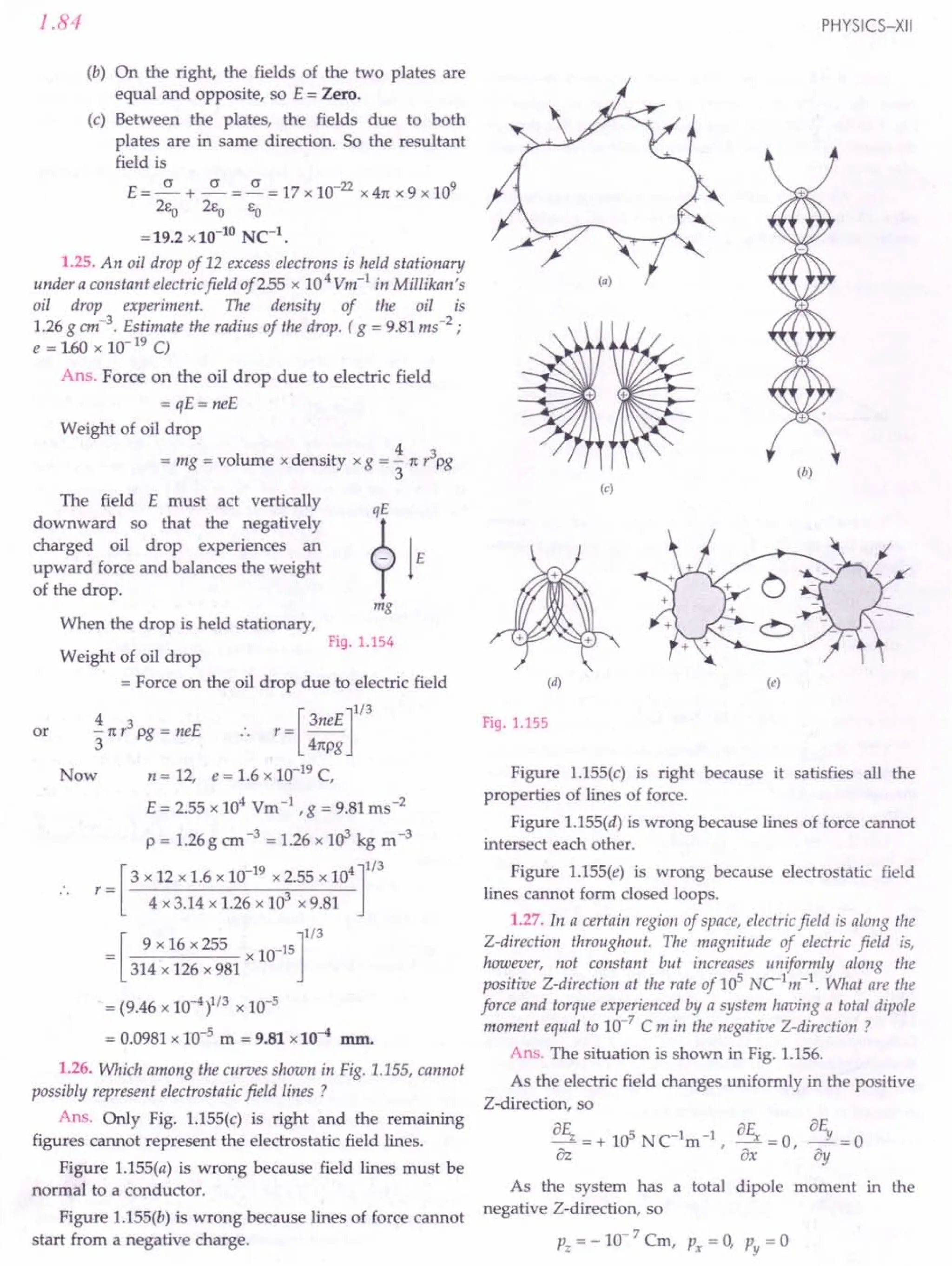 1.84
(b) On the right, the fields of the two plates are
equal and opposite, so E = Zero.
(c) Between the plates, the fields due to both
plates are in same direction. So the resultant
field is
E = ~ + ~ = ~ = 17 x 10-22
x 41t x 9 x 109
2f:O 2EO EO
= 19.2 x 10-10
NC-1
•
1.25. An oil drop of 12 excess electrons is held stationary
under a constant electric field of255 x 104
Vm-1
in Millikan's
oil drop experiment. The density of the oil is
1.26 g cm-3. Estimate the radius of the drop. ( g = 9.81 ms-2
;
e = 160 x 10- 19 C)
Ans. Force on the oil drop due to electric field
= qE= neE
Weight of oil drop
= mg = volume xdensity xg = ~ 1t r3pg
3
The field E must act vertically
downward so that the negatively
charged oil drop experiences an
upward force and balances the weight
of the drop.
When the drop is held stationary,
mg
Fig. 1.154
or
Weight of oil drop
= Force on the oil drop due to electric field
4 r = [ 3neE]1/3
- 1tr3 pg = neE ..
3 41tpg
Now n = 12, e = 1.6 x 10-19 C,
E = 2.55 x 104
Vm-1, g = 9.81 ms-2
p = 1.26 g em-3 = 1.26 x 103 kg m-3
r = [3 x 12 x 1.6 x 10-
19
x 2.55 x 104 ]1/3
.. 4 x 3.14 x 1.26 x 103 x 9.81
= [ 9 x 16 x 255 x 10_15]1/3
314 x 126 x 981
= (9.46 x 10-4)1/3 x 10-5
= 0.0981 x 10-5 m = 9.81 x 10-4 mm.
1.26. Which among the curves shown in Fig. 1.155, cannot
possibly represent electrostatic field lines?
Ans. Only Fig. 1.155(c) is right and the remaining
figures cannot represent the electrostatic field lines.
Figure 1.155(a) is wrong because field lines must be
normal to a conductor.
Figure 1.155(b) is wrong because lines of force cannot
start from a negative charge.
PHYSICS-XII
(b)
(c)
(d) (e)
Fig. 1.155
Figure 1.155(c) is right because it satisfies all the
properties of lines of force.
Figure 1.155(d) is wrong because lines of force cannot
intersect each other.
Figure 1.155(e) is wrong because electrostatic field
lines cannot form closed loops.
1.27. In a certain region of space, electric field is along the
Z-direction throughout. The magnitude of electric field is,
however, not constant but increases uniformly along the
positive Z-direction at the rate of 105
NC1m-1. What are the
force and torque experienced by a system having a total dipole
moment equal to 10-
7
C m in the negative Z-direction ?
Ans. The situation is shown in Fig. 1.156.
As the electric field changes uniformly in the positive
Z-direction, so
BE, = + 105 NC1m-1 BEx = 0 a~ = 0
Bz ' ax ' By
As the system has a total dipole moment in the
negative Z-direction, so
pz = - 10- 7 Cm, Px = 0, Py = 0
 