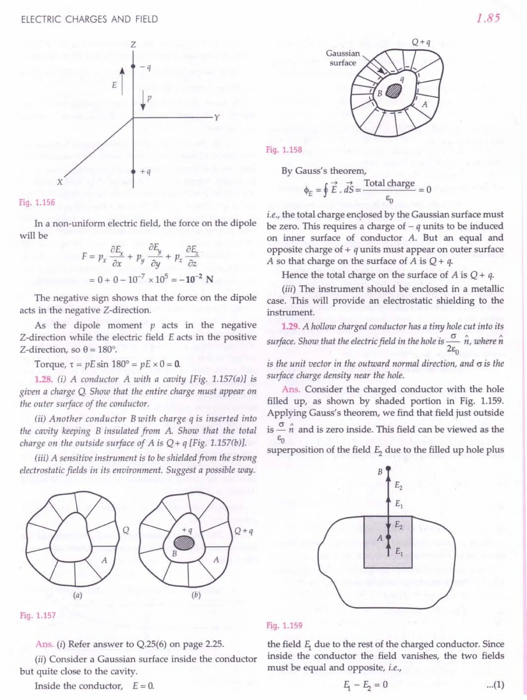 ELECTRIC CHARGES AND FIELD
z
x
+q
-q
~P
.J--------y
Fig. 1.156
In a non-uniform electric field, the force on the dipole
will be
8E 8E 8rc
F=p _x+p _Y+p _'""'z_'
x8x Yay z8z
= 0 + 0 - 10-7
x 105
= -10-2
N
The negative sign shows that the force on the dipole
acts in the negative Z-direction.
As the dipole moment p acts in the negative
Z-direction while the electric field E acts in the positive
Z-direction, so e = 180°.
Torque, 't = pE sin 180° = pE x 0 = O.
1.28. (i) A conductor A with a cavity [Fig. 1.157(a)] is
given a charge Q. Show that the entire charge must appear on
the outer surface of the conductor.
(ii) Another conductor B with charge q is inserted into
the cavity keeping B insulated from A Show that the total
charge on the outside surface of A is Q+ q [Fig. 1.157(b)].
(iii) A sensitive instrument is to be shielded from the strong
electrostatic fields in its environment. Suggest a possible way.
Q Q+q
(a) (b)
Fig. 1.157
Ans, (i) Refer answer to Q.25(6) on page 2.25.
(ii) Consider a Gaussian surface inside the conductor
but quite close to the cavity.
Inside the conductor, E = O.
1.85
Fig. 1.158
By Gauss's theorem,
J.. _! --"E d--"S
_ Total charge _
'i'E-r' - -0
EO
i.e., the total charge enclosed by the Gaussian surface must
be zero. This requires a charge of - q units to be induced
on inner surface of conductor A. But an equal and
opposite charge of + q units must appear on outer surface
A so that charge on the surface of A is Q + q.
Hence the total charge on the surface of A is Q + q.
(iii) The instrument should be enclosed in a metallic
case. This will provide an electrostatic shielding to the
instrument.
1.29. A hollow charged conductor has a tiny hole cut into its
surface. Show that the electric field in the hole is ~ ~, where ~
2Eo
is the unit vector in the outward normal direction, and (J is the
surface charge density near the hole.
Ans. Consider the charged conductor with the hole
filled up, as shown by shaded portion in Fig. 1.159.
Applying Gauss's theorem, we find that field just outside
is ~;; and is zero inside. This field can be viewed as the
EO
superposition of the field f2 due to the filled up hole plus
B
A
Fig. 1.159
the field f1 due to the rest of the charged conductor. Since
inside the conductor the field vanishes, the two fields
must be equal and opposite, i.e.,
...(1)
 