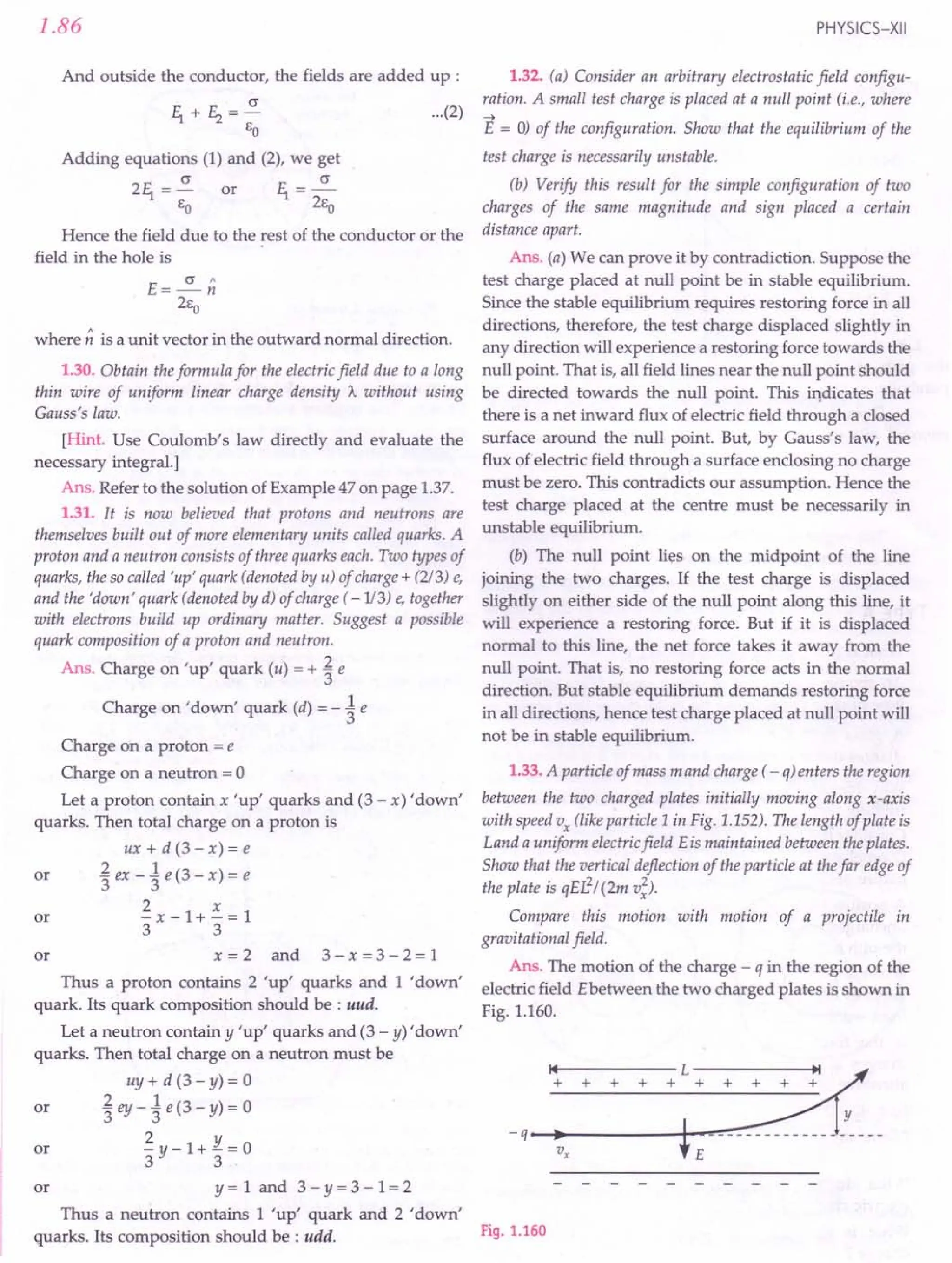 1.86
And outside the conductor, the fields are added up :
c
11+E2=-
EO
Adding equations (1) and (2), we get
211 = ~ or 11= ~
EO 2ea
Hence the field due to the rest of the conductor or the
field in the hole is
E=~n
2Eo
where n is a unit vector in the outward normal direction.
1.30. Obtain the formula for the electric field due to a long
thin wire of uniform linear charge density A without using
Gauss's law.
[Hint. Use Coulomb's law directly and evaluate the
necessary integral.]
Ans. Refer to the solution of Example 47 on page 1.37.
1.31. It is now believed that protons and neutrons are
themselves built out of more elementary units called quarks. A
proton and a neutron consists of three quarks each. Two types of
quarks, the so called 'up' quark (denoted by u) of charge + (213) e,
and the 'down' quark (denoted by d) of charge ( -1/3) e, together
with electrons build up ordinary matter. Suggest a possible
quark composition of a proton and neutron.
Ans. Charge on 'up' quark (u) = + ~ e
Charge on 'down' quark (d) = - ~ e
Charge on a proton = e
Charge on a neutron = 0
Let a proton contain x 'up' quarks and (3 - x) 'down'
quarks. Then total charge on a proton is
ux+d(3-x)=e
or '£ex-1e(3-x)=e
3 3
2 x
or -x-1+-=1
3 3
or x = 2 and 3 - x = 3 - 2 = 1
Thus a proton contains 2 'up' quarks and 1 'down'
quark. Its quark composition should be : uud.
Let a neutron contain y 'up' quarks and (3 - y) 'down'
quarks. Then total charge on a neutron must be
uy + d (3 - y) = 0
or .£ ey _1 e (3 - y) = 0
3 3
ill ~y-1+~=0
or y = 1 and 3 - Y= 3 - 1= 2
Thus a neutron contains 1 'up' quark and 2 'down'
quarks. Its composition should be : udd.
PHYSICS-XII
...(2)
1.32. (a) Consider an arbitrary electrostatic field configu-
ration. A small test charge is placed at a null point (i.e., where
-->
E = 0) of the configuration. Show that the equilibrium of the
test charge is necessarily unstable.
(b) Verify this result for the simple configuration of two
charges of the same magnitude and sign placed a certain
distance apart.
Ans. (a) We can prove it by contradiction. Suppose the
test charge placed at null point be in stable equilibrium.
Since the stable equilibrium requires restoring force in all
directions, therefore, the test charge displaced slightly in
any direction will experience a restoring force towards the
null point. That is, all field lines near the null point should
be directed towards the null point. This indicates that
there is a net inward flux of electric field through a closed
surface around the null point. But, by Gauss's law, the
flux of electric field through a surface enclosing no charge
must be zero. This contradicts our assumption. Hence the
test charge placed at the centre must be necessarily in
unstable equilibrium.
(b) The null point lies on the midpoint of the line
joining the two charges. If the test charge is displaced
slightly on either side of the null point along this line, it
will experience a restoring force. But if it is displaced
normal to this line, the net force takes it away from the
null point. That is, no restoring force acts in the normal
direction. But stable equilibrium demands restoring force
in all directions, hence test charge placed at null point will
not be in stable equilibrium.
1.33. A particle of mass m and charge ( - o) enters the region
between the two charged plates initially moving along x-axis
with speed Vx (like particle 1 in Fig. 1.152). The length of plate is
Land a uniform electric field Eis maintained between the plates.
Show that the vertical deflection of the particle at the far edge of
the plate is qEL2
/ (2m v;).
Compare this motion with motion of a projectile in
gravitational field.
Ans. The motion of the charge - q in the region of the
electric field Ebetween the two charged plates is shown in
Fig. 1.160.
Fig. 1.160
 