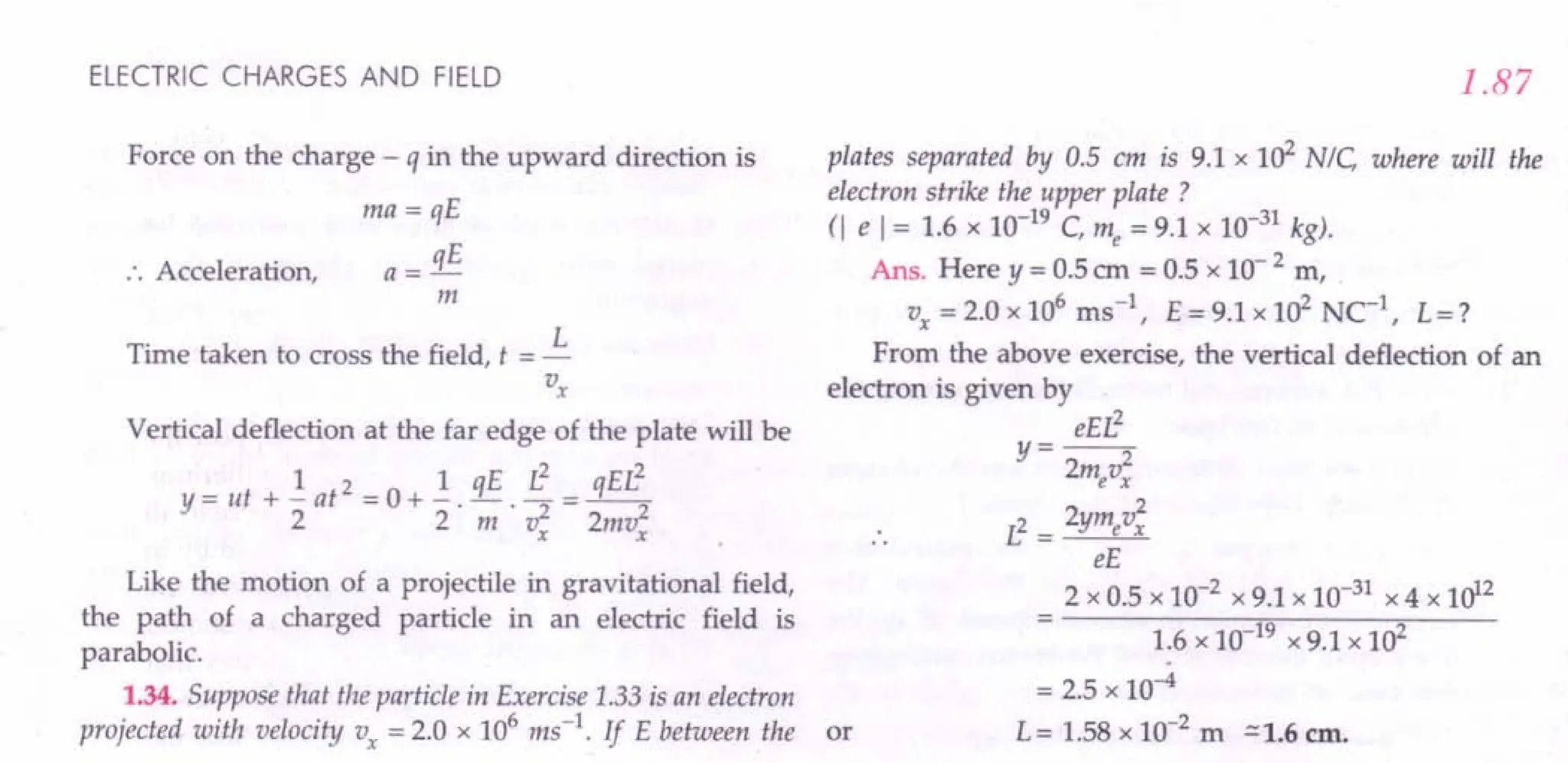 ELECTRIC CHARGES AND FIELD
Force on the charge - q in the upward direction is
ma= qE
a = qE
m
:. Acceleration,
Time taken to cross the field, t = ~
Vx
Vertical deflection at the far edge of the plate will be
lIE L2
EL2
Y = ut + - at2 = 0 + _.!L. - = -q-
22m v2 2mv2
x x
Like the motion of a projectile in gravitational field,
the path of a charged particle in an electric field is
parabolic.
1.34. Suppose that the particle in Exercise 1.33 is an electron
projected with velocity Vx = 2.0 x 106 ms-1
. If E between the or
1.87
plates separated by 0.5 cm is 9.1 x 102
N/C where will the
electron strike the upper plate ?
(I e 1= 1.6 x 10-19
C, me = 9.1 x 10-31
kg).
Ans. Here y = 0.5 em = 0.5 x 10- 2 m,
Vx =2.0x106 ms ", E=9.1x102
NC-1
, L=?
From the above exercise, the vertical deflection of an
electron is given by
eEr!
y=--2
2mevx
2 2
L2 = ymevx
eE
2 x 0.5 x 10-2
x 9.1 x 10-31
x 4 x 1012
1.6 x 10 19 x 9.1 x 102
= 2.5 x 10-4
L = 1.58 x 10-2
m ~ 1.6 em.
 