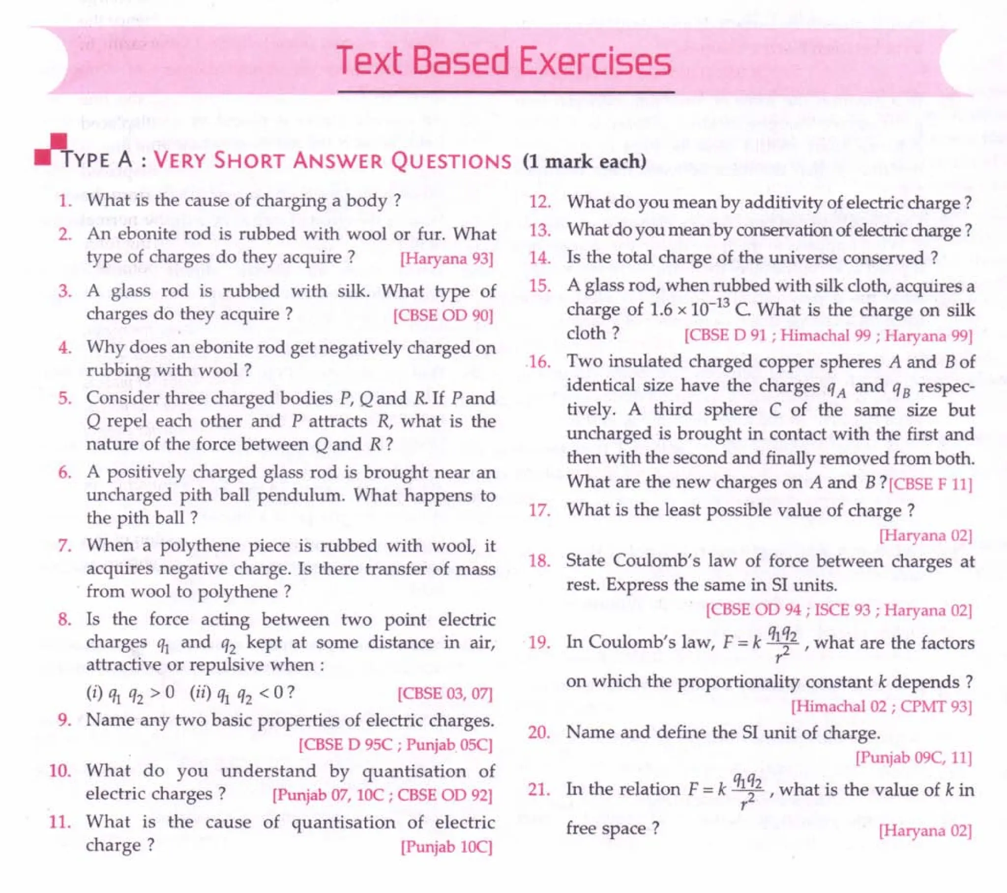Text Based Exercises
r/+YPE A : VERY SHORT ANSWER QU ESTIONS (1 mark each)
1. What is the cause of charging a body?
2. An ebonite rod is rubbed with wool or fur. What
type of charges do they acquire? [Haryana 93]
3. A glass rod is rubbed with silk. What type of
charges do they acquire? [CBSEOD 90]
4. Why does an ebonite rod get negatively charged on
rubbing with wool ?
5. Consider three charged bodies P, Q and R If P and
Q repel each other and P attracts R, what is the
nature of the force between Q and R?
6. A positively charged glass rod is brought near an
uncharged pith ball pendulum. What happens to
the pith ball ?
7. When a polythene piece is rubbed with wool, it
acquires negative charge. Is there transfer of mass
from wool to polythene ?
8. Is the force acting between two point electric
charges ql and q2 kept at some distance in air,
attractive or repulsive when:
(i) ql q2 > 0 (ii) ql q2 < 0 ? [CBSE03,07]
9. Name any two basic properties of electric charges.
[CBSED 95C; Punjab 05C]
10. What do you understand by quantisation of
electric charges? [Punjab07, lOC; CBSEOD 92]
11. What is the cause of quantisation of electric
charge? [Punjab lOC]
12. What do you mean by additivity of electric charge?
13. What do you mean by conservation of electric charge?
14. Is the total charge of the universe conserved?
15. A glass rod, when rubbed with silk cloth, acquires a
charge of 1.6 x 10-13
C What is the charge on silk
cloth ? [CBSED 91 ; Himachal 99; Haryana 99]
16. Two insulated charged copper spheres A and B of
identical size have the charges qA and q B respec-
tively. A third sphere C of the same size but
uncharged is brought in contact with the first and
then with the second and finally removed from both.
What are the new charges on A and B?[CBSEF 11]
17. What is the least possible value of charge?
[Haryana 02]
18. State Coulomb's law of force between charges at
rest. Express the same in SI units.
[CBSEOD 94 ; ISCE93; Haryana 02]
19. In Coulomb's law, F = k ql~2 , what are the factors
r
on which the proportionality constant k depends?
[Himachal 02 ; CPMT93]
20. Name and define the SI unit of charge.
[Punjab 09C,11]
21. In the relation F = k ql ~2 , what is the value of k in
r
free space? [Haryana 02]
 