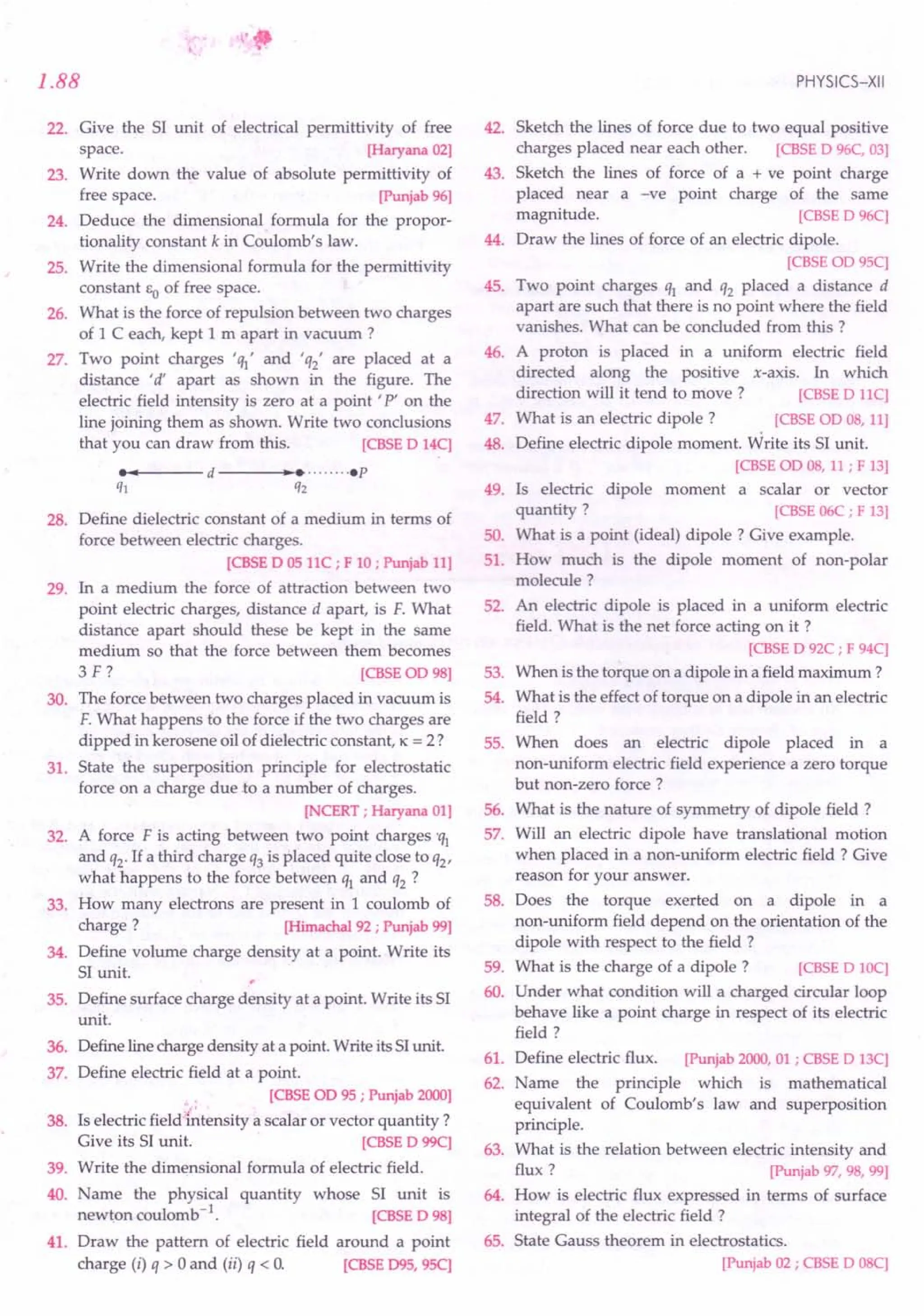 "
1.88
22. Give the SI unit of electrical permittivity of free
space. [Haryana02]
23. Write down the value of absolute permittivity of
free space. [Punjab96]
24. Deduce the dimensional formula for the propor-
tionality constant k in Coulomb's law.
25. Write the dimensional formula for the permittivity
constant EO of free space.
26. What is the force of repulsion between two charges
of 1 C each, kept 1 m apart in vacuum ?
27. Two point charges ''II' and 'q2' are placed at a
distance "d' apart as shown in the figure. The
electric field intensity is zero at a point' P' on the
line joining them as shown. Write two conclusions
that you can draw from this. [CBSE
D 14C]
•••• --- d ---....,._ •........• p
ql q2
28. Define dielectric constant of a medium in terms of
force between electric charges.
[CBSE
D 05llC; F 10; Punjab11]
29. In a medium the force of attraction between two
point electric charges, distance d apart, is F. What
distance apart should these be kept in the same
medium so that the force between them becomes
3 F ? [CBSE
OD98]
30. The force between two charges placed in vacuum is
F. What happens to the force if the two charges are
dipped in kerosene oil of dielectric constant, K = 2?
31. State the superposition principle for electrostatic
force on a charge due to a number of charges.
[NCERT;Haryana01]
32. A force F is acting between two point charges 'q1
and q2' If a third charge q3 is placed quite close to Q2'
what happens to the force between Q1 and Q2 ?
33. How many electrons are present in 1 coulomb of
charge ? [Himachal92; Punjab99]
34. Define volume charge density at a point. Write its
SI unit.
35. Define surface charge density at a point. Write its SI
unit.
36. Defineline charge density at a point. Write its SIunit.
37. Define electric field at a point.
[CBSE
OD95; Punjab2000]
38. Is electric field intensity a scalar or vector quantity ?
Give its SI unit. [CBSE
D 99C]
39. Write the dimensional formula of electric field.
40. Name the physical quantity whose SI unit is
newton coulomb-1. [CBSE
D 98]
41. Draw the pattern of electric field around a point
charge (i) Q > 0 and (ii) Q < O. [CBSE
095, 95C]
PHYSICS-XII
42. Sketch the lines of force due to two equal positive
charges placed near each other. [CBSE
D 96C,03]
43. Sketch the lines of force of a + ve point charge
placed near a -ve point charge of the same
magnitude. [CBSE
D 96C]
44. Draw the lines of force of an electric dipole.
[CBSE
OD95C]
45. Two point charges Q1 and Q2 placed a distance d
apart are such that there is no point where the field
vanishes. What can be concluded from this ?
46. A proton is placed in a uniform electric field
directed along the positive x-axis. In which
direction will it tend to move? [CBSE
D llC]
47. What is an electric dipole? [CBSE
OD08,11]
48. Define electric dipole moment. Write its SI unit.
[CBSE
OD08,11; F 13]
49. Is electric dipole moment a scalar or vector
quantity? [CBSE
06C; F 13]
50. What is a point (ideal) dipole? Give example.
51. How much is the dipole moment of non-polar
molecule?
52. An electric dipole is placed in a uniform electric
field. What is the net force acting on it ?
[CBSE
D 92C; F 94C]
53. When is the torque on a dipole in a field maximum ?
54. What is the effect of torque on a dipole in an electric
field?
55. When does an electric dipole placed in a
non-uniform electric field experience a zero torque
but non-zero force?
56. What is the nature of symmetry of dipole field?
57. Will an electric dipole have translational motion
when placed in a non-uniform electric field? Give
reason for your answer.
58. Does the torque exerted on a dipole in a
non-uniform field depend on the orientation of the
dipole with respect to the field?
59. What is the charge of a dipole? [CBSE
D 10C]
60. Under what condition will a charged circular loop
behave like a point charge in respect of its electric
field?
61. Define electric flux. [Punjab2000,01; CBSE
D 13C]
62. Name the principle which is mathematical
equivalent of Coulomb's law and superposition
principle.
63. What is the relation between electric intensity and
flux? [Punjab97,98,99]
64. How is electric flux expressed in terms of surface
integral of the electric field ?
65. State Gauss theorem in electrostatics.
[Punjab02; CBSE
D 08C]
 