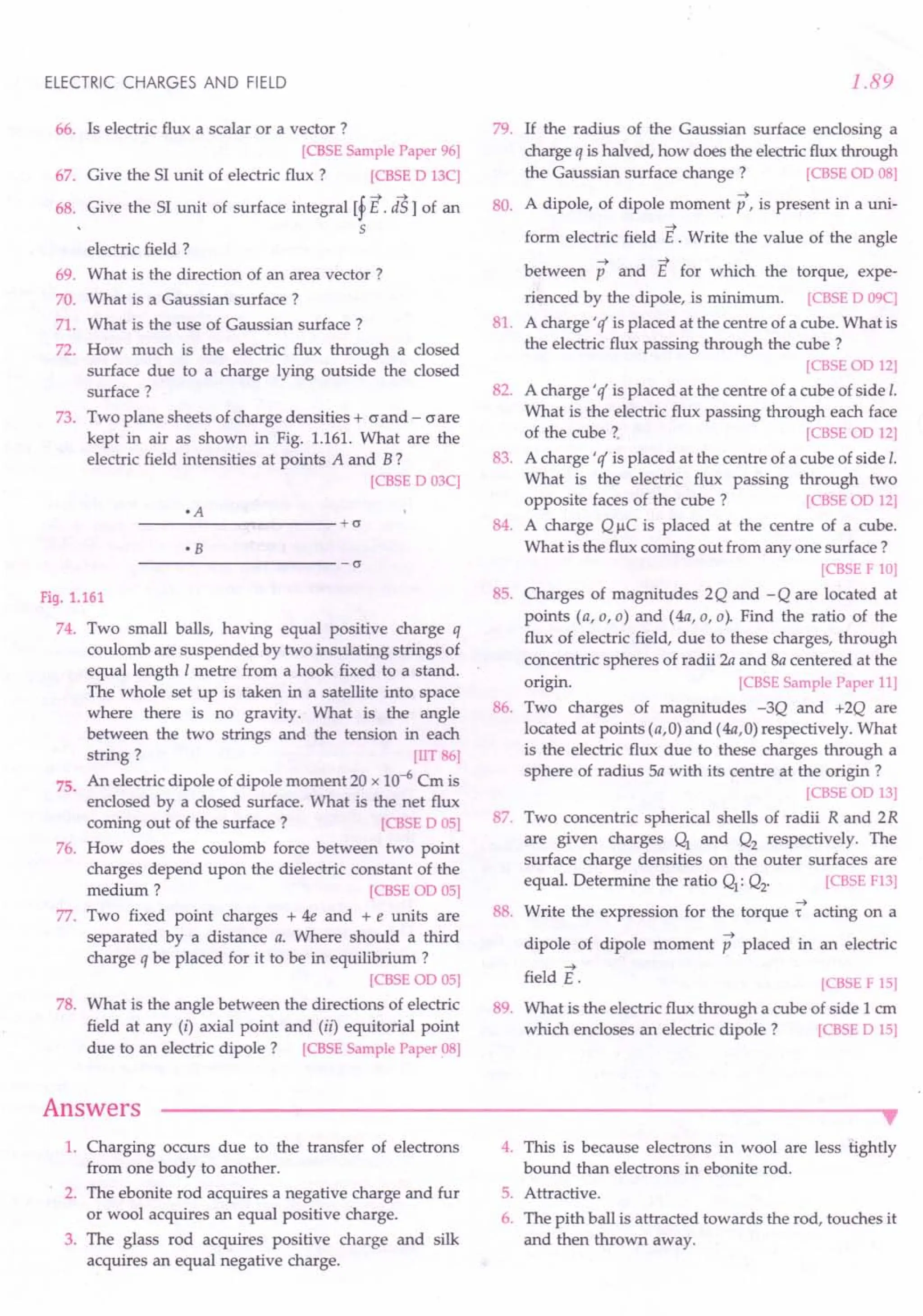 ELECTRIC CHARGES AND FIELD
66. Is electric flux a scalar or a vector 7
[CBSE Sample Paper 96]
67. Give the 51unit of electric flux 7 [CBSE D 13C]
68. Give the 51 unit of surface integral [f E. is1 of an
5
electric field 7
69. What is the direction of an area vector 7
70. What is a Gaussian surface 7
71. What is the use of Gaussian surface 7
72. How much is the electric flux through a closed
surface due to a charge lying outside the closed
surface 7
73. Two plane sheets of charge densities + (J and - (J are
kept in air as shown in Fig. 1.161. What are the
electric field intensities at points A and B 7
[CBSE D 03C]
---------------------+cr
• B
----------------------cr
Fig. 1.161
74. Two small balls, having equal positive charge q
coulomb are suspended by two insulating strings of
equal length 1metre from a hook fixed to a stand.
The whole set up is taken in a satellite into space
where there is no gravity. What is the angle
between the two strings and the tension in each
string 7 [TIT 86]
An electric dipole of dipole moment 20 x 10-6 Cm is
enclosed by a closed surface. What is the net flux
corning out of the surface 7 [CBSE D 05]
How does the coulomb force between two point
charges depend upon the dielectric constant of the
medium 7 [CBSE OD 05]
77. Two fixed point charges + 4e and + e units are
separated by a distance a. Where should a third
charge q be placed for it to be in equilibrium 7
[CBSEOD 05]
What is the angle between the directions of electric
field at any (i) axial point and (ii) equitorial point
due to an electric dipole 7 [CBSE Sample Paper 08]
75.
76.
78.
Answers
1.89
79. If the radius of the Gaussian surface enclosing a
charge q is halved, how does the electricflux through
the Gaussian surface change 7 [CBSE OD 08]
A dipole, of dipole moment p, is present in a uni-
80.
81.
-->
form electric field E . Write the value of the angle
--> -->
between p and E for which the torque, expe-
rienced by the dipole, is minimum. [CBSE D 09C]
A charge' c( is placed at the centre of a cube. What is
the electric flux passing through the cube 7
[CBSEOD 12]
A charge' c( is placed at the centre of a cube of side I.
What is the electric flux passing through each face
of the cube 7. [CBSE 00 12]
A charge' c( is placed at the centre of a cube of side I.
What is the electric flux passing through two
opposite faces of the cube 7 [CBSE OD 12]
A charge Q I-lC is placed at the centre of a cube.
What is the flux corning out from anyone surface 7
[CBSE F 10]
Charges of magnitudes 2Q and -Q are located at
points (a,a,a) and (4a,a,a). Find the ratio of the
flux of electric field, due to these charges, through
concentric spheres of radii 2a and 8a centered at the
origin. [CBSE Sample Paper 11]
Two charges of magnitudes -3Q and +2Q are
located at points (a,O) and (4a,O) respectively. What
is the electric flux due to these charges through a
sphere of radius Sa with its centre at the origin 7
[CBSE OD 13]
Two concentric spherical shells of radii R and 2R
are given charges Q1
and Q2
respectively. The
surface charge densities on the outer surfaces are
equal. Determine the ratio Q1: Q2. [CBSE F13]
Write the expression for the torque -t acting on a
dipole of dipole moment p placed in an electric
82.
83.
84.
85.
86.
87.
88.
-->
field E.
89.
[CBSE F 15]
What is the electric flux through a cube of side 1 ern
which encloses an electric dipole 7 [CBSE D 15]
•
1. Charging occurs due to the transfer of electrons
from one body to another.
2. The ebonite rod acquires a negative charge and fur
or wool acquires an equal positive charge.
3. The glass rod acquires positive charge and silk
acquires an equal negative charge.
4. This is because electrons in wool are less tightly
bound than electrons in ebonite rod.
5. Attractive.
6. The pith ball is attracted towards the rod, touches it
and then thrown away.
 
