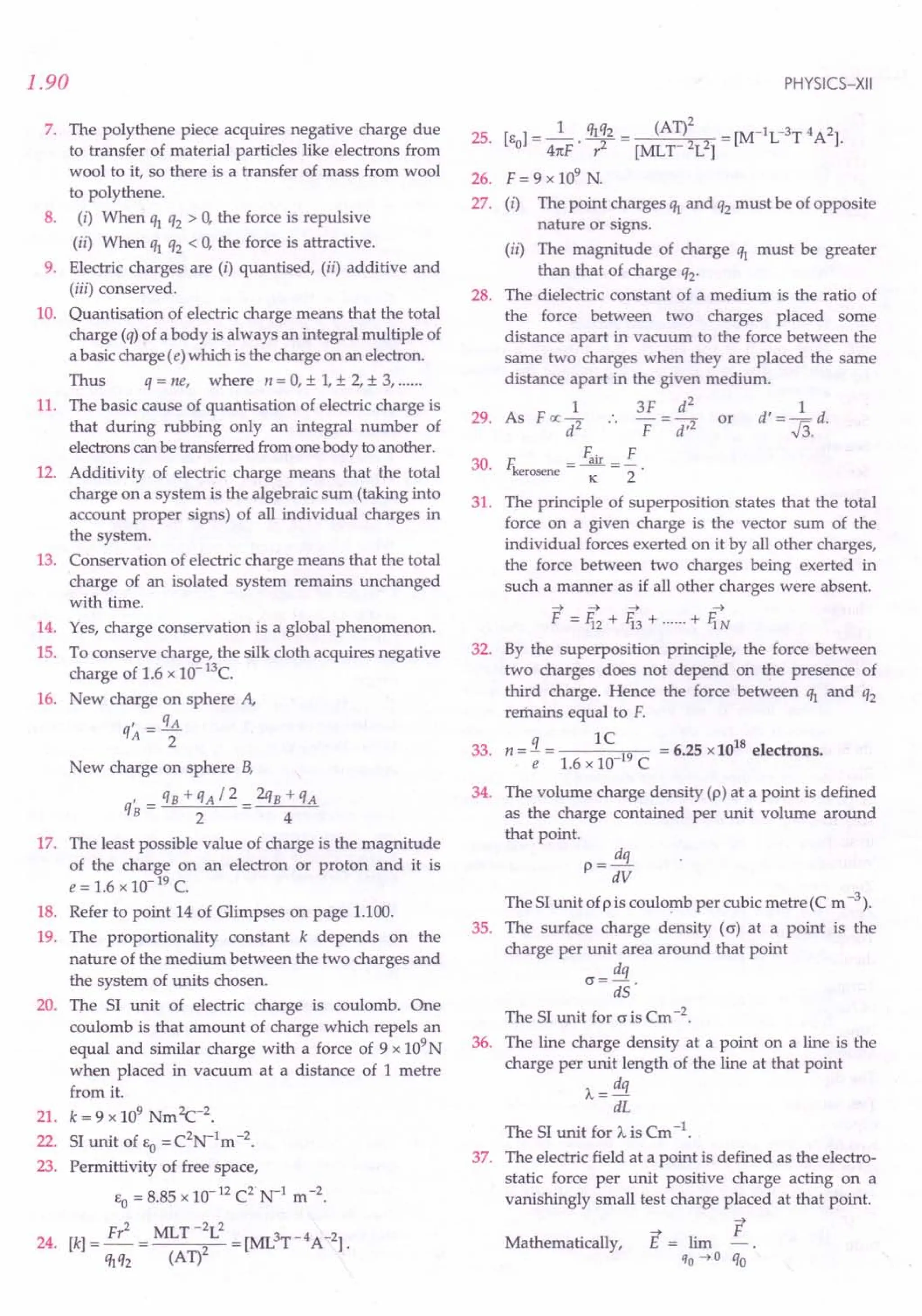 1.90
7. The polythene piece acquires negative charge due
to transfer of material particles like electrons from
wool to it, so there is a transfer of mass from wool
to polythene.
8. (i) When q1 q2 > 0, the force is repulsive
(ii) When q1 q2 < 0, the force is attractive.
9. Electric charges are (i) quantised, (ii) additive and
(iii) conserved.
10. Quantisation of electric charge means that the total
charge (q) of a body is always an integral multiple of
a basic charge (e) which is the charge on an electron.
Thus q = ne, where n = 0, ± 1,± 2, ± 3, .
11. The basic cause of quantisation of electric charge is
that during rubbing only an integral number of
electrons canbe transferred from one body to another.
12. Additivity of electric charge means that the total
charge on a system is the algebraic sum (taking into
account proper signs) of all individual charges in
the system.
13. Conservation of electric charge means that the total
charge of an isolated system remains unchanged
with time.
14. Yes, charge conservation is a global phenomenon.
15. To conserve charge, the silk cloth acquires negative
charge of 1.6 x 10- 13c.
16. New charge on sphere A,
q' _ qA
A - 2
New charge on sphere B,
, qB+qA/2 2qB+qA
qB = 2 4
17. The least possible value of charge is the magnitude
of the charge on an electron or proton and it is
e = 1.6 x 10- 19C.
18. Refer to point 14 of Glimpses on page 1.100.
19. The proportionality constant k depends on the
nature of the medium between the two charges and
the system of units chosen.
20. The 51 unit of electric charge is coulomb. One
coulomb is that amount of charge which repels an
equal and similar charge with a force of 9 x 109N
when placed in vacuum at a distance of 1 metre
from it.
21. k = 9 x 109Nm2c-2.
22. 51 unit of &0
= C2N-1m -2.
23. Permittivity of free space,
&0= 8.85 x 10-12C2
· N-1 m -2.
24. [k] = Fr
2
= MLT -:L
2
= [ML3T-4A-2].
M2 (AT)
PHYSICS-XII
25. [&]=_1_.M2= (AT)2 =[M-1L-3T4A2].
o 41tF r2 [MLT 2L2]
26. F = 9 x 109
N.
27. (i) The point charges q1 and q2 must be of opposite
nature or signs.
(ii) The magnitude of charge q1 must be greater
than that of charge q2'
28. The dielectric constant of a medium is the ratio of
the force between two charges placed some
distance apart in vacuum to the force between the
same two charges when they are placed the same
distance apart in the given medium.
1 3F d
2
d' = ~ d.
29. As F oc 2 .. - = -2 or r:
d F d' ~3.
30.
F. F
F. = -.i!!!. = -
kerosene K 2
The principle of superposition states that the total
force on a given charge is the vector sum of the
individual forces exerted on it by all other charges,
the force between two charges being exerted in
such a manner as if all other charges were absent.
-4 -4 -4 -4
F = 1i2 + 1i3 + + fiN
By the superposition principle, the force between
two charges does not depend on the presence of
third charge. Hence the force between q1 and q2
remains equal to F.
q 1C 18
33. n = - = 19 = 6.25 x 10 electrons.
e 1.6 x 10 C
31.
32.
34. The volume charge density (p) at a point is defined
as the charge contained per unit volume around
that point.
p =!!!L
dV
The 51 unit ofp is coulomb per cubic metre (C m -3).
35. The surface charge density (c) at a point is the
charge per unit area around that point
cr= dq .
dS
The 51 unit for cris Cm -2.
36. The line charge density at a point on a line is the
charge per unit length of the line at that point
A= dq
dL
The 51 unit for A is Cm -1.
37. The electric field at a point is defined as the electro-
static force per unit positive charge acting on a
vanishingly small test charge placed at that point.
F
E = lim
qo -40 qo
Mathematically,
 