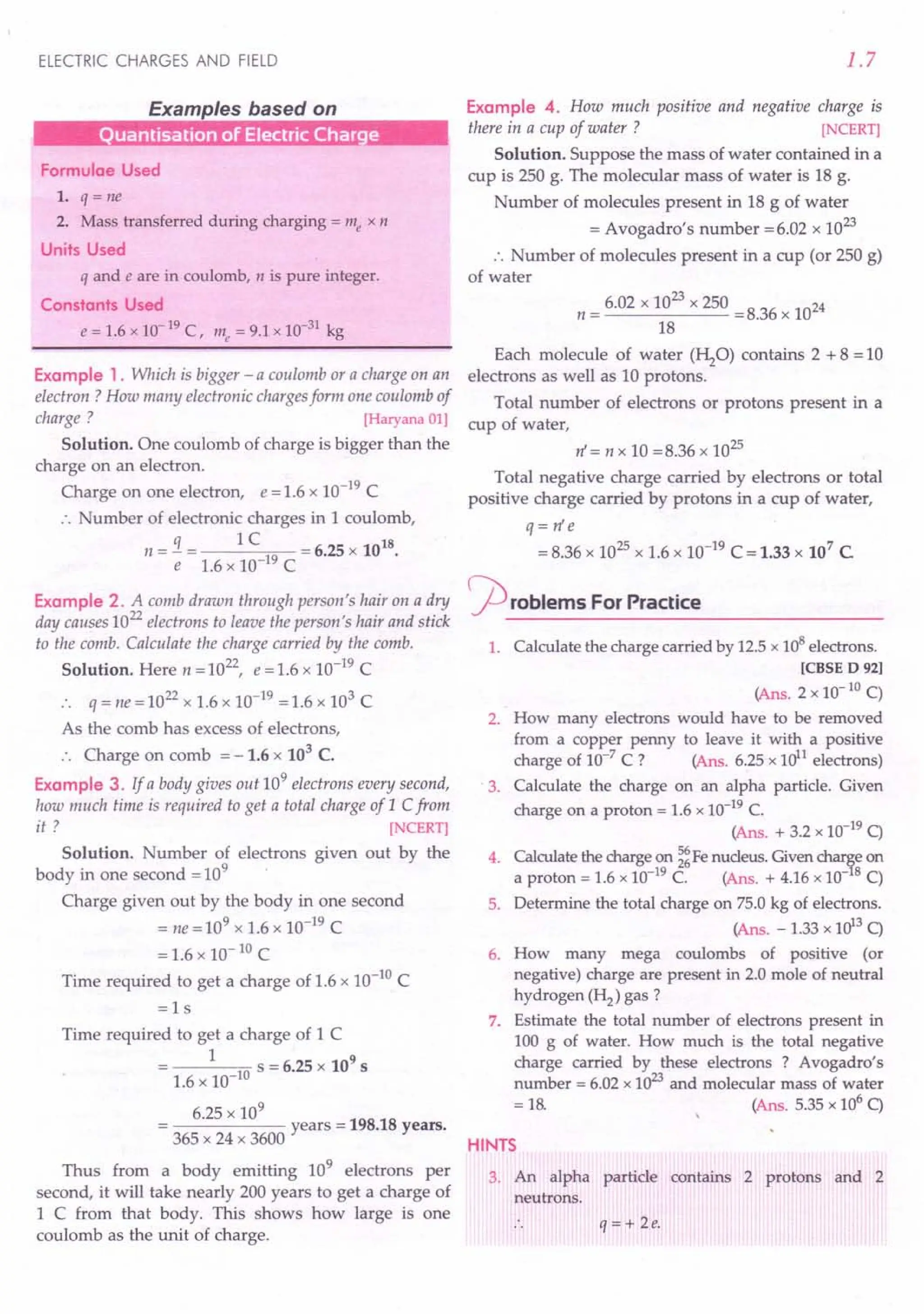 ELECTRIC CHARGES AND FIELD
Examples based on
uanrisation of Electric Charge
Formulae Used
1. q = ne
2. Mass transferred during charging = me x n
Units Used
q and e are in coulomb, n is pure integer.
Constants Used
e = 1.6 x 10-19 C, me = 9.1 x 10-31 kg
Example 1. Which is bigger - a coulomb or a charge on an
electron ? How many electronic chargesform one coulomb of
charge ? [Haryana 01]
Solution. One coulomb of charge is bigger than the
charge on an electron.
Charge on one electron, e = 1.6 x 10-19 C
:. Number of electronic charges in 1coulomb,
q 1 C 18
n = - = = 6.25 x 10 .
e 1.6 x 10-19 C
Example 2. A comb drawn through person's hair on a dry
day causes 10
22
electrons to leave the person's hair and stick
to the comb. Calculate the charge carried by the comb.
Solution. Here n = 1022, e = 1.6 x 10-19 C
:. q = ne=1022
x 1.6 x 10-19 =1.6 x 103 C
As the comb has excess of electrons,
:. Charge on comb = -1.6 x 103
C.
Example 3. If a body gives out 10
9
electrons every second,
how much time is required to get a total charge of 1 Cfrom
it? [NCERT]
Solution. Number of electrons given out by the
body in one second = 109
Charge given out by the body in one second
= ne = 109 x 1.6 x 10-19 C
= 1.6 x 10- 10 C
Time required to get a charge of 1.6 x 10-10
C
=ls
Time required to get a charge of 1 C
1 10 S = 6.25 x 109
s
1.6 x 10-
6.25 x 10
9
------ years = 198.18 years.
365 x 24 x 3600
Thus from a body emitting 109
electrons per
second, it will take nearly 200 years to get a charge of
1 C from that body. This shows how large is one
coulomb as the unit of charge.
1.7
Example 4. How much positive and negative charge is
there in a cup of water ? [NCERT]
Solution. Suppose the mass of water contained in a
cup is 250 g. The molecular mass of water is 18 g.
Number of molecules present in 18 g of water
= Avogadro's number =6.02 x 10
23
:. Number of molecules present in a cup (or 250 g)
of water
23
n = 6.02 x 10 x 250 = 8.36 x 1024
18
Each molecule of water (HzO) contains 2 + 8 = 10
electrons as well as 10 protons.
Total number of electrons or protons present in a
cup of water,
n' = n x 10 =8.36 x 1025
Total negative charge carried by electrons or total
positive charge carried by protons in a cup of water,
q = n' e
= 8.36 x 1025 x 1.6 x 10-19 C = 1.33 x 107 C
rproblems For Practice
1. Calculate the charge carried by 12.5 x 108 electrons.
[CBSE D 92]
(Ans. 2 x 10- 10 C)
2. How many electrons would have to be removed
from a copper penny to leave it with a positive
charge of 10-7
C ? (Ans. 6.25 x Uy1 electrons)
3. Calculate the charge on an alpha particle. Given
charge on a proton = 1.6 x 10-19 C.
(Ans. + 3.2 x 10-19 C)
4. Calculate the charge on ~ Fe nucleus. Given char~e on
a proton = 1.6 x 10-19 C. (Ans. + 4.16 x 10- 8 C)
5. Determine the total charge on 75.0 kg of electrons.
(Ans. - 1.33 x uP C)
6. How many mega coulombs of positive (or
negative) charge are present in 2.0 mole of neutral
hydrogen (H2) gas?
7. Estimate the total number of electrons present in
100 g of water. How much is the total negative
charge carried by these electrons ? Avogadro's
number = 6.02 x 1023
and molecular mass of water
= 18. (Ans. 5.35 x 106 C)
HINTS
3. An alpha particle contains 2 protons and 2
neutrons.
q = + 2e.
 