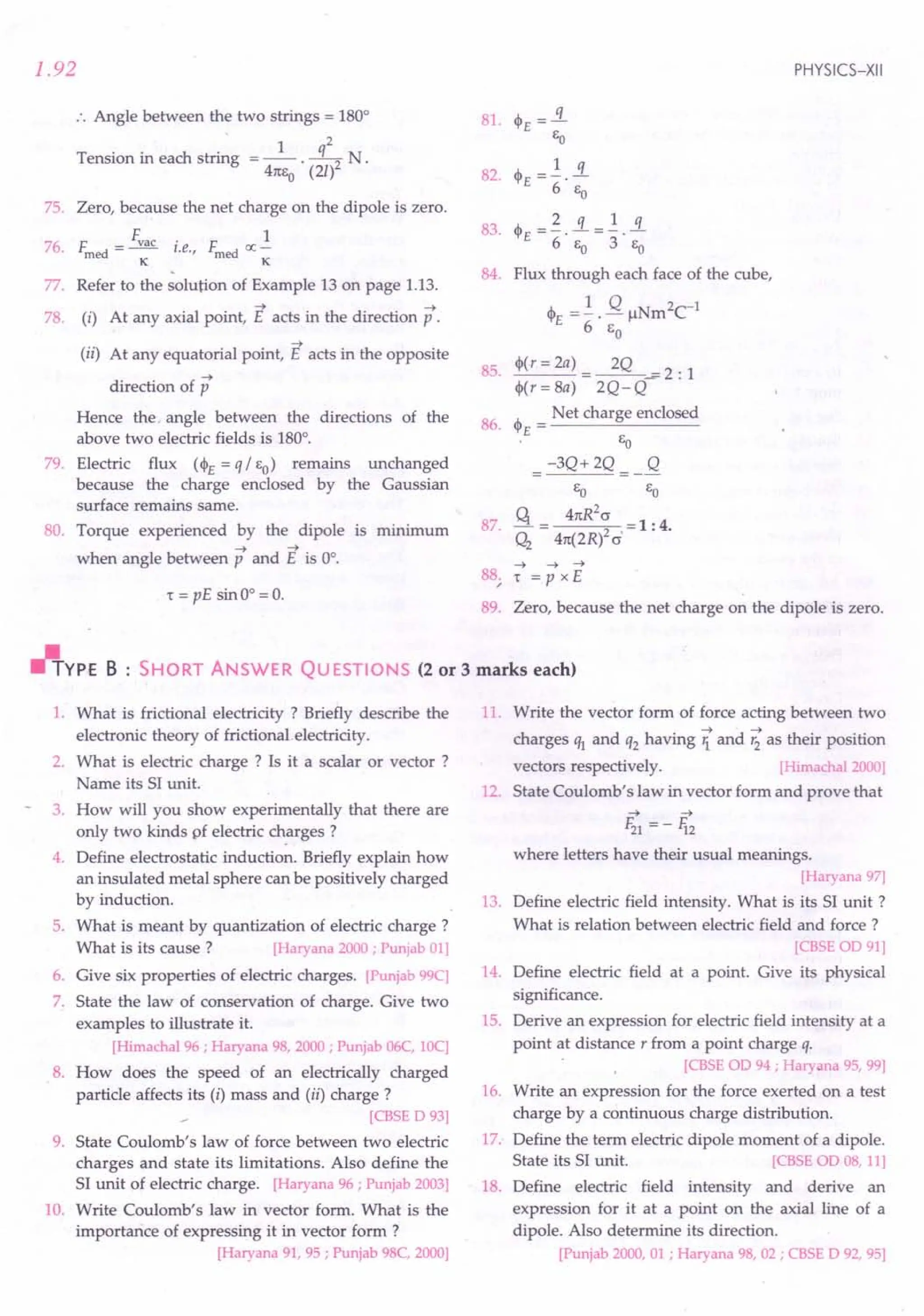 1.92
:. Angle between the two strings = 180°
1 q2
Tension in each string = -- -- N
41tSo . (2/)2 .
75. Zero, because the net charge on the dipole is zero.
76F Fvac· F 1
. med = -- I.e., med oc-
K K
,
77. Refer to the solution of Example 13 on page 1.13.
78. (i) At any axial point, E acts in the direction p.
(ii) At any equatorial point, E acts in the opposite
-->
direction of p
Hence the. angle between the directions of the
above two electric fields is 180°.
79. Electric flux (~£ = q / EO) remains unchanged
because the charge enclosed by the Gaussian
surface remains same.
80. Torque experienced by the dipole is minimum
--> -->
when angle between p and E is 0°.
1: = pE sin 0° = O.
PHYSICS-XII
81 A. ..«
. 't'£-
EO
A. -~ ~_~ s.
83. 't'£ - . - .
6 EO 3 EO
84. Flux through each face of the cube,
~ =~. Q IlNm2
C1
E 6 E
o
85. ~('=2a) =~...i=2: 1
~(, = 8a) 2Q- Q
Net charge enclosed
86. ~£ = -----'''-------
EO
-3Q+2Q Q
EO EO
87. q = 41tR2~ = 1 : 4.
Q2
41t(2R) cr'
--> --> -->
88; 1: = P x E
89. Zero, because the net charge on the dipole is zero.
"YPE B : SHORT ANSWER QUESTIONS (2 or 3 marks each)
1. What is frictional electricity? Briefly describe the
electronic theory of frictional electricity.
2. What is electric charge ? Is it a scalar or vector ?
Name its SI unit.
3. How will you show experimentally that there are
only two kinds pf electric charges?
4. Define electrostatic induction. Briefly explain how
an insulated metal sphere can be positively charged
by induction.
5. What is meant by quantization of electric charge?
What is its cause? [Haryana2000; Punjab01]
6. Give six properties of electric charges. [Punjab99C]
7. State the law of conservation of charge. Give two
examples to illustrate it.
[Himachal96 ; Haryana98, 2000 ; Punjab06C, 10C]
8. How does the speed of an electrically charged
particle affects its (i) mass and (ii) charge?
[CBSE D 93]
9. State Coulomb's law of force between two electric
charges and state its limitations. Also define the
SI unit of electric charge. [Haryana96 ; Punjab2003]
10. Write Coulomb's law in vector form. What is the
importance of expressing it in vector form ?
[Haryana91, 95 ; Punjab98C, 2000]
11. Write the vector form of force acting between two
--> -->
charges ql and q2 having 1. and '2 as their position
vectors respectively. [Himachal2000]
12. State Coulomb's law in vector form and prove that
--> -->
F21 = -li2
where letters have their usual meanings.
[Haryana97]
13. Define electric field intensity. What is its SI unit?
What is relation between electric field and force?
[CBSE OD 91]
14. Define electric field at a point. Give its physical
Significance.
15. Derive an expression for electric field intensity at a
point at distance, from a point charge q.
[CBSE OD 94 ; Haryana95, 99]
16. Write an expression for the force exerted on a test
charge by a continuous charge distribution.
17: Define the term electric dipole moment of a dipole.
State its SI unit. [CBSE OD 08, 11]
18. Define electric field intensity and derive an
expression for it at a point on the axial line of a
dipole. Also determine its direction.
[Punjab2000, 01 ; Haryana98, 02 ; CBSE D 92, 95]
 