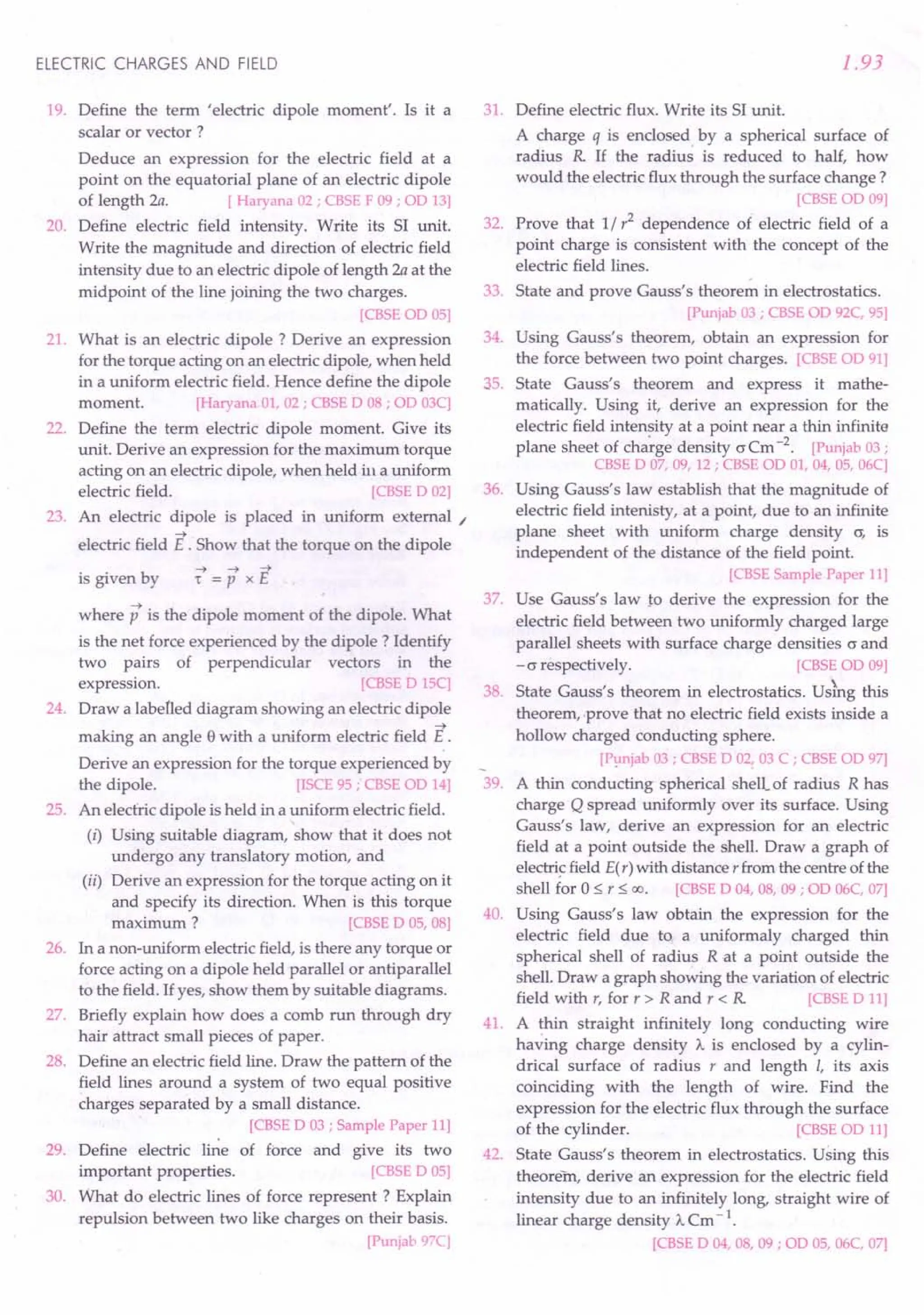 ELECTRIC CHARGES AND FIELD
19. Define the term 'electric dipole moment'. Is it a
scalar or vector ?
Deduce an expression for the electric field at a
point on the equatorial plane of an electric dipole
of length 2a. [ Haryana 02 ; CBSE F 09 ; OD 13]
20. Define electric field intensity. Write its SI unit.
Write the magnitude and direction of electric field
intensity due to an electric dipole of length 2a at the
midpoint of the line joining the two charges.
[CBSE OD 05]
21. What is an electric dipole? Derive an expression
for the torque acting on an electric dipole, when held
in a uniform electric field. Hence define the dipole
moment. [Haryana 01, 02 ; CBSE D 08 ; OD 03C]
22. Define the term electric dipole moment. Give its
unit. Derive an expression for the maximum torque
acting on an electric dipole, when held ill a uniform
electric field. [CBSE D 02]
23. An electric dipole is placed in uniform external /
-+
electric field E . Show that the torque on the dipole
-+ -+ -+
is given by 't = P x E
where p is the dipole moment of the dipole. What
is the net force experienced by the dipole? Identify
two pairs of perpendicular vectors in the
expression. [CBSE DISC]
24. Draw a labelled diagram showing an electric dipole
-+
making an angle e with a uniform electric field E .
Derive an expression for the torque experienced by
the dipole. [rSCE 95; CBSE OD 14]
25. An elecfric dipole is held in a uniform electric field.
(i) Using suitable diagram, show that it does not
undergo any translatory motion, and
(ii) Derive an expression for the torque acting on it
and specify its direction. When is this torque
maximum ? [CBSE DOS, 08]
26. In a non-uniform electric field, is there any torque or
force acting on a dipole held parallel or antiparallel
to the field. Ifyes, show them by suitable diagrams.
27. Briefly explain how does a comb run through dry
hair attract small pieces of paper.
28. Define an electric field line. Draw the pattern of the
field lines around a system of two equal positive
charges separated by a small distance.
[CBSE D 03 ; Sample Paper 11]
29. Define electric line of force and give its two
important properties. [CBSE DOS]
30. What do electric lines of force represent? Explain
repulsion between two like charges on their basis.
[Punjab 97C]
1.93
31. Define electric flux. Write its SI unit.
A charge q is enclosed. by a spherical surface of
radius R If the radius is reduced to half, how
would the electric flux through the surface change?
[CBSEOD 09]
32. Prove that 1/ r2
dependence of electric field of a
point charge is consistent with the concept of the
electric field lines.
33. State and prove Gauss's theorem in electrostatics.
[Punjab 03 ; CBSE OD 92C, 95]
34. Using Gauss's theorem, obtain an expression for
the force between two point charges. [CBSE OD 91]
35. State Gauss's theorem and express it mathe-
matically. Using it, derive an expression for the
electric field intensity at a point near a thin infinite
plane sheet of charge density O'Cm-2
. [Punjab 03;
CBSE D 07, 09, 12 ; CBSE OD 01, 04, OS,06C]
36. Using Gauss's law establish that the magnitude of
electric field intenisty, at a point, due to an infinite
plane sheet with uniform charge density a; is
independent of the distance of the field point.
[CBSE Sample Paper 11]
37. Use Gauss's law to derive the expression for the
electric field between two uniformly charged large
parallel sheets with surface charge densities 0' and
-0' respectively. [CBSE OD 09]
38. State Gauss's theorem in electrostatics. Uskg this
theorem, -prove that no electric field exists inside a
hollow charged conducting sphere.
[Punjab 03 ; CBSE D 02! 03 C ; CBSE OD 97]
39. A thin conducting spherical shell.of radius R has
charge Q spread uniformly over its surface. Using
Gauss's law, derive an expression for an electric
field at a point outside the shell. Draw a graph of
electricfield E(r) with distance r from the centre of the
shell for 0::; r::; 00. [CBSE D 04, 08, 09; OD 06C, 07]
40. Using Gauss's law obtain the expression for the
electric field due to a uniformaly charged thin
spherical shell of radius R at a point outside the
shell. Draw a graph showing the variation of electric
field with r, for r> Rand r < R [CBSE D 11]
41. A thin straight infinitely long conducting wire
having charge density A. is enclosed by a cylin-
drical surface of radius r and length I, its axis
coinciding with the length of wire. Find the
expression for the electric flux through the surface
of the cylinder. [CBSE OD 11]
42. State Gauss's theorem in electrostatics. Using this
theorem, derive an expression for the electric field
intensity due to an infinitely long, straight wire of
linear charge density A. Cm - 1.
[CBSE D 04, 08, 09 ; OD OS,06C, 07]
 