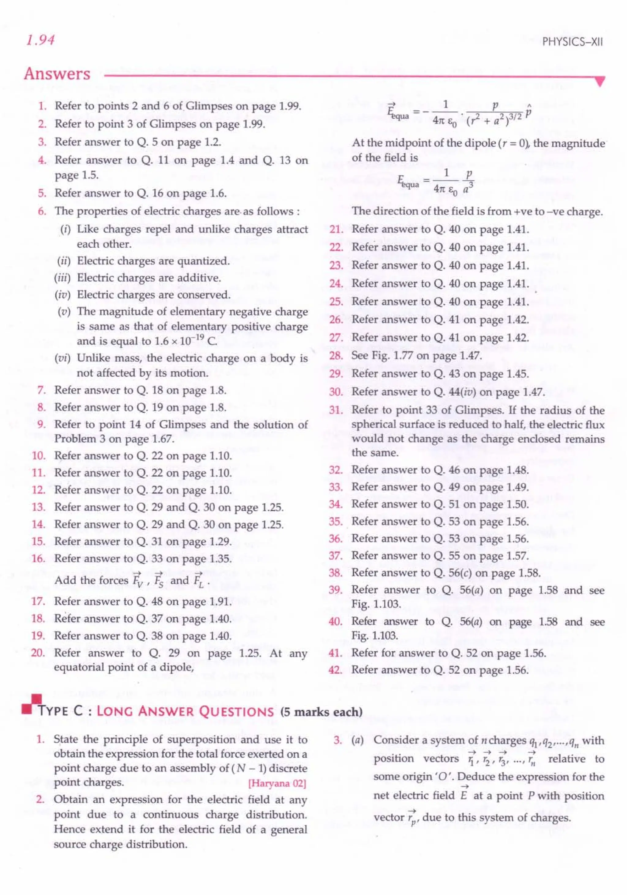 1.94
Answers
PHYSICS-XII
••
1. Refer to points 2 and 6 of.Glimpses on page 1.99.
2. Refer to point 3 of Glimpses on page 1.99.
3. Refer answer to Q. 5 on page 1.2.
4. Refer answer to Q. 11 on page 1.4 and Q. 13 on
page 1.5.
5. Refer answer to Q. 16 on page 1.6.
6. The properties of electric charges are·as follows :
(i) Like charges repel and unlike charges attract
each other.
(ii) Electric charges are quantized.
(iii) Electric charges are additive.
(iv) Electric charges are conserved.
(v) The magnitude of elementary negative charge
is same as that of elementary positive charge
and is equal to 1.6 x 10-19
C.
(vi) Unlike mass, the electric charge on a body is
not affected by its motion.
7. Refer answer to Q. 18 on page 1.8.
8. Refer answer to Q. 19 on page 1.8.
9. Refer to point 14 of Glimpses and the solution of
Problem 3 on page 1.67.
10. Refer answer to Q. 22 on page 1.10.
11. Refer answer to Q. 22 on page 1.10.
12. Refer answer to Q. 22 on page 1.10.
13. Refer answer to Q. 29 and Q. 30 on page 1.25.
14. Refer answer to Q. 29 and Q. 30 on page 1.25.
15. Refer answer to Q. 31 on page 1.29.
16. Refer answer to Q. 33 on page 1.35.
-> -> ->
Add the forces Fv ' Fs and FL .
17. Refer answer to Q. 48 on page 1.91.
18. Refer answer to Q. 37 on page 1.40.
19. Refer answer to Q. 38 on page 1.40.
20. Refer answer to Q. 29 on page 1.25. At any
equatorial point of a dipole,
-> 1 p"
~a = - 47t EO • (,2 + a2)3/2 p
At the midpoint of the dipole (, = 0), the magnitude
of the field is
1 p
E;.qua = 47t e a3
o
The direction of the field is from +ve to -ve charge.
21. Refer answer to Q. 40 on page 1.41.
22. Refer answer to Q. 40 on page 1.41.
23. Refer answer to Q. 40 on page 1.41.
24. Refer answer to Q. 40 on page 1.41.
25. Refer answer to Q. 40 on page 1.41.
26. Refer answer to Q. 41 on page 1.42.
27. Refer answer to Q. 41 on page 1.42.
28. See Fig. 1.77 on page 1.47.
29. Refer answer to Q. 43 on page 1.45.
30. Refer answer to Q. 44(iv) on page 1.47.
31. Refer to point 33 of Glimpses. If the radius of the
spherical surface is reduced to half, the electric flux
would not change as the charge enclosed remains
the same.
32. Refer answer to Q. 46 on page 1.48.
33. Refer answer to Q. 49 on page 1.49.
34. Refer answer to Q. 51 on page 1.50.
35. Refer answer to Q. 53 on page 1.56.
36. Refer answer to Q. 53 on page 1.56.
37. Refer answer to Q. 55 on page 1.57.
38. Refer answer to Q. 56(c) on page 1.58.
39. Refer answer to Q. 56(a) on page 1.58 and see
Fig. 1.103.
40. Refer answer to Q. 56(a) on page 1.58 and see
Fig. 1.103.
41. Refer for answer to Q. 52 on page 1.56.
42. Refer answer to Q. 52 on page 1.56.
rJlTYPE C : LONG ANSWER QU ESTIONS (5 marks each)
1. State the principle of superposition and use it to
obtain the expression for the total force exerted on a
point charge due to an assembly of (N - 1)discrete
point charges. [Haryana 02]
2. Obtain an expression for the electric field at any
point due to a continuous charge distribution.
Hence extend it for the electric field of a general
source charge distribution.
3. (a) Consider a system of ncharges Ql,Q2, ... ,qn with
.. ->->-> -> I
position vectors 1."2' '3' ..·,'n re ative to
some origin '0'. Deduce the expression for the
->
net electric field E at a point P with position
vector ~,due to this system of charges.
 