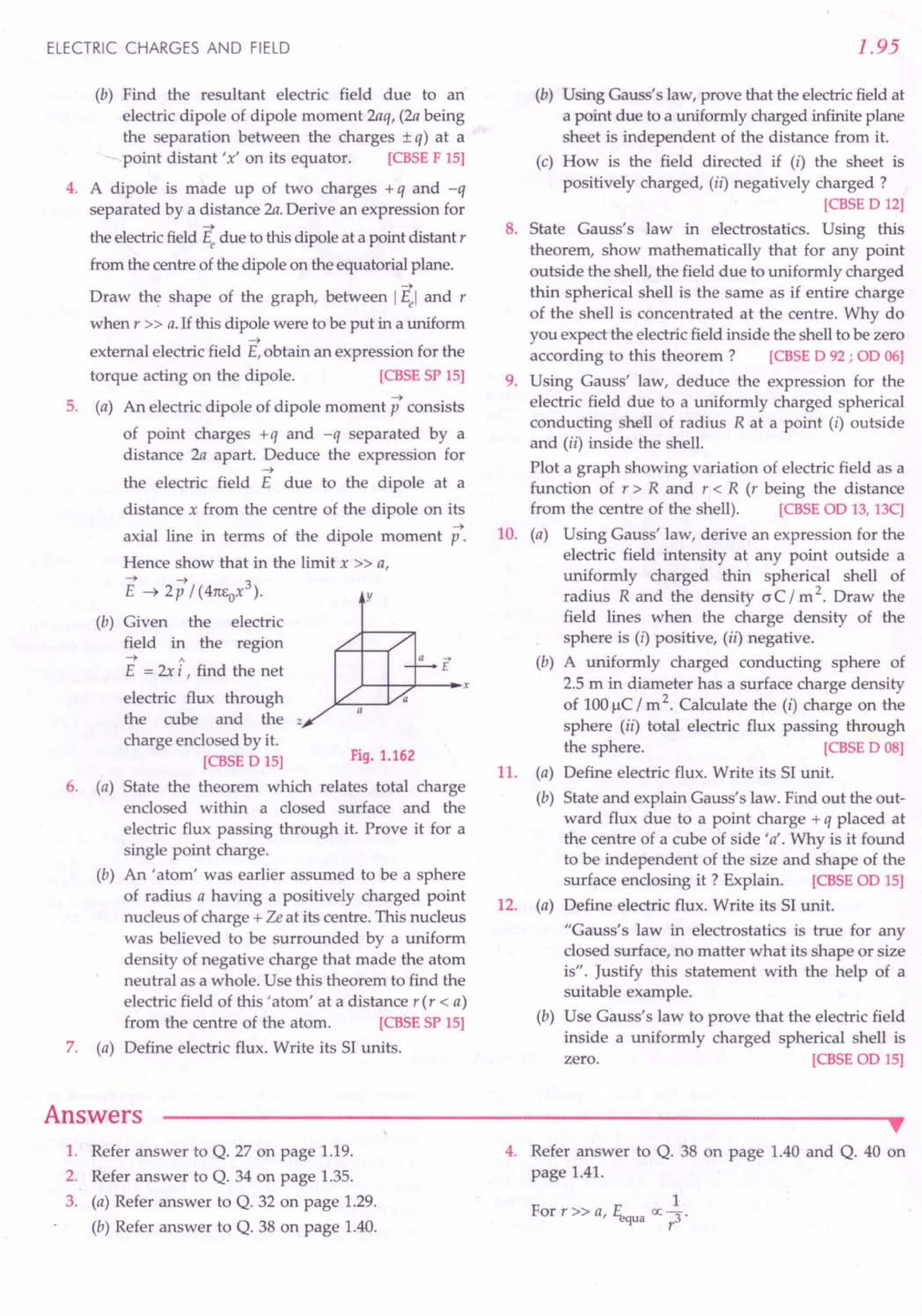 ELECTRIC CHARGES AND FIELD
(b) Find the resultant electric field due to an
electric dipole of dipole moment 2aq, (2a being
the separation between the charges ± q) at a
- point distant 'x' on its equator. [CBSE F 15]
4. A dipole is made up of two charges + q and -q
separated by a distance 2a. Derive an expression for
~
the electricfield Ee due to this dipole at a point distant r
from the centre of the dipole on the equatorial plane.
--->
Draw the shape of the graph, between IEel and r
when r » a.If this dipole were to be put in a uniform
~
external electric field E,obtain an expression for the
torque acting on the dipole. [CBSE SP 15]
5. (a) An electric dipole of dipole moment p consists
of point charges +q and -q separated by a
distance 2a apart. Deduce the expression for
--->
the electric field E due to the dipole at a
distance x from the centre of the dipole on its
--->
axial line in terms of the dipole moment p.
Hence show that in the limit x » a,
E~2p/(41tEox3). y
(b) Given the electric
field in the region
---> A
E = 2xi, find the net
electric flux through
the cube and the z
charge enclosed by it.
[CBSE D 15]
6. (a) State the theorem which relates total charge
enclosed within a closed surface and the
electric flux passing through it. Prove it for a
single point charge.
(b) An 'atom' was earlier assumed to be a sphere
of radius a having a positively charged point
nucleus of charge + Ze at its centre. This nucleus
was believed to be surrounded by a uniform
density of negative charge that made the atom
neutral as a whole. Use this theorem to find the
electric field of this 'atom' at a distance r(r < a)
from the centre of the atom. [CBSE SP 15]
7. (a) Define electric flux. Write its SI units.
Fig. 1.162
Answers
1.95
(b) Using Gauss's law, prove that the electricfield at
a point due to a uniformly charged infinite plane
sheet is independent of the distance from it.
(c) How is the field directed if (i) the sheet is
positively charged, (ii) negatively charged?
[CBSE D 12]
8. State Gauss's law in electrostatics. Using this
theorem, show mathematically that for any point
outside the shell, the field due to uniformly charged
thin spherical shell is the same as if entire charge
of the shell is concentrated at the centre. Why do
you expect the electric field inside the shell to be zero
according to this theorem ? [CBSE D 92; OD06]
9. Using Gauss' law, deduce the expression for the
electric field due to a uniformly charged spherical
conducting shell of radius R at a point (i) outside
and (ii) inside the shell.
Plot a graph showing variation of electric field as a
function of r > R and r < R (r being the distance
from the centre of the shell). [CBSE OD 13,13C]
10. (a) Using Gauss' law, derive an expression for the
electric field intensity at any point outside a
uniformly charged thin spherical shell of
radius R and the density (J C / m 2. Draw the
field lines when the charge density of the
sphere is (i) positive, (ii) negative.
(b) A uniformly charged conducting sphere of
2.5 m in diameter has a surface charge density
of 100IlC/ m 2. Calculate the (i) charge on the
sphere (ii) total electric flux passing through
the sphere. [CBSE D 08]
11. (a) Define electric flux. Write its SI unit.
(b) State and explain Gauss's law. Find out the out-
ward flux due to a point charge + q placed at
the centre of a cube of side' a'. Why is it found
to be independent of the size and shape of the
surface enclosing it ? Explain. [CBSE OD 15]
12. (a) Define electric flux. Write its SI unit.
"Gauss's law in electrostatics is true for any
closed surface, no matter what its shape or size
is". Justify this statement with the help of a
suitable example.
(b) Use Gauss's law to prove that the electric field
inside a uniformly charged spherical shell is
zero. [CBSE OD 15]
1. Refer answer to Q. 27 on page 1.19.
2. Refer answer to Q. 34 on page 1.35.
3. (a) Refer answer to Q. 32 on page 1.29.
(b) Refer answer to Q. 38 on page 1.40.
•
4. Refer answer to Q. 38 on page 1.40 and Q. 40 on
page 1.41.
1
For r » a, l1,qua ex;r3'
 