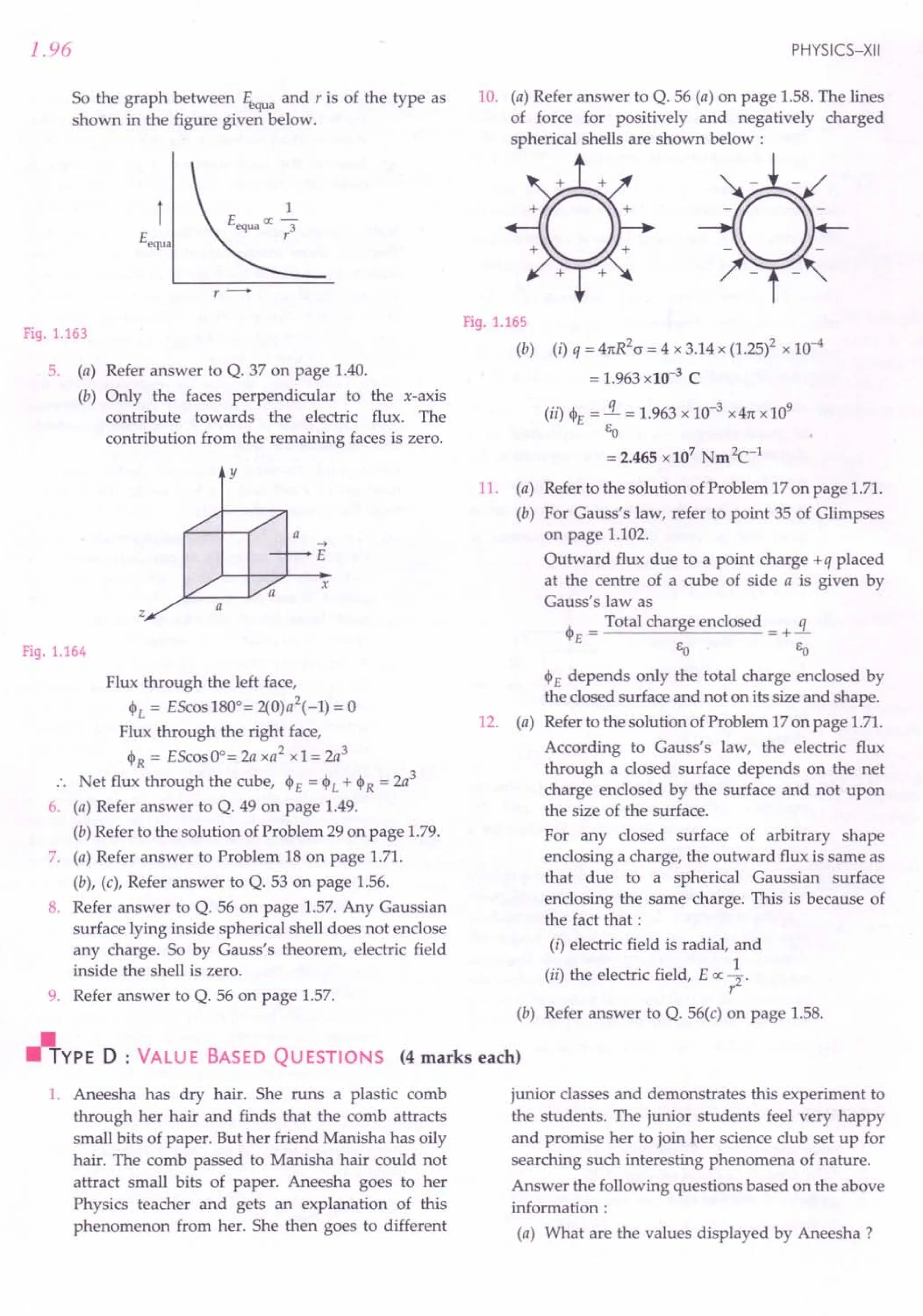 Fig. 1.165
(b) (i) q = 41tR2cr
= 4 x 3.14x (1.25)2x 10-4
= 1.963xlO-3
C
(ii) <l>E =!L = 1.963 x 10-3 x 41tX 109
&0
= 2.465 xl07 Nm2c-1
11. (a) Refer to the solution of Problem 17on page 1.71.
(b) For Gauss's law, refer to point 35 of Glimpses
on page 1.102.
Outward flux due to a point charge +q placed
at the centre of a cube of side a is given by
Gauss's law as
<l>E = Total charge enclosed = +!L
&0 &0
<l>E depends only the total charge enclosed by
the closed surface and not on its size and shape.
12. (a) Refer to the solution of Problem 17on page 1.71.
According to Gauss's law, the electric flux
through a closed surface depends on the net
charge enclosed by the surface and not upon
the size of the surface.
For any closed surface of arbitrary shape
enclosing a charge, the outward flux is same as
that due to a spherical Gaussian surface
enclosing the same charge. This is because of
the fact that:
(i) electric field is radial, and
(ii) the electric field, E ex: ~.
r
(b) Refer answer to Q. 56(c) on page 1.58.
'-"'YPE D : VALU E BASED QU ESTIONS (4 marks each)
1.96
So the graph between ./i,qua and r is of the type as
shown in the figure given below.
Fig. 1.163
5. (a) Refer answer to Q. 37 on page 1.40.
(b) Only the faces perpendicular to the x-axis
contribute towards the electric flux. The
contribution from the remaining faces is zero.
y
a ...•
E
x
z a
Fig. 1.164
Flux through the left face,
<l>L = EScos1800= 2(0)a
2
(-1) = 0
Flux through the right face,
<l>R = EScosOo=2a xa2
xl = 2a3
.. Net flux through the cube, h= <l>L + <l>R = 2a
3
6. (a) Refer answer to Q. 49 on page 1.49.
(b) Refer to the solution of Problem 29 on page 1.79.
7. (a) Refer answer to Problem 18 on page 1.71.
(b), (c), Refer answer to Q. 53 on page 1.56.
8. Refer answer to Q. 56 on page 1.57. Any Gaussian
surface lying inside spherical shell does not enclose
any charge. So by Gauss's theorem, electric field
inside the shell is zero.
9. Refer answer to Q. 56 on page 1.57.
1. Aneesha has dry hair. She runs a plastic comb
through her hair and finds that the comb attracts
small bits of paper. But her friend Manisha has oily
hair. The comb passed to Manisha hair could not
attract small bits of paper. Aneesha goes to her
Physics teacher and gets an explanation of this
phenomenon from her. She then goes to different
PHYSICS-XII
10. (a) Refer answer to Q. 56 (a) on page 1.58.The lines
of force for positively and negatively charged
spherical shells are shown below :
junior classes and demonstrates this experiment to
the students. The junior students feel very happy
and promise her to join her science club set up for
searching such interesting phenomena of nature.
Answer the following questions based on the above
information :
(a) What are the values displayed by Aneesha ?
 