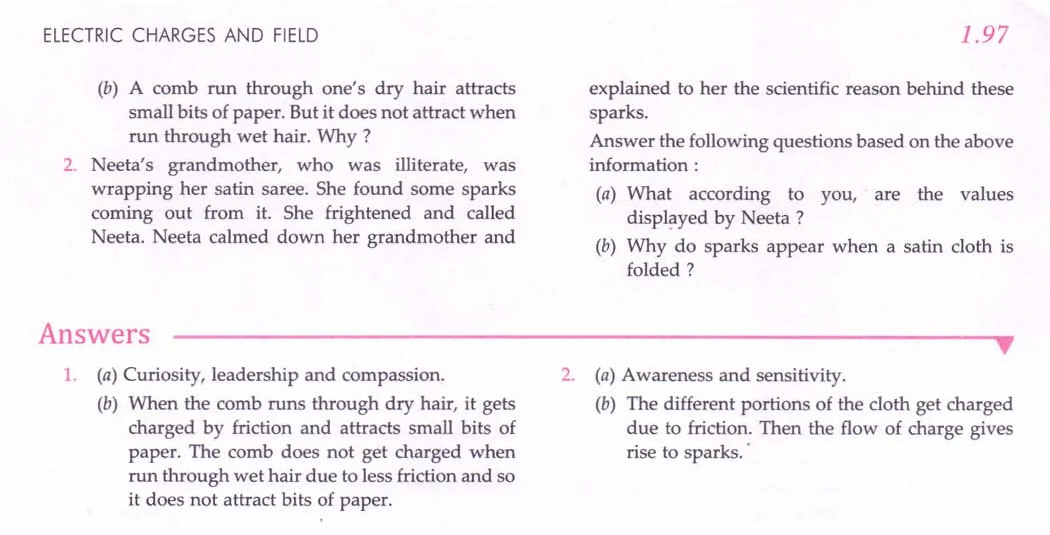 ELECTRIC CHARGES AND FIELD
(b) A comb run through one's dry hair attracts
small bits of paper. But it does not attract when
run through wet hair. Why ?
2. Neeta's grandmother, who was illiterate, was
wrapping her satin saree. She found some sparks
coming out from it. She frightened and called
Neeta. Neeta calmed down her grandmother and
Answers
1.97
explained to her the scientific reason behind these
sparks.
Answer the following questions based on the above
information:
(a) What according to you, are the values
displayed by Neeta ?
(b) Why do sparks appear when a satin cloth is
folded?
•
1. (a) Curiosity, leadership and compassion.
(b) When the comb runs through dry hair, it gets
charged by friction and attracts small bits of
paper. The comb does not get charged when
run through wet hair due to less friction and so
it does not attract bits of paper.
2. (a) Awareness and sensitivity.
(b) The different portions of the cloth get charged
due to friction. Then the flow of charge gives
rise to sparks ..
 