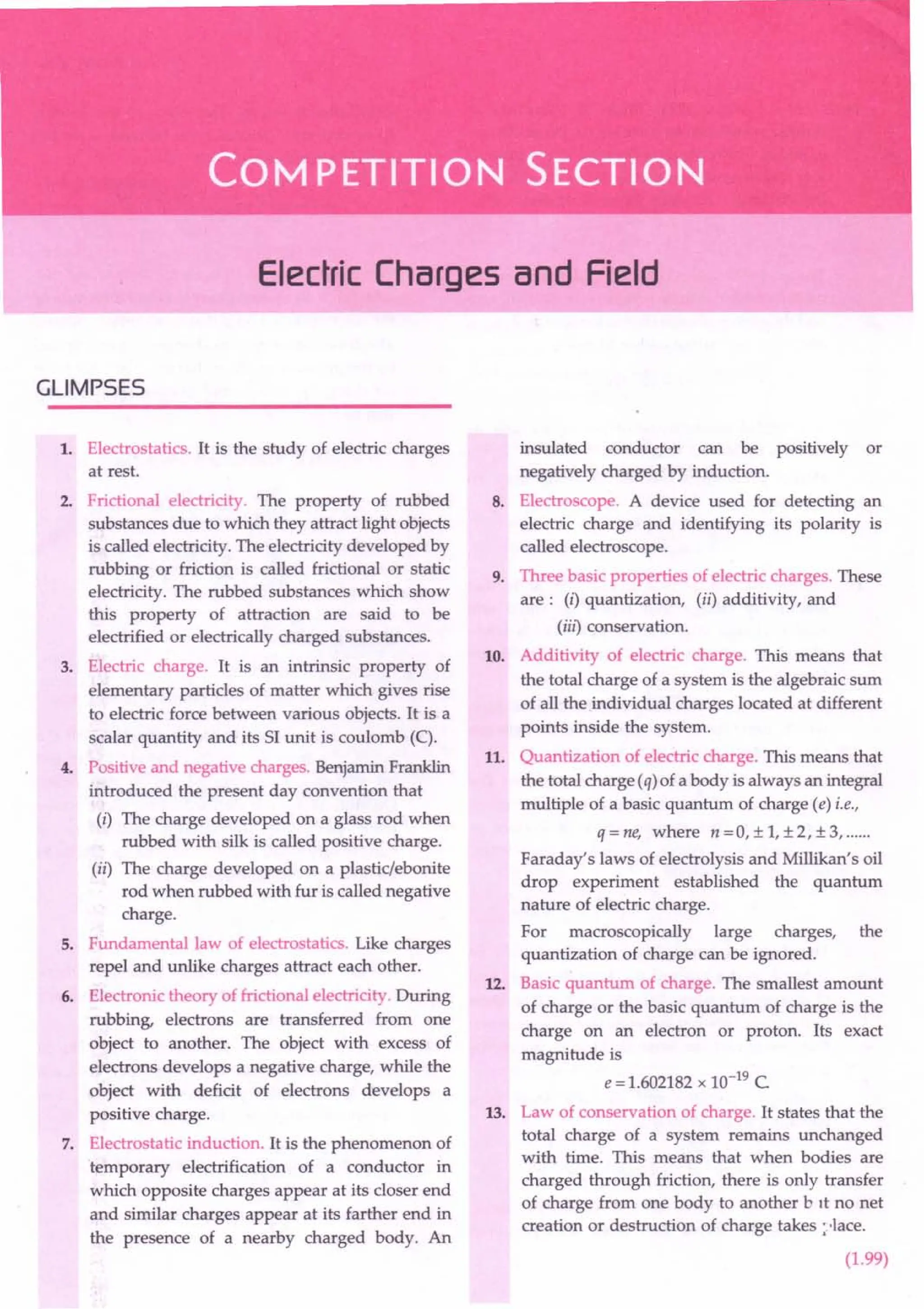 Electric Charges and Field
GLIMPSES
1. Electrostatics. It is the study of electric charges
at rest.
2. Frictional electricity. The property of rubbed
substances due to which they attract light objects
is called electricity. The electricity developed by
rubbing or friction is called frictional or static
electricity. The rubbed substances which show
this property of attraction are said to be
electrified or electrically charged substances.
3. Electric charge. It is an intrinsic property of
elementary particles of matter which gives rise
to electric force between various objects. It is a
scalar quantity and its 51 unit is coulomb (C).
4. Positive and negative charges. Benjamin Franklin
introduced the present day convention that
(i) The charge developed on a glass rod when
rubbed with silk is called positive charge.
(ii) The charge developed on a plastic/ebonite
rod when rubbed with fur is called negative
charge.
5. Fundamental law of electrostatics. Like charges
repel and unlike charges attract each other.
6. Electronic theory of frictional electricity. During
rubbing, electrons are transferred from one
object to another. The object with excess of
electrons develops a negative charge, while the
object with deficit of electrons develops a
positive charge.
7. Electrostatic induction. It is the phenomenon of
'temporary electrification of a conductor in
which opposite charges appear at its closer end
and similar charges appear at its farther end in
the presence of a nearby charged body. An
insulated conductor can be positively or
negatively charged by induction.
8. Electroscope. A device used for detecting an
electric charge and identifying its polarity is
called electroscope.
9. Three basic properties of electric charges. These
are: (i) quantization, (ii) additivity, and
(iil) conservation.
10. Additivity of electric charge. This means that
the total charge of a system is the algebraic sum
of all the individual charges located at different
points inside the system.
11. Quantization of electric charge. This means that
the total charge (q) of a body is always an integral
multiple of a basic quantum of charge (e) i.e.,
q=ne, where n=0,±1,±2,±3, .
Faraday's laws of electrolysis and Millikan's oil
drop experiment established the quantum
nature of electric charge.
For macroscopically large charges, the
quantization of charge can be ignored.
12. Basic quantum of charge. The smallest amount
of charge or the basic quantum of charge is the
charge on an electron or proton. Its exact
magnitude is
e = 1.602182 x 10-19 C.
13. Law of conservation of charge. It states that the
total charge of a system remains unchanged
with time. This means that when bodies are
charged through friction, there is only transfer
of charge from one body to another b It no net
creation or destruction of charge takes :'-lace.
(1.99)
 