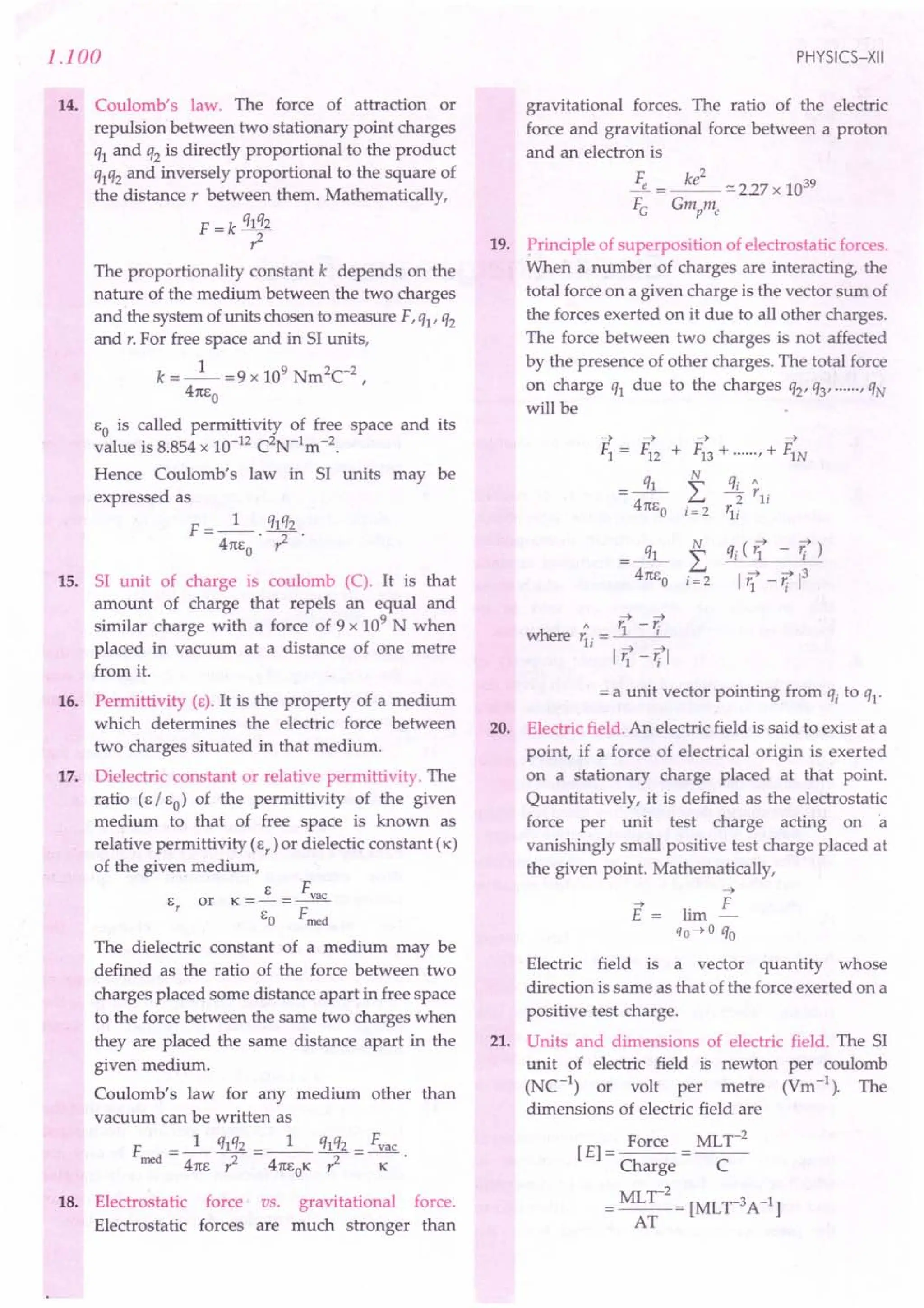 1.100
14. Coulomb's law. The force of attraction or
repulsion between two stationary point charges
ql and q2 is directly proportional to the product
qlq2 and inversely proportional to the square of
the distance, between them. Mathematically,
F = k qlq2
?
The proportionality constant k depends on the
nature of the medium between the two charges
and the system of units chosen to measure F, ql' q2
and r. For free space and in 51 units,
k =_1_ =9 x 109 Nm2C-2,
41tEo
EO is called permittivity of free space and its
value is 8.854 x 10-12 C2N-1m-2.
Hence Coulomb's law in 51 units may be
expressed as
F __ 1_ q1q2
- 41tE
O
' ?
15. 51 unit of charge is coulomb (C). It is that
amount of charge that repels an equal and
similar charge with a force of 9 x 109
N when
placed in vacuum at a distance of one metre
from it.
16. Permittivity (E). It is the property of a medium
which determines the electric force between
two charges situated in that medium.
17. Dielectric constant or relative permittivity. The
ratio (E / EO) of the permittivity of the given
medium to that of free space is known as
relative permittivity (Er
) or dielectic constant (K)
of the given medium,
E F
E
r
or K = - = -.Yl!f...
EO Frned
The dielectric constant of a medium may be
defined as the ratio of the force between two
charges placed some distance apart in free space
to the force between the same two charges when
they are placed the same distance apart in the
given medium.
Coulomb's law for any medium other than
vacuum can be written as
F _ 1 qlq2 __ 1_ q1q2 _ Fvac
rned - 41tE ----; - 41tEOK ? - K
18. Electrostatic force vs. gravitational force.
Electrostatic forces are much stronger than
PHYSICS-XII
gravitational forces. The ratio of the electric
force and gravitational force between a proton
and an electron is
Fe =~-:::'227x 1039
FG Gmpme
19. Principle of superposition of electrostatic forces.
When a number of charges are interacting, the
total force on a given charge is the vector sum of
the forces exerted on it due to all other charges.
The force between two charges is not affected
by the presence of other charges. The total force
on charge ql due to the charges q2' q3' , qN
will be
~ ~
Fl = F12 +
.x:
41tEo
~ ~
FI3 + , + FIN
N
L
i= 2
qi (ii - r;)
I ~ ~13
'1 - 'i
~ ~
" 1:-r
where 1:. = 1 I
11 ~ ~
l'i - 'i I
= a unit vector pointing from qi to ql'
20. Electric field. An electric field is said to exist at a
point, if a force of electrical origin is exerted
on a stationary charge placed at that point.
Quantitatively, it is defined as the electrostatic
force per unit test charge acting on 'a
vanishingly small positive test charge placed at
the given point. Mathematically,
~
E == lim ~
qo~ a qo
Electric field is a vector quantity whose
direction is same as that of the force exerted on a
positive test charge.
21. Units and dimensions of electric field. The 51
unit of electric field is newton per coulomb
(NC-1
) or volt per metre (Vm-1
). The
dimensions of electric field are
[E] = Force = MLr
2
Charge C
= MLr
2
= [MLr3A-1]
AT
 
