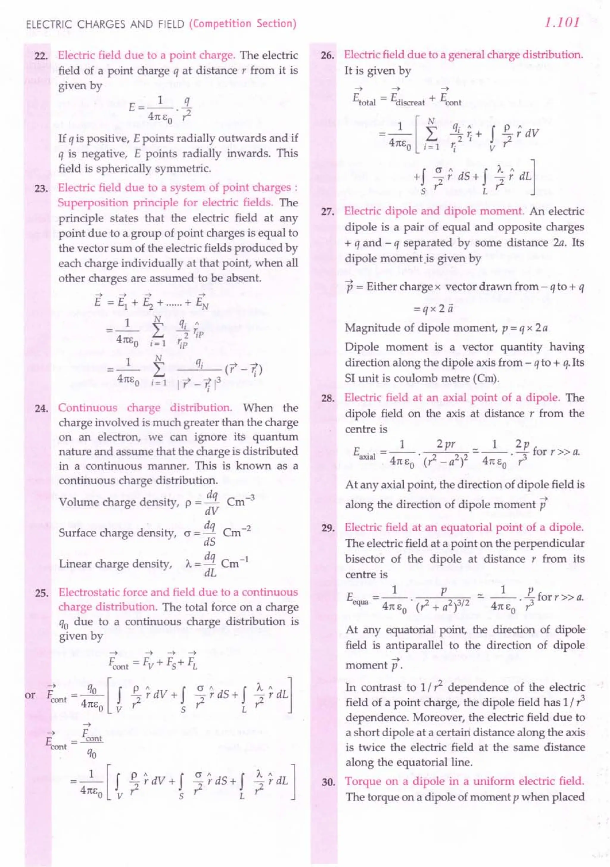 ELECTRIC CHARGES AND FIELD (Competition Section)
22. Electric field due to a point charge. The electric
field of a point charge q at distance r from it is
given by
1 q
E=-- -
471: EO . r2
If q is positive, E points radially outwards and if
q is negative, E points radially inwards. This
field is spherically symmetric.
23. Electric field due to a system of point charges :
Superposition principle for electric fields. The
principle states that the electric field at any
point due to a group of point charges is equal to
the vector sum of the electric fields produced by
each charge individually at that point, when all
other charges are assumed to be absent.
N
L
i= 1
qi ct -1;)
1 r -1; 1
3
24. Continuous charge distribution. When the
charge involved is much greater than the charge
on an electron, we can ignore its quantum
nature and assume that the charge is distributed
in a continuous manner. This is known as a
continuous charge distribution.
Volume charge density, p =!!i Cm-3
dV
Surface charge density, c = dq Cm-2
dS
Linear charge density, A. = dq Cm-1
dL
25. Electrostatic force and field due to a continuous
charge distribution. The total force on a charge
qo due to a continuous charge distribution is
given by
~
~ F
E = cont
cont q
. 0
= _1_ [f £.. ~dV + f ~ ~dS + fL ~ ~dL 1
471:Eo v? 5 r: r:
1.101
26. Electric field due to a general charge distribution.
It is given by
~ ~ ~
Etota! = Ediscreat + Econt
= _1_ [f q~ ~ + f £..; dV
471:EO i=1 'i v ?
+f ?; dS + f ~; dL]
5 L
27. Electric dipole and dipole moment. An electric
dipole is a pair of equal and opposite charges
+ q and - q separated by some distance 2a. Its
dipole momentis given by
p = Either charge x vector drawn from - q to + q
=qx2ii
Magnitude of dipole moment, p = q x 2a
Dipole moment is a vector quantity having
direction along the dipole axis from - q to + q.lts
SI unit is coulomb metre (em).
28. Electric field at an axial point of a dipole. The
dipole field on the axis at distance r from the
centre is
1 2pr _ 1 2p
Eaxia1 = -- . 2 2 2 - -- . - for r » a.
471:Eo (r-a 471: EO r3
At any axial point, the direction of dipole field is
along the direction of dipole moment p
29. Electric field at an equatorial point of a dipole.
The electric field at a point on the perpendicular
bisector of the dipole at distance r from its
centre is
_ 1 P _ 1 P
Eequa ---. 2 23/2 - --. ::Iforr» a.
471: EO (r" + a ) 471: EO r:
At any equatorial point, the direction of dipole
field is antiparallel to the direction of dipole
~
moment p.
In contrast to 1/? dependence of the electric
field of a point charge, the dipole field has 1/ r3
dependence. Moreover, the electric field due to
a short dipole at a certain distance along the axis
is twice the electric field at the same distance
along the equatorial line.
30. Torque on a dipole in a uniform electric field.
The torque on a dipole of moment p when placed
 