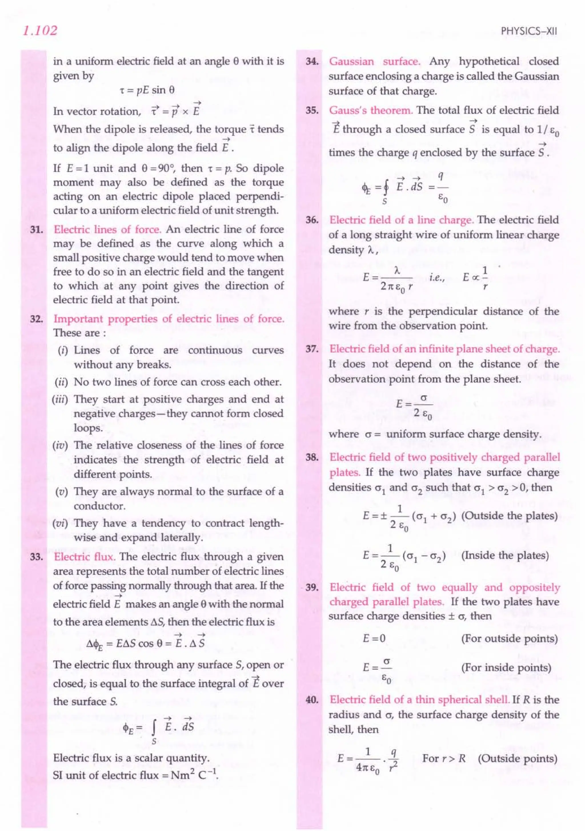 1.102
in a uniform electric field at an angle e with it is
given by
1= pE sin e
--t --t --t
In vector rotation, 1 = P x E
When the dipole is released, the torque t tends
--t
to align the dipole along the field E .
If E=1 unit and e =90°, then 1= p. So dipole
moment may also be defined as the torque
acting on an electric dipole placed perpendi-
cular to a uniform electric field of unit strength.
31. Electric lines of force. An electric line of force
may be defined as the curve along which a
small positive charge would tend to move when
free to do so in an electric field and the tangent
to which at any point gives the direction of
electric field at that point.
32. Important properties of electric lines of force.
These are:
(i) Lines of force are continuous curves
without any breaks.
(ii) No two lines of force can cross each other.
(iii) They start at positive charges and end at
negative charges-they cannot form closed
loops.
(iv) The relative closeness of the lines of force
indicates the strength of electric field at
different points.
(v) They are always normal to the surface of a
conductor.
(vi) They have a tendency to contract length-
wise and expand laterally.
33. Electric flux. The electric flux through a given
area represents the total number of electric lines
of force passing normally through that area. If the
--t
electric field E makes an angle ewith the normal
to the area elements L5, then the electric flux is
--t --t
L4>r = EL5 cos e = E . L 5
The electric flux through any surface 5, open or
closed, is equal to the surface integral of Eover
the surface 5.
<PE = f E. ;is
5
Electric flux is a scalar quantity.
51 unit of electric flux = Nm2 C-1.
PHYSICS-XII
34. Gaussian surface. Any hypothetical closed
surface enclosing a charge is called the Gaussian
surface of that charge.
35. Gauss's theorem. The total flux of electric field
E through a closed surface 5 is equal to 1/ EO
--t
times the charge q enclosed by the surface 5 .
--t --t q
<% =f E. d5 =-
5 EO
36. Electric field of a line charge. The electric field
of a long straight wire of uniform linear charge
density A,
E=_A_ .
t.e.,
21t EO r
1
Eoc-
r
where r is the perpendicular distance of the
wire from the observation point.
37. Electric field of an infinite plane sheet of charge.
It does not depend on the distance of the
observation point from the plane sheet.
E=~
2 EO
where c = uniform surface charge density.
38. Electric field of two positively charged parallel
plates. If the two plates have surface charge
densities °1 and °2 such that °1 > °2 > 0, then
E = ± _1_ (°1 + °2) (Outside the plates)
2 EO
1
E=-(01-02) (Inside the plates)
2 EO
39. Electric field of two equally and oppositely
charged parallel plates. If the two plates have
surface charge densities ± 0, then
E=O (For outside points)
(For inside points)
40. Electric field of a thin spherical shell. If R is the
radius and 0, the surface charge density of the
shell, then
E __ 1_ .i.
- 41tEo . ? For r » R (Outside points)
 
