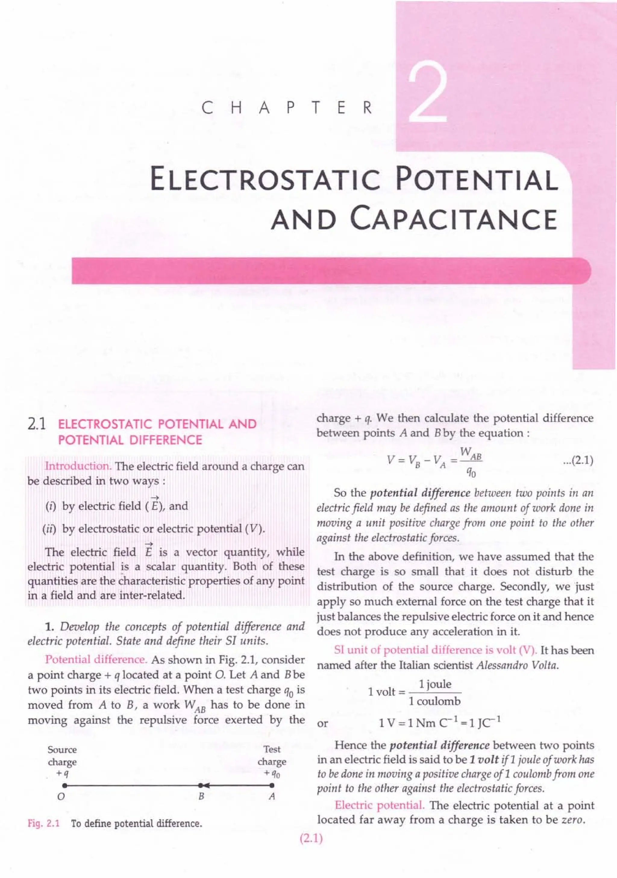 ELECTROSTATIC POTENTIAL
AND CAPACITANCE
C H A PT E R
2.1 ELECTROSTATIC POTENTIAL AND
POTENTIAL DIFFERENCE
Introduction. The electric field around a charge can
be described in two ways :
-t
(i) by electric field (E), and
(ii) by electrostatic or electric potential (V).
-t
The electric field E is a vector quantity, while
electric potential is a scalar quantity. Both of these
quantities are the ~haracteristic properties of any point
in a field and are inter-related.
1. Develop the concepts of potential difference and
electric potential. State and define their 51 units.
Potential difference. As shown in Fig. 2.1, consider
a point charge + q located at a point O. Let A and Bbe
two points in its electric field. When a test charge qo is
moved from A to B, a work WAB has to be done in
moving against the repulsive force exerted by the or
Source
charge
+q
•
Test
charge
+qo
•
•••
o B A
Fig. 2.1 Todefine potential difference.
charge + q. We then calculate the potential difference
between points A and Bby the equation:
W
V-v -V -~
- B A-
qo
...(2.1)
So the potential difference between two points in an
electric field may be defined as the amount of work done in
moving a unit positive charge from one point to the other
against the electrostatic forces.
In the above definition, we have assumed that the
test charge is so small that it does not disturb the
distribution of the source charge. Secondly, we just
apply so much external force on the test charge that it
just balances the repulsive electric force on it and hence
does not produce any acceleration in it.
SI unit of potential difference is volt (V). It has been
named after the Italian scientist Alessandro Volta.
1 1
1joule
vot=--"---
1 coulomb
1V = 1Nm CI
= 1JCI
Hence the potential difference between two points
in an electric field is said to be 1 volt ifl joule of work has
to be done in moving a positive charge of 1 coulomb from one
point to the other against the electrostatic forces.
Electric potential. The electric potential at a point
located far away from a charge is taken to be zero.
(2.1)
 
