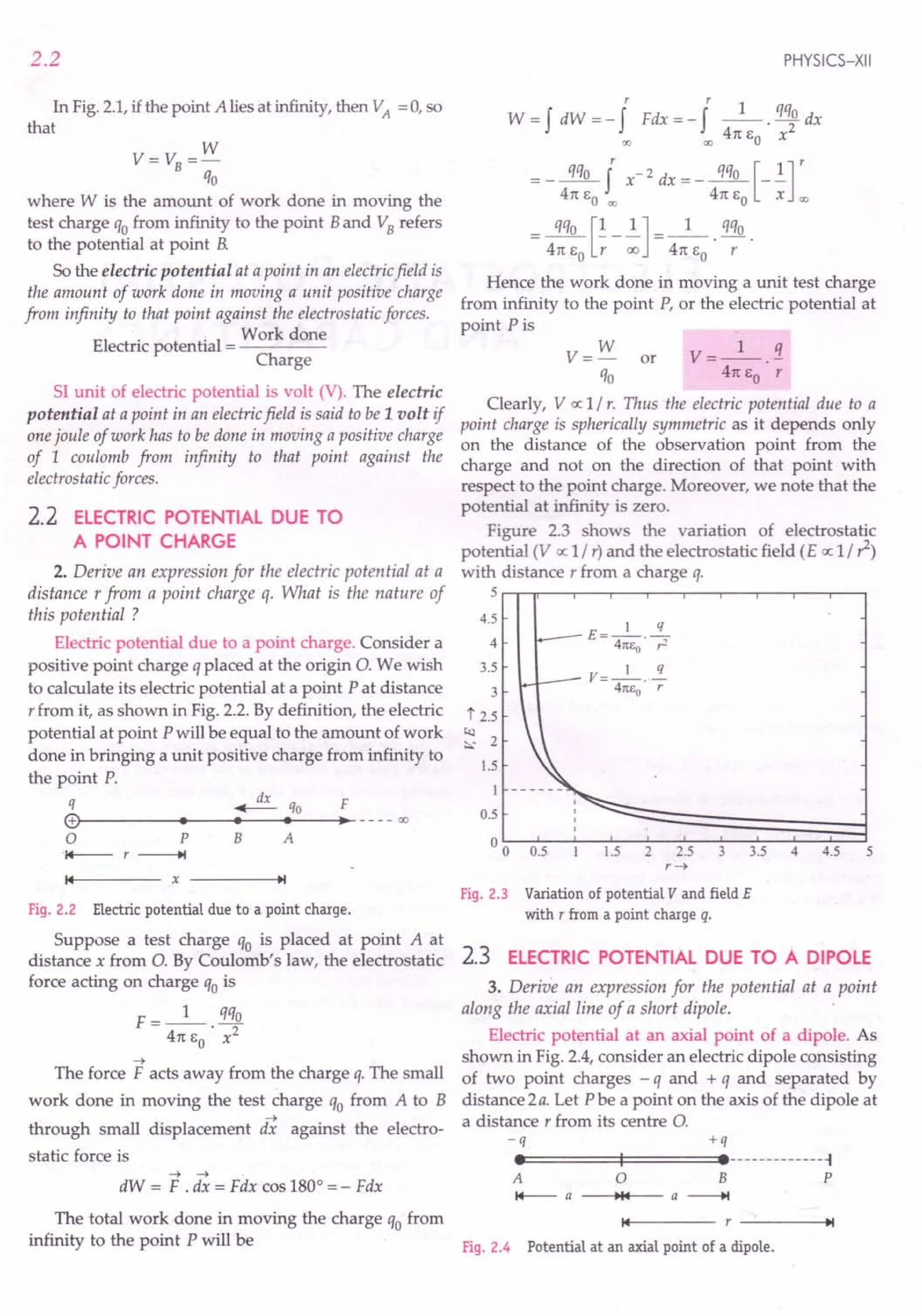 2.2
In Fig. 2.1,if the point A lies at infinity, then VA = 0, so
that
w
V= VB=-
qo
where W is the amount of work done in moving the
test charge qofrom infinity to the point Band VBrefers
to the potential at point B.
So the electric potential at a point in an electricfield is
the amount of work done in moving a unit positive charge
from infinity to that point against the electrostatic forces.
. . Work done
Electric potential = ----
Charge
SI unit of electric potential is volt (V). The electric
potential at a point in an electricfield is said to be 1 volt if
one joule of work has to be done in moving a positive charge
of 1 coulomb from infinity to that point against the
electrostatic forces.
2.2 ELECTRIC POTENTIAL DUE TO
A POINT CHARGE
2. Derive an expression for the electric potential at a
distance r from a point charge q. What is the nature of
this potential ?
Electric potential due to a point charge. Consider a
positive point charge q placed at the origin O. We wish
to calculate its electric potential at a point P at distance
r from it, as shown in Fig. 2.2. By definition, the electric
potential at point P will be equal to the amount of work
done in bringing a unit positive charge from infinity to
the point P.
q ~ qo F
(9~--------
••
----~.~--~.~--~.
__----oo
o P
'1+--- r -----+t
B A
14 x -----.t~1
Fig. 2.2 Electric potential due to a point charge.
Suppose a test charge qo is placed at point A at
distance x from O. By Coulomb's law, the electrostatic
force acting on charge qois
F __ 1_ qqo
- 4rc EO • x2
~
The force F acts away from the charge q. The small
work done in moving the test charge qo from A to B
~
through small displacement dx against the electro-
static force is
~ ~
dW = F . dx = Fdx cos 1800
= - Fdx
PHYSICS-XII
r r
W = f dW = - f Fdx = - fl. qqo dx
00 co 4rc EO x2
= _~ f X-2 dx =_~ [_.!.]r
4rc EO co 4rc EO X co
_~[~_~] __ 1_ q%
- 4rc EO r 00 - 4rc EO· r .
Hence the work done in moving a unit test charge
from infinity to the point P, or the electric potential at
point Pis
V= W or V=_l_.2.
qo 4rc EO r
Clearly, V cc 1/ r. Thus the electric potential due to a
point charge is spherically symmetric as it depends only
on the distance of the observation point from the
charge and not on the direction of that point with
respect to the point charge. Moreover, we note that the
potential at infinity is zero.
Figure 2.3 shows the variation of electrostatic
potential (V cc 1/r) and the electrostatic field (E o; 1/1)
with distance r from a charge q.
5~-w--r--.---~--r-~--~---r--'---'
4.5
4
3.5
3
t 2.5
t<l
2
:::':
1.5
I
0.5
00 0.5
V=_l_. !!..
41[1:0 r
L5 2 2.5 3 3.5 4 4.5 5
r~
Fig. 2.3 Variation of potential V and field E
with r from a point charge q.
2.3 ELECTRIC POTENTIAL DUE TO A DIPOLE
3. Derive an expression for the potential at a point
along the axial line of a short dipole.
Electric potential at an axial point of a dipole. As
shown in Fig. 2.4, consider an electric dipole consisting
of two point charges - q and + q and separated by
distance 2a. Let P be a point on the axis of the dipole at
a distance r from its centre 0.
-q +q
ee======t:1===:::::::eemummu-l
A 0 B P
I+--- a -~~1"4-- a -----+I
The total work done in moving the charge qo from 14 ~I
infinity to the point P will be Fig. 2.4 Potential at an axial point of a dipole.
 