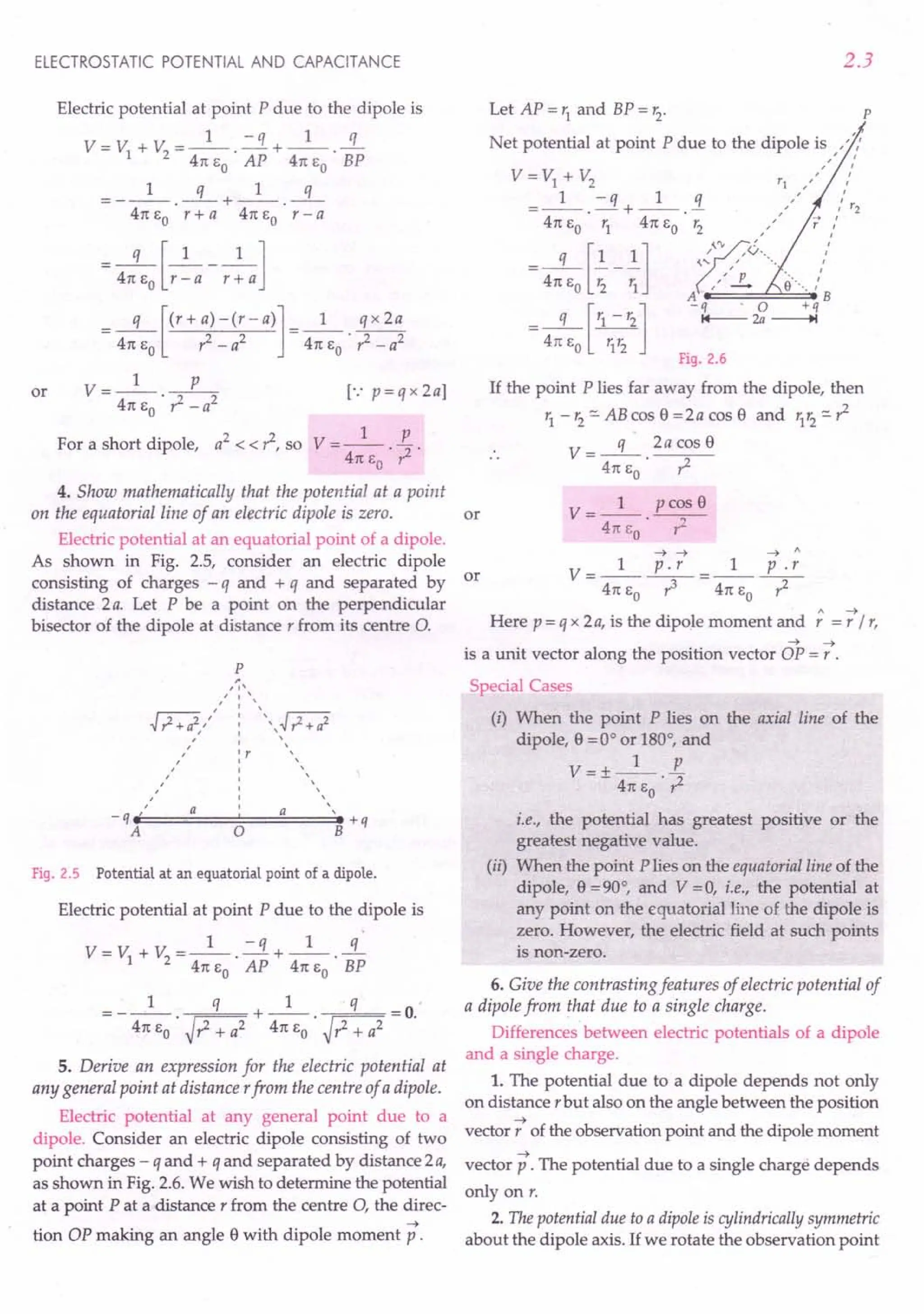 ELECTROSTATIC POTENTIAL AND CAPACITANCE
Electric potential at point P due to the dipole is
1 - q 1 q
V=V +V =--.-+--.-
1 2 41t EO AP 41t EO BP
1 q 1 q
=---.--+--.--
41t~ r+a 41t~ r-a
__ q [_1 __1 ]
41t EO r - a r + a
=_q_[(r+a)-(r-a)]=_l_ qx2a
2 2 . 2 2
41t EO r - a 41t EO r: - a
or V- 1 P
---'--2
41t EO ? -a
[.: p=qx2a]
For a short dipole, a2
< < ?, so V = _1_ E
41t EO . ? .
4. Show mathematically that the potential at a point
on the equatorial line of an electric dipole is zero. or
Electric potential at an equatorial point of a dipole.
As shown in Fig. 2.5, consider an electric dipole
consisting of charges - q and + q and separated by or
distance 2a. Let P be a point on the perpendicular
bisector of the dipole at distance r from its centre O.
p
Fig. 2.5 Potential at an equatorial point of a dipole.
Electric potential at point P due to the dipole is
1 - q 1 q
V=V +V =--.-+--.-
1 2 41t EO AP 41t EO BP
= __ 1_ q +_1_ q =0
41t EO . ~?+ a2 41t EO . ~?+ a2 .
5. Derive an expression for the electric potential at
any general point at distance rfrom the centre of a dipole.
Electric potential at any general point due to a
dipole. Consider an electric dipole consisting of two
point charges - q and + q and separated by distance 2a,
as shown in Fig. 2.6. We wish to determine the potential
at a point P at a distance r from the centre 0, the direc-
~
tion OP making an angle e with dipole moment p.
2.3
Let AP = r1
and BP = r2
. P
Net potential at point P due to the dipole is ,":
" I
V=V1+V2 rl,'" /
=_1_.-q+_1_.!1. "" /r2
41t EO r1 41t EO r2 ,,' /
,rv! I
q [1 1] ~.: "v" :
= 41t EO ~ - ~ ", L e···-. /
A B
[ ]
-q . 0 +q
- 41tQE
o
~2r2 I+-- 2a
--.t
Fig. 2.6
If the point P lies far away from the dipole, then
r1 -'2'" ABcos e =2a cos e and 'lr2"'?
V=-q- 2acose
41t EO . ?
V- 1 pcose
- 41tEo .-?-
--t ~ ~ 1
V- 1 p.r _ 1 p.r
- 41tEo --r-41tEo ~
Here p = q x 2a, is the dipole moment and
" ~
'='/',
~ ~
is a unit vector along the position vector OP = r .
Special Cases
(i) When the point P lies on the axial line of the
dipole, e =0° or 180°, and
1 p
V=+-- -
- 41t EO . ?
i.e., the potential has greatest positive or the
greatest negative value.
(ii) When the point P lies on the equatorial line of the
dipole, e =90°, and V =0, i.e., the potential at
any point on the equatorial line of the dipole is
zero. However, the electric field at such points
is non-zero.
6. Give the contrasting features of electric potential of
a dipole from that due to a single charge.
Differences between electric potentials of a dipole
and a single charge.
1. The potential due to a dipole depends not only
on distance r but also on the angle between the position
~
vector, of the observation point and the dipole moment
~
vector p . The potential due to a single charge depends
only on r.
2. The potential due to a dipoleis cylindrically symmetric
about the dipole axis. If we rotate the observation point
 