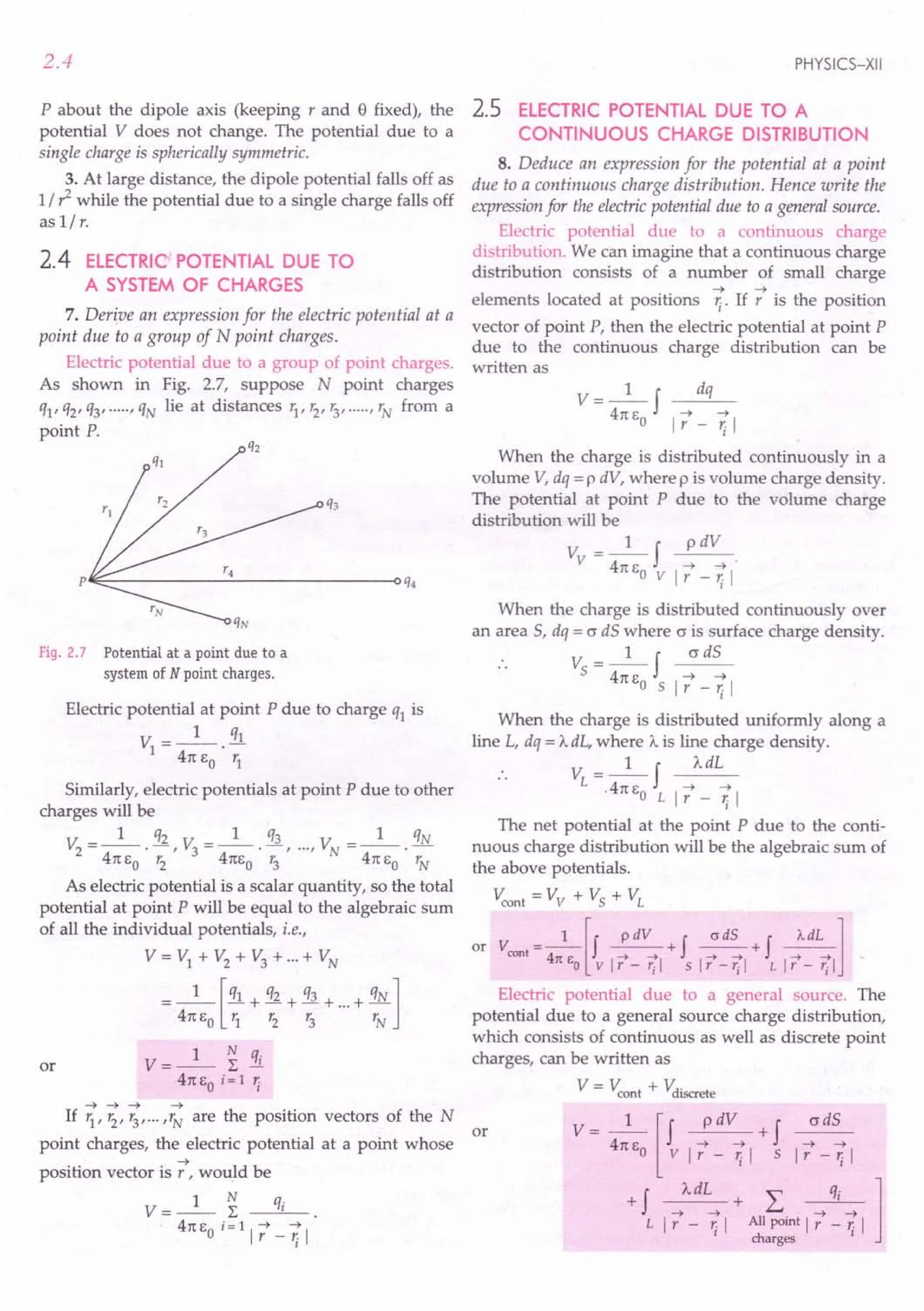 2.4
P about the dipole axis (keeping rand 8 fixed), the
potential V does not change. The potential due to a
single charge is spherically symmetric.
3. At large distance, the dipole potential falls off as
1/ ?while the potential due to a single charge falls off
as 1/ r.
2.4 ELECTRIC POTENTIAL DUE TO
A SYSTEM OF CHARGES
7. Derive an expression for the electric potential at a
point due to a group of N point charges.
Electric potential due to a group of point charges.
As shown in Fig. 2.7, suppose N point charges
ql' q2' q3' ....., qN lie at distances r1, r2, r3,·····"N from a
point P.
p~~----------~--------------~q4
Fig. 2.7 Potential at a point due to a
system of N point charges.
Electric potential at point P due to charge ql is
V =_1_ !ll
1 .
41t EO r1
Similarly, electric potentials at point P due to other
charges will be
_ 1 q2 _ 1 q3 _ 1 qN
V2 ---.-, V3---·-, ..., VN ---.-
41t EO r2 41tEo r3 41t EO rN
As electric potential is a scalar quantity, so the total
potential at point P will be equal to the algebraic sum
of all the individual potentials, i.e.,
V = VI + V2 + V3 + ...+ VN
=_I_[ql + q2 + q3 + ...+ qN]
41t EO 11 '2 r3 rN
V=_I_ ~ qi
41tEo i=1 ';
~ ~ ~ ~
If r1
, r2
, r3
, ... ,rN
are the position vectors of the N
or
point charges, the electric potential at a point whose
~
position vector is r , would be
V=_I_ ~ qi
41t EO i= 1 1 7_~1
or
PHYSICS-XII
2.5 ELECTRIC POTENTIAL DUE TO A
CONTINUOUS CHARGE DISTRIBUTION
8. Deduce an expression for the potential at a point
due to a continuous charge distribution. Hence write the
expression for the electric potential due to a general source.
Electric potential due to a continuous charge
distribution. We can imagine that a continuous charge
distribution consists of a number of small charge
~ ~
elements located at positions ~. If r is the position
vector of point P, then the electric potential at point P
due to the continuous charge distribution can be
written as
V- 1 f dq
41tE ~ ~
o 1 r - '; 1
When the charge is distributed continuously in a
volume V, dq = P dV, where p is volume charge density.
The potential at point P due to the volume charge
distribution will be
V_I f p dV
v - 41tE ~ ~
oVlr-~1
When the charge is distributed continuously over
an area 5, dq = o dS where o is surface charge density.
V_I f cr dS
5 - 41tE ~ ~
o Sir - '; 1
When the charge is distributed uniformly along a
line L, dq = 'AdL, where A is line charge density.
V_I f AdL
L - 41tE ~ ~
. oLlr-~1
The net potential at the point P due to the conti-
nuous charge distribution will be the algebraic sum of
the above potentials.
V::ont = Vv + Vs + VL
or V =_l_[J ~+J ~+J ~l
cont 4 ---+ ---+- ~ ~ ~-t
11: EO vir - rjl sir -rjl L Ir - rjl
Electric potential due to a general source. The
potential due to a general source charge distribution,
which consists of continuous as well as discrete point
charges, can be written as
V = V::ont + Vdiscrete
V = __1
__ [f p dV + f cr dS
41t EO v 17 - ~ 1 5 17 - ~ 1
+ f A dL " qi 1
~~+L.. ~~
L 1 r - '; 1 All point 1 r - ~ 1
charges
 