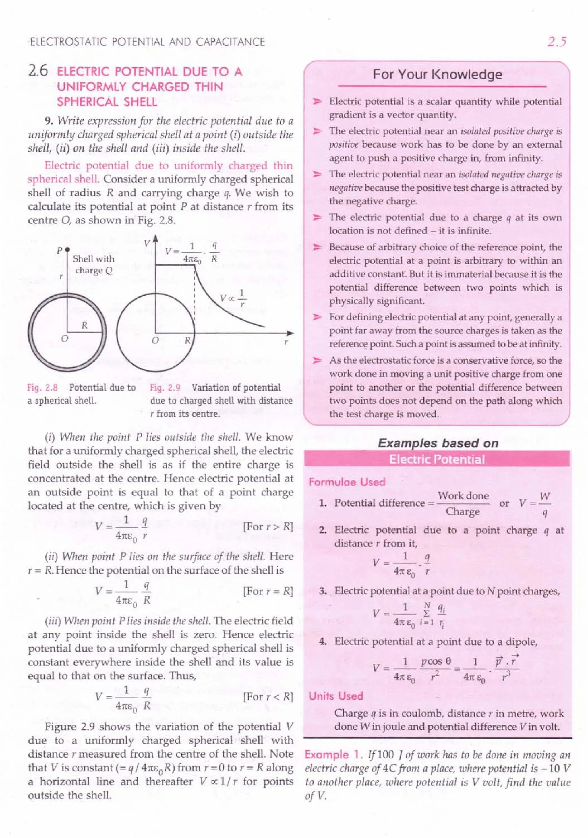 ELECTROSTATIC POTENTIAL AND CAPACITANCE
2.6 ELECTRIC POTENTIAL DUE TO A
UNIFORMLY CHARGED THIN
SPHERICAL SHELL
9. Write expression for the electric potential due to a
uniformly charged spherical shell at a point (i) outside the
shell, (ii) on the shell and (iii) inside the shell.
Electric potential due to uniformly charged thin
spherical shell. Consider a uniformly charged spherical
shell of radius R and carrying charge q. We wish to
calculate its potential at point P at distance r from its
centre 0, as shown in Fig. 2.8.
p
v V=_l_.~
~ __ 4rc
.•.•
Eo R
Shellwith
charge Q
Fig. 2.8 Potential due to
a spherical shell.
Fig. 2.9 Variation of potential
due to charged shell with distance
T from its centre.
(i) When the point P lies outside the shell. We know
that for a uniformly charged spherical shell, the electric
field outside the shell is as if the entire charge is
concentrated at the centre. Hence electric potential at
an outside point is equal to that of a point charge
located at the centre, which is given by
V=_I_!i [Forr>R]
4m;0 r
(ii) When point P lies on the surface of the shell. Here
r = R.Hence the potential on the surface of the shell is
V=_I_!L [For r= R]
4m;0 R
(iii) When point P lies inside the shell. The electric field
at any point inside the shell is zero. Hence electric
potential due to a uniformly charged spherical shell is
constant everywhere inside the shell and its value is
equal to that on the surface. Thus,
V =_I_!L [For r « R]
4m,0 R
Figure 2.9 shows the variation of the potential V
due to a uniformly charged spherical shell with
distance r measured from the centre of the shell. Note
that V is constant (= q / 4m;oR) from r =0 to r = R along
a horizontal line and thereafter V IX 1/ r for points
outside the shell.
2.5
r>Electric ;::: :~r
~:~'O:::::hil'
pot~ti.~
gradient is a vector quantity.
~ The electric potential near an isolated positive charge is
positive because work has to be done by an external
agent to push a positive charge in, from infinity.
~ The electric potential near an isolated negative charge is
negative because the positive test charge is attracted by
the negative charge.
~ The electric potential due to a charge q at its own
location is not defined - it is infinite.
~ Because of arbitrary choice of the reference point, the
electric potential at a point is arbitrary to within an
additive constant: But it is immaterial because it is the
potential difference between two points which is
physically significant.
~ For defining electric potential at any point, generally a
point far away from the source charges is taken as the
referencepoint. Such a point is assumed to be at infinity.
~ As the electrostatic force is a conservative force, so the
work done in moving a unit positive charge from one
point to another or the potential difference between
two points does not depend on the path along which
the test charge is moved. )
Examples based on
..
Formulae Used
Work done W
1. Potential difference = or V = -
Charge q
2. Electric potential due to a point charge q at
distance r from it,
V = _1_.1
4rc EO r
3. Electric potential at a point due to N point charges,
V = _1_ ~ !iL
4rc EO i = 1 1j
4. Electric potential at a point due to a dipole,
~
V_I pcos e _ 1 P .r
- 4rc EO -r-2- - 4rc EO ~
Units Used
Charge q is in coulomb, distance r in metre, work
done W in joule and potential difference V in volt.
Example 1. lfl00 J of work has to be done in moving an
electric charge of 4Cfrom a place, where potential is -10 V
to another place, where potential is V volt, find the value
ofV.
 