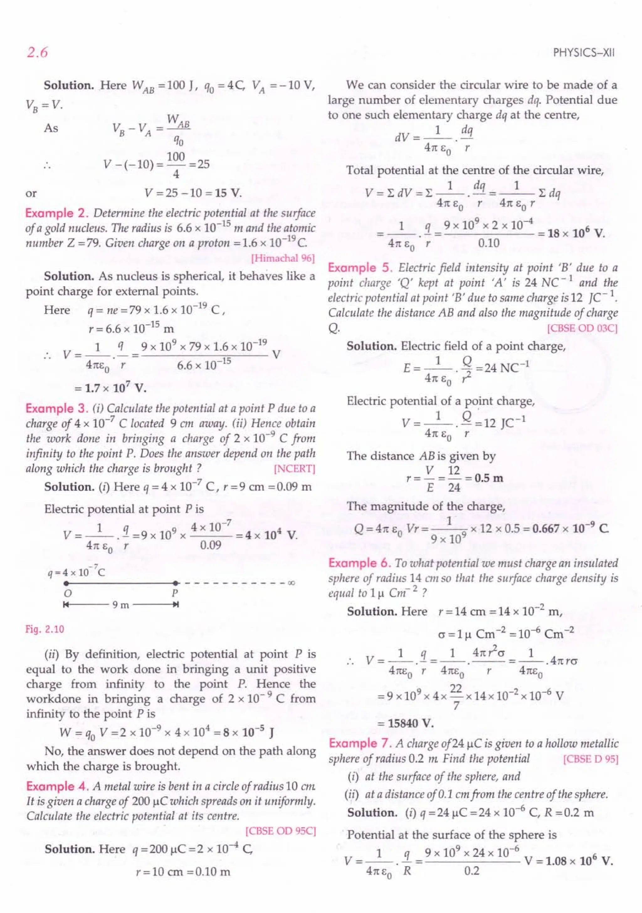 2.6
Solution. Here WAB = 100 J, qo = 4 C VA = -10 V,
VB=V,
As v: -V - WAB
B A -
qo
V -(-10)= 100 =25
4
V = 25 -10 = 15 V.
or
Example 2. Determine the electric potential at the surface
of a gold nucleus. The radius is 6.6 x 10-15 m and the atomic
number Z =79. Given charge on a proton =1.6 x 1O-19c.
[Himachal 96)
Solution. As nucleus is spherical, it behaves like a
point charge for external points.
Here q = ne =79 x 1.6 x 10-19 C,
r = 6.6 x 10-15 m
1 q 9 x 109 x 79 x 1.6 x 10-19
.. V=--.-= V
4nEo r 6.6 x 10-15
= 1.7x 107
V.
Example 3. (i) Calculate the potential at a point P due to a
charge of 4 x 10-7 C located 9 em away. (ii) Hence obtain
the work done in bringing a charge of 2 x 10-9 C from
infinity to the point P. Does the answer depend on the path
along which the charge is brought ? [NCERT)
Solution. (i) Here q = 4 x 10-7
C, r = 9 em = 0.09 m
Electric potential at point P is
V = _1_ . !I = 9 x 109 x 4 x 10-
7
= 4 x 104 V.
4n EO r 0.09
-7
q=4 x 10 C
••------- •• - - - - - - - - - --00
o P
'4 9 m ---+I.'
Fig. 2.10
(ii) By definition, electric potential at point P is
equal to the work done in bringing a unit positive
charge from infinity to the point P. Hence the
workdone in bringing a charge of 2 x 10- 9 C from
infinity to the point P is
W = qo V =2 x 10-9 x 4 x 104
= 8 x 10-5 J
No, the answer does not depend on the path along
which the charge is brought.
Example 4. A metal wire is bent in a circle of radius 10 em
It is given a charge of 200 IlC which spreads on it uniformly.
Calculate the electric potential at its centre.
[CBSE OD 9SC)
Solution. Here q = 200 IlC = 2 x 10-4 C
r=10 em =0.10 m
PHYSICS-XII
We can consider the circular wire to be made of a
large number of elementary charges dq. Potential due
to one such elementary charge dq at the centre,
dV=_l_. dq
4n EO r
Total potential at the centre of the circular wire,
V= LdV=L-1-. dq =_l_Ldq
4n EO r 4n EO r
1 q 9 x 109 x 2 x 10-4 6
. - = = 18 x 10 V.
4n EO r 0.10
Example 5. Electric field intensity at point 'B' due to a
point charge 'Q' kept at point 'A' is 24 NC -1 and the
electric potential at point 'B' due to same charge is 12 fC-1
.
Calculate the distance AB and also the magnitude of charge
Q. [CBSE OD 03C)
Solution. Electric field of a point charge,
E=_l_. Q =24 NC-1
4n EO ?-
Electric potential of a point charge,
V = _1_. Q ~ 12 JC-1
4n EO r
The distance AB is given by
V 12
r=-=-=O.5m
E 24
The magnitude of the charge,
Q = 4n EO Vr = _1-9 x 12 x 0.5 = 0.667 x 10-9 C
9 x 10
Example 6. To what potential we must charge an insulated
sphere of radius 14 em so that the surface charge density is
equal to III Cm' 2 ?
Solution. Here r = 14 cm = 14 x 10-2
m,
c = III Cm-2 = 10-6 Cm-2
1 q 1 4n?-cr 1
.. V=--.-=--.--=--.4nrcr
4nEo r 4nEo r 4nEo
=9 x109 x 4x 22 x 14x 10-2 x 10-6 V
7
= 15840 V.
Example 7. A charge of241lC is given to a hollow metallic
sphere of radius 0.2 m Find the potential [CBSE D 95)
(i) at the surface of the sphere, and
(ii) at a distance of 0.1 emfrom the centre of the sphere.
Solution. (i) q =241lC =24 x 10-6
C, R =0.2 m
Potential at the surface of the sphere is
V = _1_ . !L = 9 x 10
9
x 24 x 10--6 V = 1.08 x 106 V.
4nEo R 0.2
 