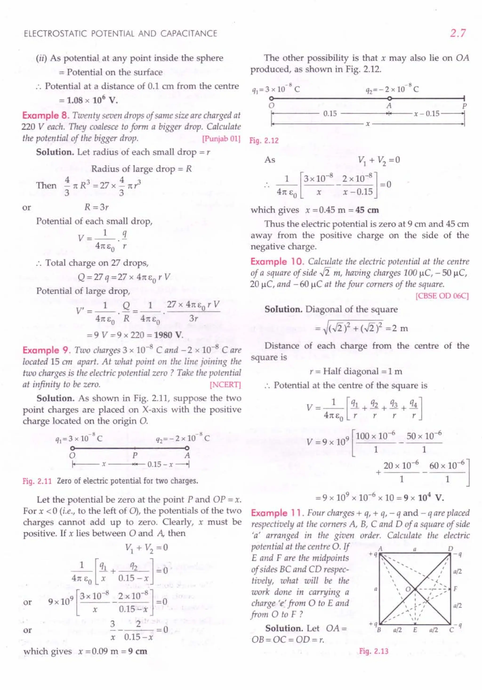 ELECTROSTATIC POTENTIAL AND CAPACITANCE
(ii) As potential at any point inside the sphere
= Potential on the surface
:. Potential at a distance of 0.1 em from the centre
= 1.08 x 106
v.
Example 8. Twenty seven drops of same size are charged at
220 Veach. They coalesce to form a bigger drop. Calculate
the potential of the bigger drop. [Punjab 01)
Solution. Let radius of each small drop = r
Radius of large drop = R
Then i1tR3=27xi1tr3
3 3
or R =3r
Potential of each small drop,
V=_l_.!1.
41t EO r
:. Total charge on 27 drops,
Q = 27 q = 27 X 41t EO r V
Potential of large drop,
V' = _1_. Q = _1_ ._27_x_4_1t-,Eo,,-r_V_
41t EO R 41t EO 3r
= 9 V = 9 x 220 = 1980 V.
Example 9. Two charges 3 x 10-8 C and - 2 x 10-8 Care
located 15 em apart. At what point on the line joining the
two charges is the electric potential zero? Take the potential
at infinity to be zero. [ CERT)
Solution. As shown in Fig. 2.11, suppose the two
point charges are placed on X-axis with the positive
charge located on the origin 0.
-8 -8
q}=3 x 10 C q2=-2 x 10 C
o-----------+--------~o
o P A
I--- X .,. 0.15 - x ---+l
Fig. 2.11 Zero of electric potential for two charges.
Let the potential be zero at the point P and OP = x.
For x < 0 (i.e., to the left of 0), the potentials of the two
charges cannot add up to zero. Clearly, x must be
positive. If x lies between 0 and A then
VI+V2=0
1 [ql + q2 ] - 0
41t EO x 0.15-x
or 9X109[3X10-
8
_2XlO-
8
]=0
x 0.15-x
3 2
or -----=0
x 0.15-x
which gives x = 0.09 m = 9 em
2.7
The other possibility is that x may also lie on OA
produced, as shown in Fig. 2.12.
-8 -8
q}=3x10 C Q2=-2xlO C
o--------------------~o~------------~I
o A P
I
.....
: 0._15
__
- -_-_-_-x-~'Io-,
--x - 0.15 =1
Fig. 2.12
As VI + V2
=0
.. _1_ [3X 10-
8
_ 2 x 10-
8
] =0
41t EO X x -0.15
which gives x = 0.45 m = 45 em
Thus the electric potential is zero at 9 ern and 45 em
away from the positive charge on the side of the
negative charge.
Example 10. Calculate the electric potential at the centre
of a square of side .J2 m, having charges 100J.lc, - 50 J.lc,
20 J.lc, and - 60 J.lC at the four corners of the square.
[CBSE OD 06C]
Solution. Diagonal of the square
= ~(.J2)2 + (.J2)2 =2 m
Distance of each charge from the centre of the
square is
r = Half diagonal = 1m
., Potential at the centre of the square is
V=_l_[ql + q2 + q3 + q4]
41t EO r r r r
V = 9 x 109 [100 x 10-
6
50 x 10-
6
1 1
20 x 10-6
60 x 10-6
]
+ ----
I 1
= 9 x 109 x 10-6 x 10 = 9 x 104 v.
Example 11. Four charges + q, + q, - q and - q are placed
respectively at the corners A, B, C and D of a square of side
'a' arranged in the given order. Calculate the electric
potential at the centre o. If
E and F are the midpoints
of sides BC and CD respec- a/2
tively, what will be the
work done in carrying a
charge 'e' from 0 to E and a/2
from 0 to F ?
Solution. Let OA =
OB= OC = OD=r.
Fig. 2.13
 