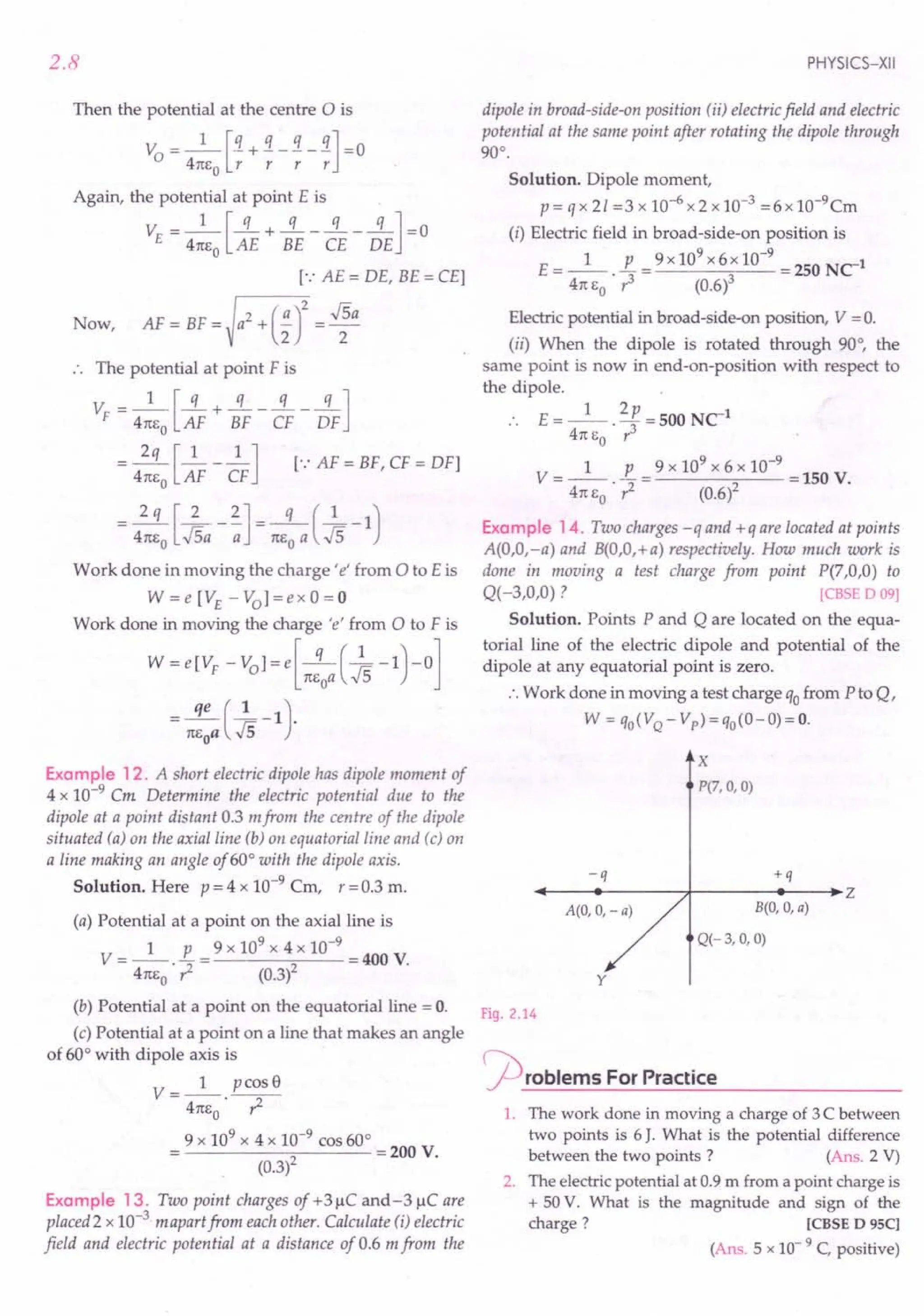 2.8
Then the potential at the centre 0 is
V = _1_ [!l. + !l. _ !l. _ !l.] = 0
o 4TCEO
r r r r
Again, the potential at point E is
1 [q q q q]
VE = 4TCE
O
AE + BE - CE - DE =0
[.: AE = DE, BE = CEl
Now, AF = BF =)a
2
+(~r= ~a
.. The potential at point F is
1 [q q q q]
VF = 4TCE
O
AF + BF - CF - DF
-.ss.[_1__ .2..] [.:AF = BF, CF = DFl
4TCEO AF CF
2q [2 2] q (1 )
= 4TCE
O
.Jsa - -;; = TCE
O
a .Js-1
Work done in moving the charge' e' from 0 to Eis
W = e [VE - Vol = e x 0 = 0
Work done in moving the charge 'e' from 0 to F is
W=e[VF -vol=e[-q (~-1)-0]
TCEoa,,5
= TC::aCk-1).
Example 12. A short electric dipole has dipole moment of
4 x 10-9 Cm Determine the electric potential due to the
dipole at a point distant 0.3 mfrom the centre of the dipole
situated (a) on the axial line (b) on equatorial line and (c) on
a line making an angle of 60° with the dipole axis.
Solution. Here p = 4 x 10-9
Cm, r =0.3 m.
(a) Potential at a point on the axial line is
1 p 9 x 109 x 4 x 10-9
V=--.-= =400 V.
41tEo ? (0.3)2
(b) Potential at a point on the equatorial line = o.
(c) Potential at a point on a line that makes an angle
of 60° with dipole axis is
V __ 1_ pcosS
- 4TCE
O
• ?
9 x 109
x 4 x 10-9 cos 60°
2 =200 V.
(0.3)
Example 13. Two point charges of +3~C and-3 ~C are
placed 2 x 10-3 mapari from each other. Calculate (i) electric
field and electric potential at a distance of 0.6 m from the
PHYSICS-XII
dipole in broad-side-on position (ii) electric field and electric
potential at the same point after rotating the dipole through
90°.
Solution. Dipole moment,
p = q x 21 =3 x 10-6 x 2 x 10-3 =6 x 10-9Cm
(i) Electric field in broad-side-on position is
E= _1_. E = 9x 10
9
x6x 10-
9
=250 Net
4TC
EO r3 (0.6)3
Electric potential in broad-side-on position, V = O.
(ii) When the dipole is rotated through 90°, the
same point is now in end-on-position with respect to
the dipole.
E=_l_. 2p=500 Net
4TC
EO r3
1 p 9 x 109
x 6 x 10-9
V=--.-= =150V.
4TCE
O
? (0.6l
Example 14. Two charges -q and +q are located at points
A(O,O,-a) and B(O,O,+a) respectively. How much work is
done in moving a test charge from point P(7,O,0) to
Q( -3,0,0) ? [CBSE 0 09)
Solution. Points P and Q are located on the equa-
torial line of the electric dipole and potential of the
dipole at any equatorial point is zero.
:. Work done in moving a test charge qofrom P to Q,
W = qO(VQ- Vp)=qo(O-O)=O.
-q
B(O, 0, a)
Q(-3, 0, 0)
X
P(7, 0, 0)
+q
~--~~------~-------'----.Z
A(O, 0, - a)
y
Fig. 2.14
r-p roblems For Practice
1. The work done in moving a charge of 3 C between
two points is 6 J. What is the potential difference
between the two points? (Ans. 2 V)
2. The electric potential at 0.9 m from a point charge is
+ 50 V. What is the magnitude and sign of the
charge? [CBSE D 95C]
(Ans. 5 x 10- 9 C, positive)
 