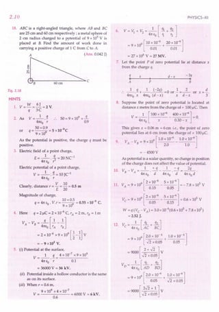 2.10
18. ABC is a right-angled triangle, where AB and BC
are 25 em and 60 em respectively; a metal sphere of
2 em radius charged to a P9tential of 9 x 105
V is
placed at B. Find the amount of work done in
carrying a positive charge of 1 C from C to A.
A (Ans. 0.042 J)
~c
Fig. 2.18
HINTS
w 6J
1. V=-=-=2V.
q 3C
2. As V = _1_}. .. 50 = 9 x 109 x-.!L.
41tEo r 0.9
_ 50 x 0.9 _ 5 lO-9
C
or q----9 - x
9 x 10
As the potential is positive, the charge q must be
positive.
3. Electric field of a point charge,
E= _1_ .!L = 20 NCI
41tEo r2
Electric potential of a point charge,
V = _1_ . .1= 10 JCI
41tEo r
Clearly, distance r = V = 10 = 0.5 m
E 20
Magnitude of charge,
10 x 0.5 -9
q=41tEo' V.r=---9 =0.55x10 C.
9 x 10
4. Here' q=2f,lC=2x10-6C,rA=2m,rB=lm
V - V = -q-[~_1.]
A B 41tEo r
A
r
B
= 2 x 10-
6
x 9 x 10
9
[~- ~JV
= - 9 x 103
V.
5. (i) Potential at the surface,
1 q 4 x 10-7
x 9 x 109
V=--.-=-----
41tEO r 0.1
= 36000 V = 36 kV.
(ir) Potential inside a hollow conductor is the same
as on its surface.
(iii) When r = 0.6 m,
9 x 109 x 4 x 10-7
V = = 6000 V = 6 kV.
0.6
PHYSICS-XII
6. V = t'J + V
2
= _1_ [ ql + q2]
41tEO '1 r2
9 [ 10 x 10-6 20 x 10-6]
= 9 x 10 + --:--:- _
0.01 0.01
= 27 x 106
V = 27 MV.
7. Let the point P of zero potential lie at distance x
from the charge q.
q x d -x -2q
o~--~I--~~--------~o
A P B
.. _1_.9 ..+ _1_. (-2q) =0 or.! =_2_ or x =:!..
41tEoX 41tEo(d - x) x d - x 3
8. Suppose the point of zero potential is located at
distance x metre from the charge of + 100 u C, Then
V = _1_ [100 x 10-
6
_ 400 x 10-6] = 0.
41tEo x 0.30 - x
This gives x = 0.06 m = 6 em i.e., the point of zero
potential lies at 6 em from the charge of + 100f,lc.
V V
_ 9 [ 1.0 x 10-6 1.0 x 10-6]
9. A - B - 9 x 10 - ---
2.0 1.0
=-4500V
As potential is a scalar quantity, so change in position
of the charge does not affect the value of potential.
10. VB- VA=_1_.~ __ l_.=.!L-.-3L
41teo d 41tEo d 41teo d
[
2 10-6 5 10-6]
11. VA= 9 x 109 x - x = - 7.8 x 105 V
0.15 0.05
[
2 x 10-6 5 x 10-6]
Ve = 9 x 109 - = 0.6 x 105 V
0.05 0.15
W = q (Ve - VA)= 3.0 x 10-6(0.6 x 105 + 7.8 x 105)
=2.52 J.
12. V - _1_ [~ + .31...J
e - 41tEo AC BC
9
9 [2.0 x 10- 6 1.0 x 10- 6 ]
= x10 + -----
-Ii x 0.05 0.05
=9000[ 2+.fi]V
.fi x 0.05
V 1 [ql q2J
D = 47tEO AD + BD
. 0:
9 [2.0 x 10-6 1.0 x 10-6]
=9x1 +-;=--
0.05 .fi x 0.05
= 9000 [ 2.fi + 1 ] V
.fi x 0.05
 