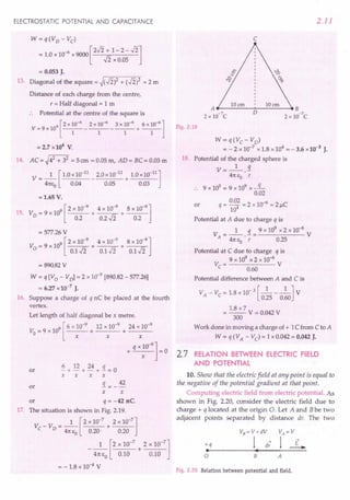 ELECTROSTATIC POTENTIAL AND CAPACITANCE
W= q(Vo - Vc)
= 1.0 x 10-6 x 9000 [2..fi + 1- 2 - ..fi]
-Ii x 0.05
= 0.053 J.
13. Diagonal of the square = ~(..fi)2 + (..fi)2 = 2 m
Distance of each charge from the centre,
r = Half diagonal = 1 m
:. Potential at the centre of the square is
9 [2 x 10-6 2 x 10-6 3 x 10-6 6 x 10-6]
V=9x10 -----------+---
1 1 1 1
= 2.7 x 104
V.
14. AC= ~42 + 32 = 5crn = 0.05 m, AD= BC = 0.03 m
1 [ 1.0 x10-11
2.0 x 10-11
1.0 x 10-11
]
V=-- - +----
41teo 0.04 0.05 0.03
=1.65 V.
9 [2 x 10-9
4 x 10-9
8 x 10-9
]
15. V0 = 9 x 10 + + ---
0.2 0.2 Ji 0.2
= 577.26 V
9 [2 x 10-9
4 x 10-
9
8 x 10-9
]
V =9xlO + +----r~
o 0.1..fi 0.1..fi 0.1..fi
= 890.82V
W = q [V 0 - VoJ = 2 x 10-9
[890.82 - 577.26]
= 6.27 x 10-7
J.
16. Suppose a charge of q nC be placed at the fourth
vertex.
Let length of half diagonal be x metre.
9 [ 6 x 10-9
12 x 10-9
24 x 10-9
Vo = 9 x 10 + + ---
x x x
q x 10-
9
]
+ =0
x
~ + 12 + 24 + 3.. = 0
x x x x
3..= _ 42
x x
or q = -42 nC.
17. The situation is shown in Fig. 2.19.
" 1 [ 2 x 10-7 2 x 1O~7]"
V -V =-- +---
C 0 41tto 0.20' 0.20
1 [2 x 10-
7
2 x 10-
7
]
- 41tto 0.10 + 0.10
= - 1.8 x 10-4 V
or
or
2.11
c
Fig. 2.19
W = q(Vc - Vo)
= - 2 x 10-7
x 1.8 x 104
= - 3.6 x 10-3
J.
18. Potential of the charged sphere is
V=_l_.!1.
41tEO r
.. 9 x 105 = 9 x 109 x -q-
0.02
0.02 2 -6 C
q = 104 = x 10 = 21-1
Potential at A due to charge q is
1 q 9 x 109
x 2 x 10-6
VA
=--.-= V
41tEO r 0.25
or
Potential at C due to charge q is
9 x 109
x 2 x 10-6
Vc= V
0.60
Potential difference between A and C is
VA - Vc = 1.8 x 10-3 [_1 1_] V
0.25 0.60
1.8 x 7
= --V = 0.042 V
300
Work done in moving a charge of + 1C from C to A
W = q (VA - Vc) = 1 x 0.042 = 0.042 J.
2.7 RELATION BETWEEN ELECTRIC FIELD
AND POTENTIAL
10. Show that the electric field at any point is equal to
the negative of the potential gradient at that point.
Computing electric field from electric potential. As
shown in Fig. 2.20, consider the electric field due to
charge + q located at the origin O. Let A and Bbe two
adjacent points separated by distance dr. The two
+q
•
a B A
Fig. 2.20 Relation between potential and field.
 