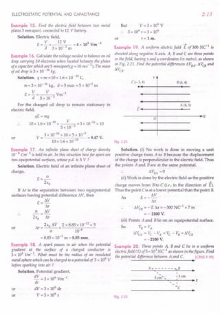 ELECTROSTATIC POTENTIAL AND CAPACITANCE
Example 15. Find the electric field between two metal
plates 3 mm apart, connected to 12 V battery.
Solution. Electric field,
E ==V == 12 V ==
4 x 103 Vm-1
d 3 x 10-3 m
Example 16. Calculate the voltage needed to balance an oil
drop carrying 10 electrons when located between the plates
of a capacitor which are 5 mmuparitg« 10 ms" 2). The mass
of oil drop is 3 x 10- 16kg.
Solution. q ==
ne ==
10 x 1.6 x 10- 19C
m==3x 10-16 kg, d ==5mm ==5x 10-3 m
E== V == V Vm-1
d 5 x 10- 3
For the charged oil drop to remain stationary in
electric field,
qE ==
mg
10 x 1.6 x 10-19 x V 3 ==3x 10-16 x 10
5 x 10-
3 x 10-16 x 10 x 5 x 10-3
V == ==
9.47 V.
10 x 1.6 x 10-19
or
Example 17. An infinite plane sheet of charge densitJj
10- 8 Cm 2 is held in air. In this situation how far apart are
two equipotential surfaces, whose p.d. is 5 V ?
Solution. Electric field of an infinite plane sheet of
charge,
E==~
21:0
If M is the separation between two equipotential
surfaces having potential difference to. V, then
E ==to.V
M
(j to.V
or
21:0 M
M==21:0
to.V ==2xB,B5x 10-12 x 5
(j 10-8
==
B.B5 x 10-3
m ==
8.85 mm.
Example 18. A spark passes in air when the potential
gradient at the surface of a charged conductor is
3 x 106
Vm-1
. What must be the radius of an insulated
metal sphere which can be charged to a potential of 3 x 106
V
before sparking into air ?
Solution. Potential gradient,
dV ==3x 106 Vm-1
dr
dV ==
3 x 106
dr
V ==
3 x 106
r
or
or
2.13
or
But V-==
3 x 106
V
. . 3 x 106
r ==
3 x 106
r ==1m.
Example 19. A uniform electric field E of 300 NC1
is
directed along negative X-axis. A, Band C are three points
in thefield, having x and y coordinates (in metre), as shown
in Fig. 2,21. Find the potential differences to. VBA' to. VCBand
to.VCA
·
y
B (4, 4)
C(-3,4)
.~----~--------~--
A (4, 1)
E'~----~--------~--
------------~o+---------------~~x
Fig. 2.21
Solution. (i) No work is done in moving a unit
positive charge from A to B because the displacement
of the charge is perpendicular to the electric field. Thus
the points A and B are at the same potential.
.. to.VBA==0
(ii) Work is done by the electric field as the positive
~
charge moves from B to C ii.e., in the direction of E).
Thus the point C is at a lower potential than the point R
As E==_to.V
Sx
to.VCB
==
- E f'o.x ==
-300 Ne1 x 7 m
==
- 2100 V.
(iii) Points A and B lie on an equipotential surface.
So VB ==VA
to.VCA
==VC-VA ==VC-VB==to.VCB
==
-2100 V.
Example 20. Three points A, Band C lie in a uniform
electric field (E)of5 x 103
NC1
as shown in thefigure. Find
the potential difference between A and C. [CBSE F 09]
~
,,
5cm',
I
13cm
~E
I
'IC
Fig. 2.22
 