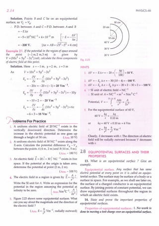 2.14
Solution. Points B and C lie on an equipotential
surface, so Vc = VB"
P'D. between A and C = P'D, between A and B
=-Eill
= -Sx 103
NC1
x 4x 10-2
m [.: E = - ~J
= -200 V. [ill = AB = ~S2 _32 = 4 em]
Example 21 . If the potential in the region of space around
the point (-1m,2 m,3 m) is given by
V = (10x2 + Sy2 -3z2
) volt, calculate the three components
of electric field at this point.
Solution. Here x = -1 m, y =2. m, z =3 m
As V = lOx2 + Sl-3z2
av a 2 2 2
E =--=--(10x +Sy -3z)
x ax ax
= -20x =-20 x (-1)=20 Vm-1
.
av a 2 2 2
E =-=--(lOx +Sy -3z )=-10y
Y 8y dy
=-10x2 =-20Vm-1
E =_av =-~(10x2+Sy2-3z2)=6z
Z az dz
= 6 x 3 = 18 Vm -1.
j2)roblems For Practice
1. A uniform electric field of 20 NC-1
exists in the
vertically downward direction. Determine the
increase in the electric potential as one goes up
through a height of 50 cm. (Ans. 10 V)
2. A uniform electric field of 30 NC-1
exists along the
X-axis. Calculate the potential difference VB - VA
between the points A (4 m, 2 m)and B(10 m, 5 m).
(Ans. - 180 V)
----t 1 1'1 1
3. An electric field E = 20 i + 30 j NC - exists in free
space. If the potential at the origin is taken zero,
determine the potential at point (2 m, 2 m).
(Ans. -100 V)
4. The electric field in a region is given by E = ~ I,
x
Write the 51unit for A. Write an expression for the
potential in the region assuming the potential at
infinity to be zero. ( Ans. Nm 3C-1,;:2)
5. Figure 2.23shows some equipotential surfaces. What
can you say about the magnitude and the direction of
the electricfield ?
(Ans. E = ~ Vm-1, radially outward)
r
PHYSICS-XII
30V
20cm:
9
'
"
,
, '
60~~~~
20V
Fig. 2.23
HINTS
1. L'1V = - EL'1 r = - 20 x (-~) = 10 V.
100
2. ~V = - So L'1x = - 30(10 - 4) = -180 V.
3. ~ V = - So L'1 x - E,.L'1 Y = - 20 x 2 - 30 x 2 = -100 V.
4. .: 51unit of electric field = NC-1
:. 51unit of A = NC-1 x m3 = Nm3 C-1
(x,y,z) Ad A
Potential, V = - f -; = -2 .
x 2x
00
5. For the equipotential surface of 60 V,
60 V = kq =--'.:L
r 0.10m
or kq = 60 V x 0.10 m = 6 Vm
E- kq _£ V -1
•. - 2 - 2 m
r r
Clearly, E decreases with r. The direction of electric
field will be radially outward because V decreases
with r.
2.8 EQUIPOTENTIAL SURFACES AND THEIR
PROPERTIES
13. What is an equipotential surface ? Give an
example.
Equipotential surface. Any surface that has same
electric potential at every point on it is called an equipo-
tential surface. The surface may be surface of a body or a
surface in space. For example, as we shall see later on,
the surface of a charged conductor is an equipotential
surface. By joining points of constant potential, we can
draw equipotential surfaces throughout the region in
which an electric field exists.
14. State and prove the important properties of
equipotential surfaces.
Properties of equipotential surfaces: 1. No work is
done in moving a test charge over an equipotential surface.
 