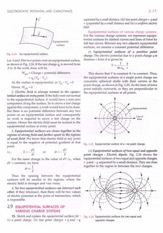 ELECTROSTATIC POTENTIAL AND CAPACITANCE
Equipotential
surface
Fig. 2.24 An equipotential surface.
Let A and Bbe two points over an equipotential surface,
as shown in Fig. 2.24. If the test charge qo is moved from
A to B,the work done will be
WAB = Charge x potential difference
= qo (VB - VA)
As the surface is equipotential, so VB - VA =0
Hence WAB =0.
2. Electric field is always normal to the equipo-
tential surface at every point. If the field were not normal
to the equipotential surface, it would have a non-zero
component along the surface. So to move a test charge
against this component, a work would have to be done.
But there is no potential difference between any two
points on an equipotential surface and consequently
no work is required to move a test charge on the
surface. Hence the electric field must be normal to the
equipotential surface at every point.
3. Equipotential surfaces are closer together in the
regions of strong field and farther apart in the regions
of weak field. We know that electric field at any point
is equal to the negative of potential gradient at that
point.
i.e., E=- dV
dr
dV
dr=--
E
or
For the same change in the value of dV i.e., when
dV = constant, we have
1
dr «: -
E
Thus the spacing between the equipotential
surfaces will be smaller in the regions, where the
electric field is stronger and vice versa.
4. No two equipotential surfaces can intersect each
other. If they interesect, then there will be two values
of electric potential at the point of intersection, which
is impossible.
2.9 EQUIPOTENTIAL SURFACES OF
VARIOUS CHARGE SYSTEMS
15. Sketch and explain the equipotential surfaces for:
(i) a point charge, (ii) two point charges + q and - q,
2.15
separated by a small distance, (iii) two point charges + qand
+ q separated by a small distance and (iv) a uniform electric
field.
Equipotential surfaces of various charge systems.
For the various charge systems, we represent equipo-
tential surfaces by dashed curves and lines of force by
full line curves. Between any two adjacent equipotential
surfaces, we assume a constant potential difference.
(i) Equipotential surfaces of a positive point
charge. The electric potential due to a point charge qat
distance r from it. is given by
V=_l_.!l.
41t EO r
This shows that V is constant if r is constant. Thus,
the equipotential surfaces of a single point charge are
concentric spherical shells with their centres at the
point charge, as shown in Fig. 2.25. As the lines of force
point radially outwards, so they are perpendicular to
the equipotential surfaces at all points.
Fig. 2.25 Equipotential surface of a +ve point charge.
(ii) Equipotential surfaces of two equal and opposite
point charges : Electric dipole. Fig. 2.26 shows the
equipotential surfaces of two equal and opposite charges,
+ qand - q, separated by a small distance. They are close
together in the region in between the two charges.
Fig. 2.26 Equipotential surfaces for two equal and
opposite charges.
 